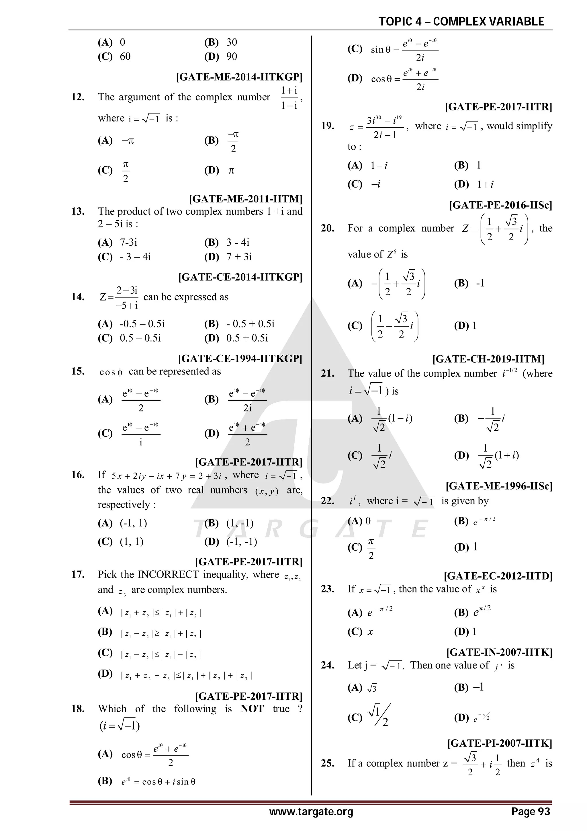 TOPIC 4 – COMPLEX VARIABLE
www.targate.org Page 93
(A) 0 (B) 30
(C) 60 (D) 90
AC [GATE-ME-2014-IITKGP]
12. The argument of the complex number
1 i
1 i


,
where i 1
  is :
(A)  (B)
2

(C)
2

(D) 
AA [GATE-ME-2011-IITM]
13. The product of two complex numbers 1 +i and
2 – 5i is :
(A) 7-3i (B) 3 - 4i
(C) - 3 – 4i (D) 7 + 3i
AB [GATE-CE-2014-IITKGP]
14.
2 3i
Z
5 i


 
can be expressed as
(A) -0.5 – 0.5i (B) - 0.5 + 0.5i
(C) 0.5 – 0.5i (D) 0.5 + 0.5i
AD [GATE-CE-1994-IITKGP]
15. cos  can be represented as
(A)
i i
e e
2
  

(B)
i i
e e
2i
  

(C)
i i
e e
i
  

(D)
i i
e e
2
  

AA [GATE-PE-2017-IITR]
16. If 5 2 7 2 3
x iy ix y i
     , where 1
i   ,
the values of two real numbers ( , )
x y are,
respectively :
(A) (-1, 1) (B) (1, -1)
(C) (1, 1) (D) (-1, -1)
AC [GATE-PE-2017-IITR]
17. Pick the INCORRECT inequality, where 1 2
,
z z
and 3
z are complex numbers.
(A) 1 2 1 2
| | | | | |
z z z z
  
(B) 1 2 1 2
| | | | | |
z z z z
  
(C) 1 2 1 2
| | | | | |
z z z z
  
(D) 1 2 3 1 2 3
| | | | | | | |
z z z z z z
    
AD [GATE-PE-2017-IITR]
18. Which of the following is NOT true ?
( 1)
i  
(A) cos
2
i i
e e
  

 
(B) cos sin
i
e i

   
(C) sin
2
i i
e e
i
  

 
(D) cos
2
i i
e e
i
  

 
AD [GATE-PE-2017-IITR]
19.
30 19
3
2 1
i i
z
i



, where 1
i   , would simplify
to :
(A) 1 i
 (B) 1
(C) i
 (D) 1 i

T 1.2 AD [GATE-PE-2016-IISc]
20. For a complex number
1 3
2 2
Z i
 
 
 
 
 
, the
value of 6
Z is
(A)
1 3
2 2
i
 
 
 
 
 
(B) -1
(C)
1 3
2 2
i
 

 
 
 
(D) 1
AA T4.2 [GATE-CH-2019-IITM]
21. The value of the complex number 1/2
i
(where
1
i   ) is
(A)
1
(1 )
2
i
 (B)
1
2
i

(C)
1
2
i (D)
1
(1 )
2
i

B [GATE-ME-1996-IISc]
22. ,
i
i where i = 1
 is given by
(A) 0 (B) / 2
π
e 
(C)
2
π
(D) 1
A [GATE-EC-2012-IITD]
23. If 1
x   , then the value of x
x is
(A) / 2
π
e 
(B)
/2
π
e
(C) x (D) 1
D [GATE-IN-2007-IITK]
24. Let j = 1.
 Then one value of j
j is
(A) 3 (B) 1

(C) 1
2 (D) 2
π
e

B [GATE-PI-2007-IITK]
25. If a complex number z =
3 1
2 2
i
 then 4
z is
 