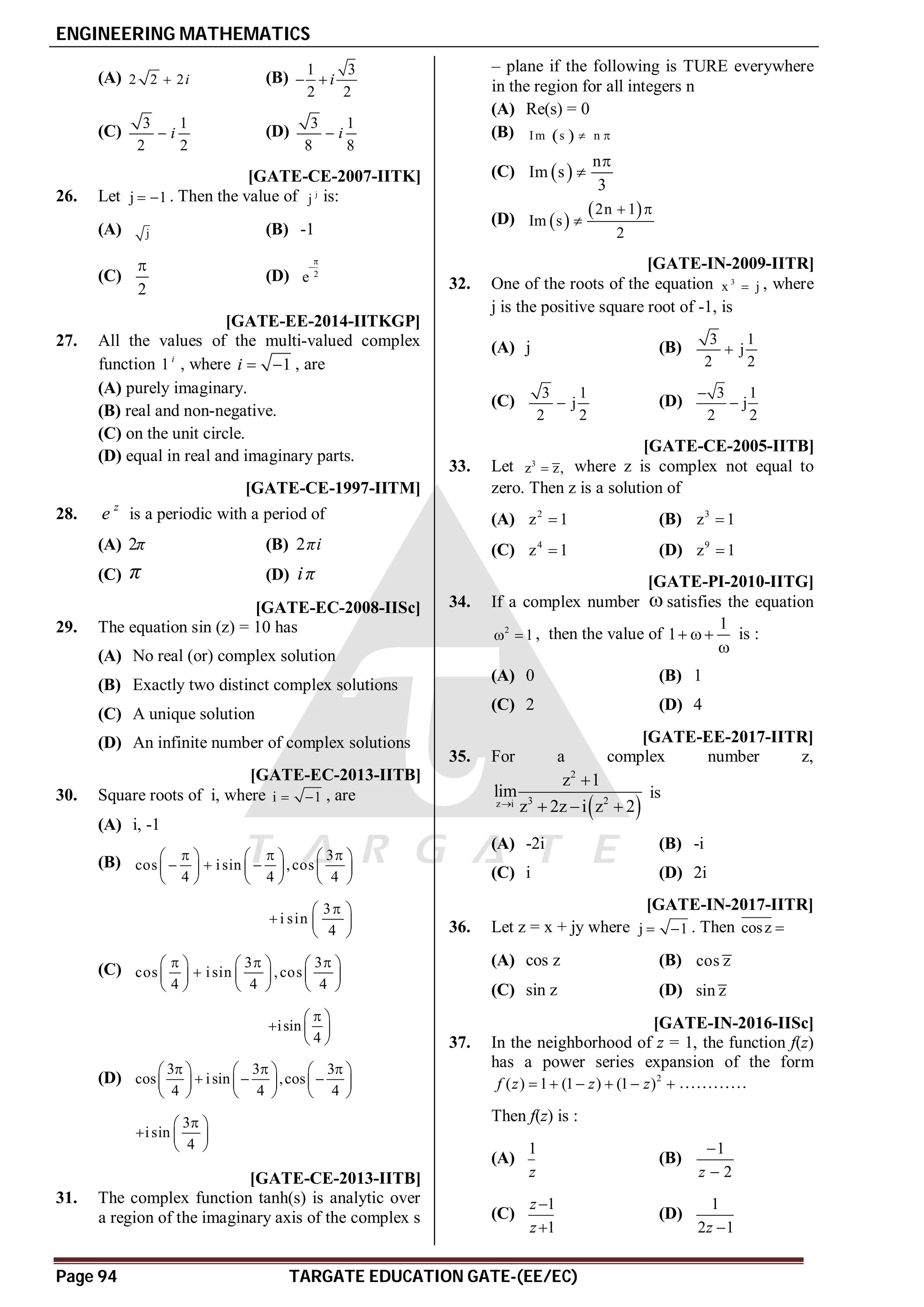 ENGINEERING MATHEMATICS
Page 94 TARGATE EDUCATION GATE-(EE/EC)
(A) 2 2 2i
 (B)
1 3
2 2
i
 
(C)
3 1
2 2
i
 (D)
3 1
8 8
i

AD [GATE-CE-2007-IITK]
26. Let j 1
  . Then the value of j
j is:
(A) j (B) -1
(C)
2

(D) 2
e


T 1.3 B [GATE-EE-2014-IITKGP]
27. All the values of the multi-valued complex
function 1 i
, where 1
i   , are
(A) purely imaginary.
(B) real and non-negative.
(C) on the unit circle.
(D) equal in real and imaginary parts.
B [GATE-CE-1997-IITM]
28.
z
e is a periodic with a period of
(A) 2π (B) 2πi
(C) π (D) iπ
AD [GATE-EC-2008-IISc]
29. The equation sin (z) = 10 has
(A) No real (or) complex solution
(B) Exactly two distinct complex solutions
(C) A unique solution
(D) An infinite number of complex solutions
AB [GATE-EC-2013-IITB]
30. Square roots of i, where i 1
  , are
(A) i, -1
(B) 3
cos isin ,cos
4 4 4
  
     
  
     
     
3
i sin
4

 
  
 
(C) 3 3
cos isin ,cos
4 4 4
  
     

     
     
isin
4

 
  
 
(D)
3 3 3
cos isin ,cos
4 4 4
  
     
  
     
     
3
isin
4

 
  
 
AD [GATE-CE-2013-IITB]
31. The complex function tanh(s) is analytic over
a region of the imaginary axis of the complex s
– plane if the following is TURE everywhere
in the region for all integers n
(A) Re(s) = 0
(B)  
Im s n
 
(C)  
n
Im s
3


(D)  
 
2n 1
Im s
2
 

AB [GATE-IN-2009-IITR]
32. One of the roots of the equation 3
x j
 , where
j is the positive square root of -1, is
(A) j (B)
3 1
j
2 2

(C)
3 1
j
2 2
 (D)
3 1
j
2 2


AC [GATE-CE-2005-IITB]
33. Let 3
z z,
 where z is complex not equal to
zero. Then z is a solution of
(A) 2
z 1
 (B) 3
z 1

(C) 4
z 1
 (D) 9
z 1

AA [GATE-PI-2010-IITG]
34. If a complex number  satisfies the equation
2
1
  , then the value of
1
1  

is :
(A) 0 (B) 1
(C) 2 (D) 4
AD [GATE-EE-2017-IITR]
35. For a complex number z,
 
2
3 2
z i
z 1
lim
z 2z i z 2


  
is
(A) -2i (B) -i
(C) i (D) 2i
AB [GATE-IN-2017-IITR]
36. Let z = x + jy where j 1
  . Then cosz 
(A) cos z (B) cos z
(C) sin z (D) sin z
T1.4 AA [GATE-IN-2016-IISc]
37. In the neighborhood of z = 1, the function f(z)
has a power series expansion of the form
2
( ) 1 (1 ) (1 )
f z z z
      …………
Then f(z) is :
(A)
1
z
(B)
1
2
z


(C)
1
1
z
z


(D)
1
2 1
z 
 