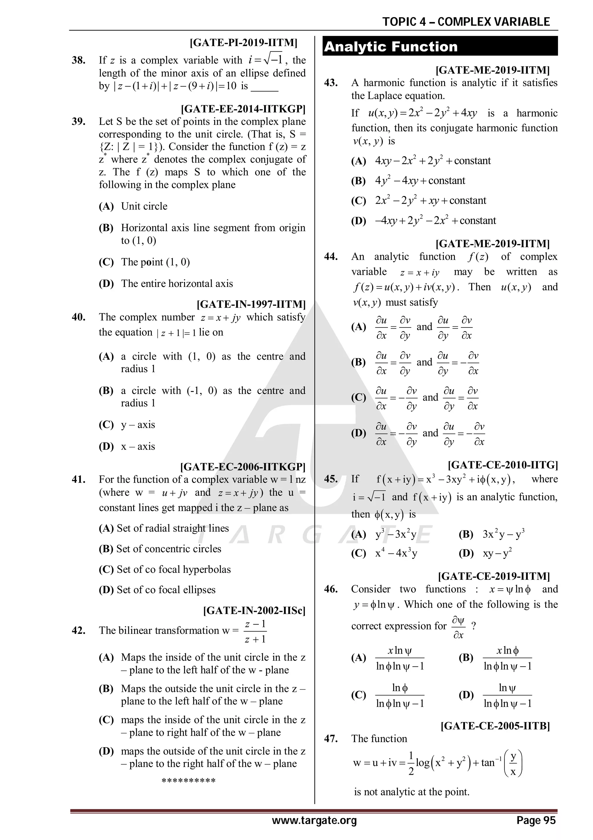TOPIC 4 – COMPLEX VARIABLE
www.targate.org Page 95
A5.9 to 6.1 T4.1 [GATE-PI-2019-IITM]
38. If z is a complex variable with 1
i   , the
length of the minor axis of an ellipse defined
by | (1 )| | (9 )| 10
z i z i
      is _____
C[GATE-EE-2014-IITKGP]
39. Let S be the set of points in the complex plane
corresponding to the unit circle. (That is, S =
{Z: | Z | = 1}). Consider the function f (z) = z
z*
where z*
denotes the complex conjugate of
z. The f (z) maps S to which one of the
following in the complex plane
(A) Unit circle
(B) Horizontal axis line segment from origin
to (1, 0)
(C) The point (1, 0)
(D) The entire horizontal axis
B [GATE-IN-1997-IITM]
40. The complex number z x jy
  which satisfy
the equation | 1 | 1
z   lie on
(A) a circle with (1, 0) as the centre and
radius 1
(B) a circle with (-1, 0) as the centre and
radius 1
(C) y – axis
(D) x – axis
B [GATE-EC-2006-IITKGP]
41. For the function of a complex variable w = l nz
(where w = u jv
 and z x jy
  ) the u =
constant lines get mapped i the z – plane as
(A) Set of radial straight lines
(B) Set of concentric circles
(C) Set of co focal hyperbolas
(D) Set of co focal ellipses
A [GATE-IN-2002-IISc]
42. The bilinear transformation w =
1
1
z
z


(A) Maps the inside of the unit circle in the z
– plane to the left half of the w - plane
(B) Maps the outside the unit circle in the z –
plane to the left half of the w – plane
(C) maps the inside of the unit circle in the z
– plane to right half of the w – plane
(D) maps the outside of the unit circle in the z
– plane to the right half of the w – plane
**********
Analytic Function
T 2.1 AA T4.2 [GATE-ME-2019-IITM]
43. A harmonic function is analytic if it satisfies
the Laplace equation.
If
2 2
( , ) 2 2 4
u x y x y xy
   is a harmonic
function, then its conjugate harmonic function
( , )
v x y is
(A)
2 2
4 2 2 constant
xy x y
  
(B)
2
4 4 constant
y xy
 
(C)
2 2
2 2 constant
x y xy
  
(D)
2 2
4 2 2 constant
xy y x
   
AB T4.2 [GATE-ME-2019-IITM]
44. An analytic function ( )
f z of complex
variable z x iy
  may be written as
( ) ( , ) ( , )
f z u x y iv x y
  . Then ( , )
u x y and
( , )
v x y must satisfy
(A)
u v
x y
 

 
and
u v
y x
 

 
(B)
u v
x y
 

 
and
u v
y x
 
 
 
(C)
u v
x y
 
 
 
and
u v
y x
 

 
(D)
u v
x y
 
 
 
and
u v
y x
 
 
 
AB [GATE-CE-2010-IITG]
45. If    
3 2
f x iy x 3xy i x, y
     , where
i 1
  and  
f x iy
 is an analytic function,
then  
x,y
 is
(A) 3 2
y 3x y
 (B) 2 3
3x y y

(C) 4 3
x 4x y
 (D) 2
xy y

AD T4.2 [GATE-CE-2019-IITM]
46. Consider two functions : ln
x    and
ln
y    . Which one of the following is the
correct expression for
x


?
(A)
ln
ln ln 1
x 
  
(B)
ln
ln ln 1
x 
  
(C)
ln
ln ln 1

  
(D)
ln
ln ln 1

  
AA [GATE-CE-2005-IITB]
47. The function
 
2 2 1
1 y
w u iv log x y tan
2 x
  
      
 
is not analytic at the point.
 