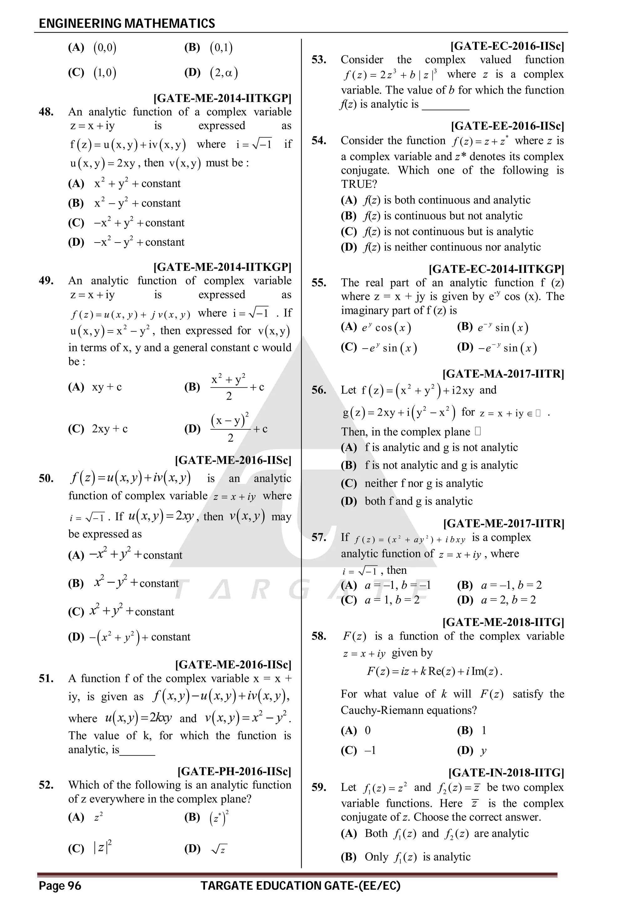 ENGINEERING MATHEMATICS
Page 96 TARGATE EDUCATION GATE-(EE/EC)
(A)  
0,0 (B)  
0,1
(C)  
1,0 (D)  
2,
AC [GATE-ME-2014-IITKGP]
48. An analytic function of a complex variable
z x iy
  is expressed as
     
f z u x, y iv x, y
  where i 1
  if
 
u x, y 2xy
 , then  
v x,y must be :
(A) 2 2
x y
  constant
(B) 2 2
x y
  constant
(C) 2 2
x y
  constant
(D) 2 2
x y
   constant
AC [GATE-ME-2014-IITKGP]
49. An analytic function of complex variable
z x iy
  is expressed as
( ) ( , ) ( , )
f z u x y j v x y
  where i 1
  . If
  2 2
u x, y x y
  , then expressed for  
v x,y
in terms of x, y and a general constant c would
be :
(A) xy + c (B)
2 2
x y
c
2


(C) 2xy + c (D)
 
2
x y
c
2


AA [GATE-ME-2016-IISc]
50.      
, ,
f z u x y iv x y
  is an analytic
function of complex variable z x iy
  where
1
i   . If  
, 2
u x y xy
 , then  
,
v x y may
be expressed as
(A)
2 2
x y
  constant
(B)
2 2
x y
 constant
(C)
2 2
x y
 constant
(D)  
2 2
x y
   constant
A–1.1 - -0.9 [GATE-ME-2016-IISc]
51. A function f of the complex variable x = x +
iy, is given as      
, , , ,
f x y u x y iv x y
 
where  
, 2
u x y kxy
 and   2 2
,
v x y x y
  .
The value of k, for which the function is
analytic, is______
AA [GATE-PH-2016-IISc]
52. Which of the following is an analytic function
of z everywhere in the complex plane?
(A) 2
z (B)  
2
*
z
(C)
2
| |
z (D) z
A0.0 [GATE-EC-2016-IISc]
53. Consider the complex valued function
3 3
( ) 2 | |
f z z b z
  where z is a complex
variable. The value of b for which the function
f(z) is analytic is ________
AB [GATE-EE-2016-IISc]
54. Consider the function *
( )
f z z z
  where z is
a complex variable and z* denotes its complex
conjugate. Which one of the following is
TRUE?
(A) f(z) is both continuous and analytic
(B) f(z) is continuous but not analytic
(C) f(z) is not continuous but is analytic
(D) f(z) is neither continuous nor analytic
B [GATE-EC-2014-IITKGP]
55. The real part of an analytic function f (z)
where z = x + jy is given by e-y
cos (x). The
imaginary part of f (z) is
(A)  
cos
y
e x (B)  
sin
 y
e x
(C)  
sin
y
e x
 (D)  
sin
y
e x


AB [GATE-MA-2017-IITR]
56. Let    
2 2
f z x y i2xy
   and
   
2 2
g z 2xy i y x
   for z x iy
   .
Then, in the complex plane
(A) f is analytic and g is not analytic
(B) f is not analytic and g is analytic
(C) neither f nor g is analytic
(D) both f and g is analytic
AB [GATE-ME-2017-IITR]
57. If 2 2
( ) ( )
f z x a y i b xy
   is a complex
analytic function of z x iy
  , where
1
i   , then
(A) a = –1, b = –1 (B) a = –1, b = 2
(C) a = 1, b = 2 (D) a = 2, b = 2
AB [GATE-ME-2018-IITG]
58. ( )
F z is a function of the complex variable
z x iy
  given by
( ) Re( ) Im( )
F z iz k z i z
   .
For what value of k will ( )
F z satisfy the
Cauchy-Riemann equations?
(A) 0 (B) 1
(C) –1 (D) y
AB [GATE-IN-2018-IITG]
59. Let 2
1 ( )
f z z
 and 2 ( )
f z z
 be two complex
variable functions. Here z is the complex
conjugate of z. Choose the correct answer.
(A) Both 1( )
f z and 2 ( )
f z are analytic
(B) Only 1( )
f z is analytic
 