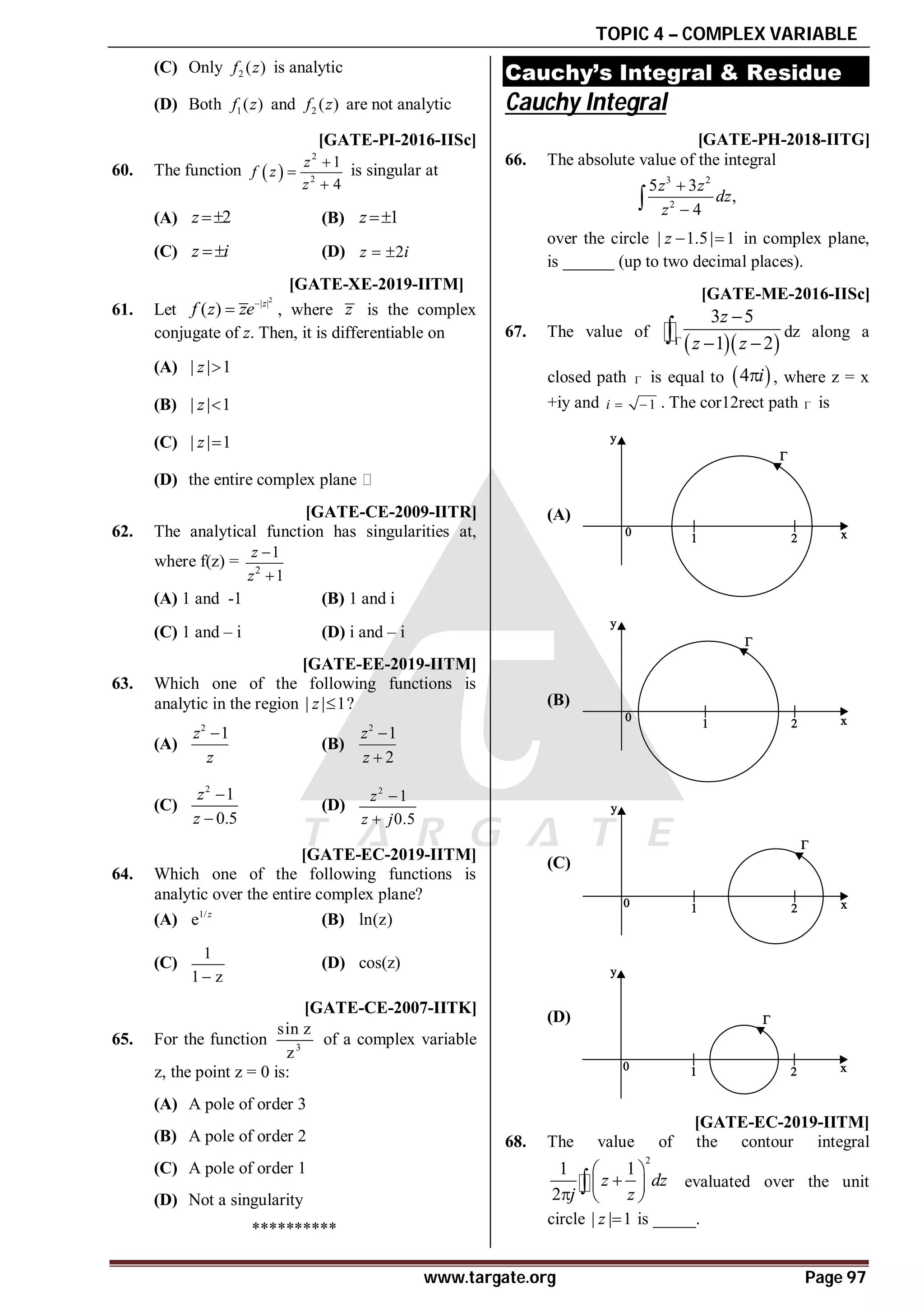 TOPIC 4 – COMPLEX VARIABLE
www.targate.org Page 97
(C) Only 2 ( )
f z is analytic
(D) Both 1( )
f z and 2 ( )
f z are not analytic
T2.2 AD [GATE-PI-2016-IISc]
60. The function  
2
2
1
4
z
f z
z



is singular at
(A) 2
z (B) 1
z
(C) z i
 (D) 2
z i
 
AC T4.2 [GATE-XE-2019-IITM]
61. Let
2
| |
( ) z
f z ze
 , where z is the complex
conjugate of z. Then, it is differentiable on
(A) | | 1
z 
(B) | | 1
z 
(C) | | 1
z 
(D) the entire complex plane
D [GATE-CE-2009-IITR]
62. The analytical function has singularities at,
where f(z) = 2
1
1
z
z


(A) 1 and -1 (B) 1 and i
(C) 1 and – i (D) i and – i
AB T4.2 [GATE-EE-2019-IITM]
63. Which one of the following functions is
analytic in the region | | 1

z ?
(A)
2
1

z
z
(B)
2
1
2


z
z
(C)
2
1
0.5


z
z
(D)
2
1
0.5


z
z j
AD T4.2 [GATE-EC-2019-IITM]
64. Which one of the following functions is
analytic over the entire complex plane?
(A) 1/
e z
(B) ln(z)
(C)
1
1 z

(D) cos(z)
T2.3 AB [GATE-CE-2007-IITK]
65. For the function 3
sin z
z
of a complex variable
z, the point z = 0 is:
(A) A pole of order 3
(B) A pole of order 2
(C) A pole of order 1
(D) Not a singularity
**********
Cauchy’s Integral & Residue
Cauchy Integral
T3.1 A81.60 to 81.80 [GATE-PH-2018-IITG]
66. The absolute value of the integral
3 2
2
5 3
,
4
z z
dz
z



over the circle | 1.5| 1
z   in complex plane,
is ______ (up to two decimal places).
AB [GATE-ME-2016-IISc]
67. The value of
  
3 5
1 2
z
z z


 
 dz along a
closed path  is equal to  
4 i
 , where z = x
+iy and 1
i   . The cor12rect path  is
(A)
(B)
(C)
(D)
A–0.0001 to 0.0001 T4.2 [GATE-EC-2019-IITM]
68. The value of the contour integral
2
1 1
2
z dz
j z
 

 
  
 evaluated over the unit
circle | | 1
z  is _____.
 