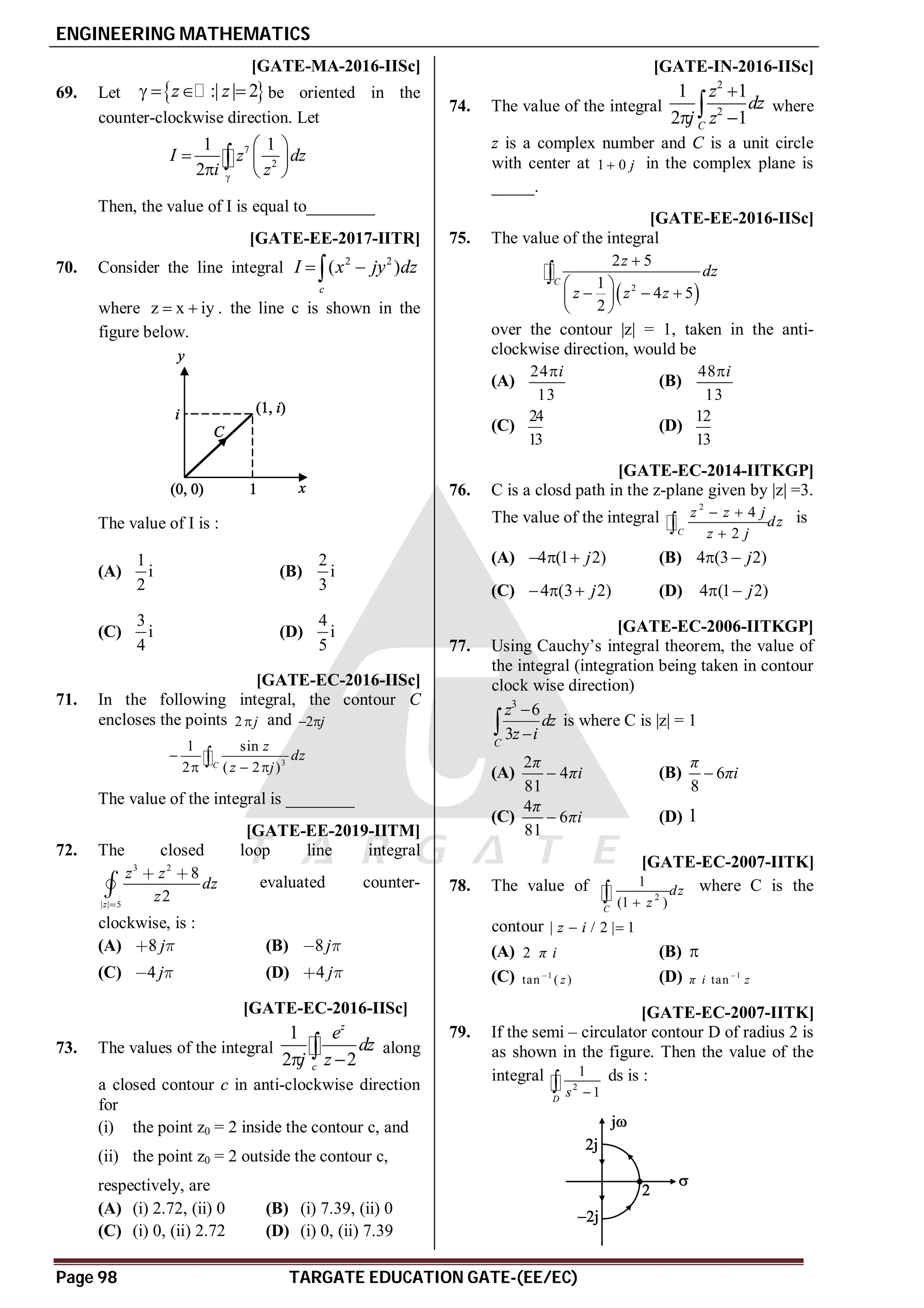 ENGINEERING MATHEMATICS
Page 98 TARGATE EDUCATION GATE-(EE/EC)
A0.039-0.043 [GATE-MA-2016-IISc]
69. Let  
:| | 2
z z
    be oriented in the
counter-clockwise direction. Let
7
2
1 1
2
I z dz
i z

 
  
  

Then, the value of I is equal to________
AB [GATE-EE-2017-IITR]
70. Consider the line integral 2 2
( )
c
I x jy dz
 

where z x iy
  . the line c is shown in the
figure below.
The value of I is :
(A)
1
i
2
(B)
2
i
3
(C)
3
i
4
(D)
4
i
5
A–136 - –132 [GATE-EC-2016-IISc]
71. In the following integral, the contour C
encloses the points 2 j
 and 2 j
 
3
1 sin
2 ( 2 )

  
C
z
dz
z j
The value of the integral is ________
AA T4.1 [GATE-EE-2019-IITM]
72. The closed loop line integral
3 2
| | 5
8
2
z
z z
dz
z

 

 evaluated counter-
clockwise, is :
(A) 8 j
  (B) 8j
 
(C) 4 j
  (D) 4 j
 
AB [GATE-EC-2016-IISc]
73. The values of the integral
1
2 2
z
c
e
dz
j z
 
 along
a closed contour c in anti-clockwise direction
for
(i) the point z0 = 2 inside the contour c, and
(ii) the point z0 = 2 outside the contour c,
respectively, are
(A) (i) 2.72, (ii) 0 (B) (i) 7.39, (ii) 0
(C) (i) 0, (ii) 2.72 (D) (i) 0, (ii) 7.39
A–1 [GATE-IN-2016-IISc]
74. The value of the integral
2
2
1 1
2 1
C
z
dz
j z

 
 where
z is a complex number and C is a unit circle
with center at 1 0 j
 in the complex plane is
_____.
AB [GATE-EE-2016-IISc]
75. The value of the integral
 
2
2 5
1
4 5
2
C
z
dz
z z z

 
  
 
 

over the contour |z| = 1, taken in the anti-
clockwise direction, would be
(A)
24
13
i

(B)
48
13
i

(C)
24
13
(D)
12
13
C [GATE-EC-2014-IITKGP]
76. C is a closd path in the z-plane given by |z| =3.
The value of the integral
2
4
2
 

C
z z j
dz
z j
is
(A) 4 (1 2)
j
   (B) 4 (3 2)
j
 
(C) 4 (3 2)
j
   (D) 4 (1 2)
j
 
A [GATE-EC-2006-IITKGP]
77. Using Cauchy’s integral theorem, the value of
the integral (integration being taken in contour
clock wise direction)
3
6
3
C
z
dz
z i


 is where C is |z| = 1
(A)
2
4
81
π
πi
 (B) 6
8
π
πi

(C)
4
6
81
π
πi
 (D) 1
B [GATE-EC-2007-IITK]
78. The value of
2
1
(1 )
C
dz
z

 where C is the
contour | / 2 | 1
z i
 
(A) 2 π i (B) 
(C) 1
tan ( )
z
 (D) 1
tan
π i z

A [GATE-EC-2007-IITK]
79. If the semi – circulator contour D of radius 2 is
as shown in the figure. Then the value of the
integral
2
1
1
D
s 
 ds is :
 
