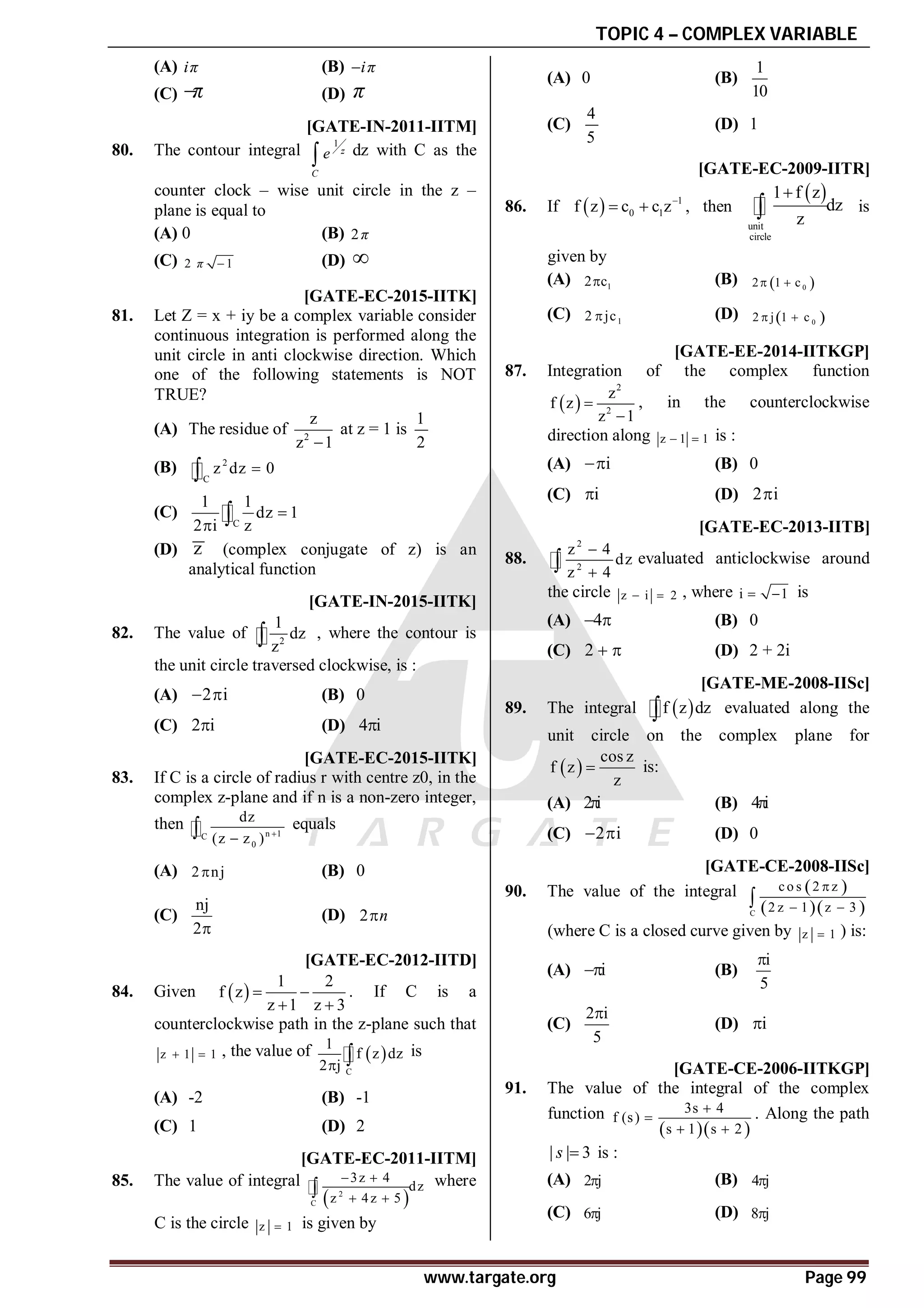 TOPIC 4 – COMPLEX VARIABLE
www.targate.org Page 99
(A) iπ (B) iπ

(C) π
 (D) π
C [GATE-IN-2011-IITM]
80. The contour integral
1
z
C
e
 dz with C as the
counter clock – wise unit circle in the z –
plane is equal to
(A) 0 (B) 2π
(C) 2 1
π  (D) 
AD [GATE-EC-2015-IITK]
81. Let Z = x + iy be a complex variable consider
continuous integration is performed along the
unit circle in anti clockwise direction. Which
one of the following statements is NOT
TRUE?
(A) The residue of 2
z
z 1

at z = 1 is
1
2
(B) 2
C
z dz 0


(C)
C
1 1
dz 1
2 i z

 
(D) z (complex conjugate of z) is an
analytical function
AB [GATE-IN-2015-IITK]
82. The value of 2
1
dz
z
 , where the contour is
the unit circle traversed clockwise, is :
(A) 2 i
  (B) 0
(C) 2 i
 (D) 4 i

AB [GATE-EC-2015-IITK]
83. If C is a circle of radius r with centre z0, in the
complex z-plane and if n is a non-zero integer,
then n 1
C
0
dz
(z z ) 

 equals
(A) 2 nj
 (B) 0
(C)
nj
2
(D) 2 n

AC [GATE-EC-2012-IITD]
84. Given  
1 2
f z
z 1 z 3
 
 
. If C is a
counterclockwise path in the z-plane such that
z 1 1
  , the value of  
C
1
f z dz
2 j
  is
(A) -2 (B) -1
(C) 1 (D) 2
AA [GATE-EC-2011-IITM]
85. The value of integral
 
2
C
3z 4
dz
z 4z 5
 
 
 where
C is the circle z 1
 is given by
(A) 0 (B)
1
10
(C)
4
5
(D) 1
AD [GATE-EC-2009-IITR]
86. If   1
0 1
f z c c z
  , then
 
unit
circle
1 f z
dz
z

 is
given by
(A) 1
2 c
 (B)  
0
2 1 c
 
(C) 1
2 jc
 (D)  
0
2 j 1 c
 
AC [GATE-EE-2014-IITKGP]
87. Integration of the complex function
 
2
2
z
f z
z 1


, in the counterclockwise
direction along z 1 1
  is :
(A) i
 (B) 0
(C) i
 (D) 2 i

AA [GATE-EC-2013-IITB]
88.
2
2
z 4
dz
z 4


 evaluated anticlockwise around
the circle z i 2
  , where i 1
  is
(A) 4
  (B) 0
(C) 2   (D) 2 + 2i
AA [GATE-ME-2008-IISc]
89. The integral  
f z dz
 evaluated along the
unit circle on the complex plane for
 
cos z
f z
z
 is:
(A) 2 i
 (B) 4 i

(C) 2 i
  (D) 0
AC [GATE-CE-2008-IISc]
90. The value of the integral  
  
C
co s 2 z
2 z 1 z 3

 

(where C is a closed curve given by z 1
 ) is:
(A) i
 (B)
i
5

(C)
2 i
5

(D) i

AC [GATE-CE-2006-IITKGP]
91. The value of the integral of the complex
function
  
3s 4
f (s)
s 1 s 2


 
. Along the path
| | 3
s  is :
(A) 2 j
 (B) 4 j

(C) 6 j
 (D) 8 j

 