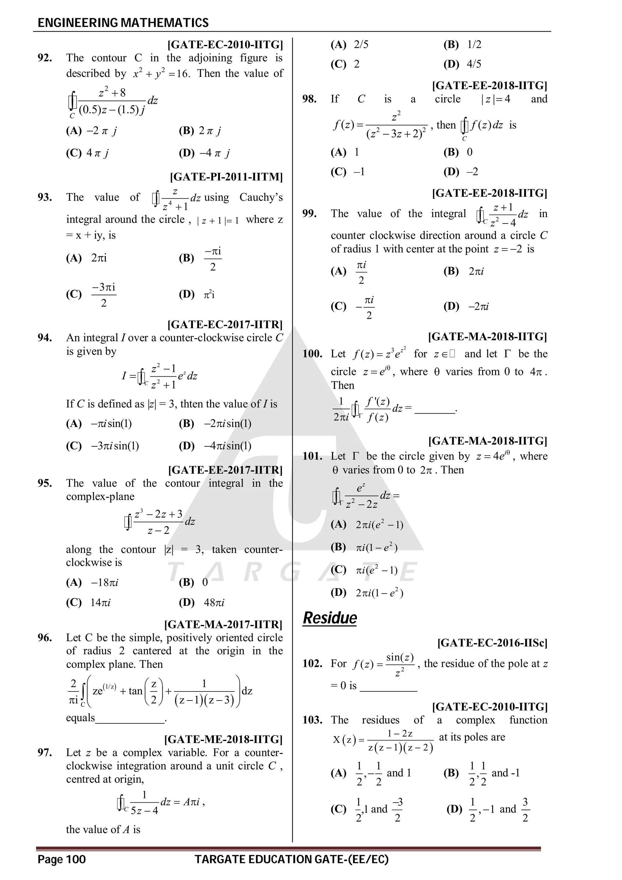 ENGINEERING MATHEMATICS
Page 100 TARGATE EDUCATION GATE-(EE/EC)
D [GATE-EC-2010-IITG]
92. The contour C in the adjoining figure is
described by 2 2
16.
x y
  Then the value of
2
8
(0.5) (1.5)
C
z
dz
z j



(A) 2 π j
 (B) 2 π j
(C) 4 π j (D) 4 π j

AB [GATE-PI-2011-IITM]
93. The value of 4
1
z
dz
z 
 using Cauchy’s
integral around the circle , | 1 | 1
z   where z
= x + iy, is
(A) 2 i
 (B)
i
2

(C)
3 i
2
 
(D) 2
i

AD [GATE-EC-2017-IITR]
94. An integral I over a counter-clockwise circle C
is given by
2
2
1
1
z
C
z
I e dz
z




If C is defined as |z| = 3, thten the value of I is
(A) sin(1)
i
 (B) 2 sin(1)
i
 
(C) 3 sin(1)
i
  (D) 4 sin(1)
i
 
AC [GATE-EE-2017-IITR]
95. The value of the contour integral in the
complex-plane
3
2 3
2
z z
dz
z
 


along the contour |z| = 3, taken counter-
clockwise is
(A) 18 i
  (B) 0
(C) 14 i
 (D) 48 i

A3 [GATE-MA-2017-IITR]
96. Let C be the simple, positively oriented circle
of radius 2 cantered at the origin in the
complex plane. Then
 
  
1/z
C
2 z 1
ze tan dz
i 2 z 1 z 3
 
 
 
 
 
 
  
 
 

equals____________.
AA [GATE-ME-2018-IITG]
97. Let z be a complex variable. For a counter-
clockwise integration around a unit circle C ,
centred at origin,
1
5 4
C
dz A i
z
 

 ,
the value of A is
(A) 2/5 (B) 1/2
(C) 2 (D) 4/5
AB [GATE-EE-2018-IITG]
98. If C is a circle | | 4
z  and
2
2 2
( )
( 3 2)
z
f z
z z

 
, then ( )
C
f z dz
 is
(A) 1 (B) 0
(C) –1 (D) –2
AA [GATE-EE-2018-IITG]
99. The value of the integral 2
1
4
C
z
dz
z


 in
counter clockwise direction around a circle C
of radius 1 with center at the point 2
z   is
(A)
2
i

(B) 2 i

(C)
2
i

 (D) 2 i
 
A6 [GATE-MA-2018-IITG]
100. Let
2
3
( ) z
f z z e
 for z  and let  be the
circle i
z e 
 , where  varies from 0 to 4 .
Then
1 '( )
2 ( )
f z
dz
i f z

  = _______.
AC [GATE-MA-2018-IITG]
101. Let  be the circle given by 4 i
z e 
 , where
 varies from 0 to 2 . Then
2
2
z
e
dz
z z




(A) 2
2 ( 1)
i e
 
(B) 2
(1 )
i e
 
(C) 2
( 1)
i e
 
(D) 2
2 (1 )
i e
 
Residue
T3.2 A1.0 [GATE-EC-2016-IISc]
102. For 2
sin( )
( )
z
f z
z
 , the residue of the pole at z
= 0 is __________
AC [GATE-EC-2010-IITG]
103. The residues of a complex function
 
  
1 2z
X z
z z 1 z 2


 
at its poles are
(A)
1 1
,
2 2
 and 1 (B)
1 1
,
2 2
and -1
(C)
1
,1
2
and
3
2

(D)
1
, 1
2
 and
3
2
 
