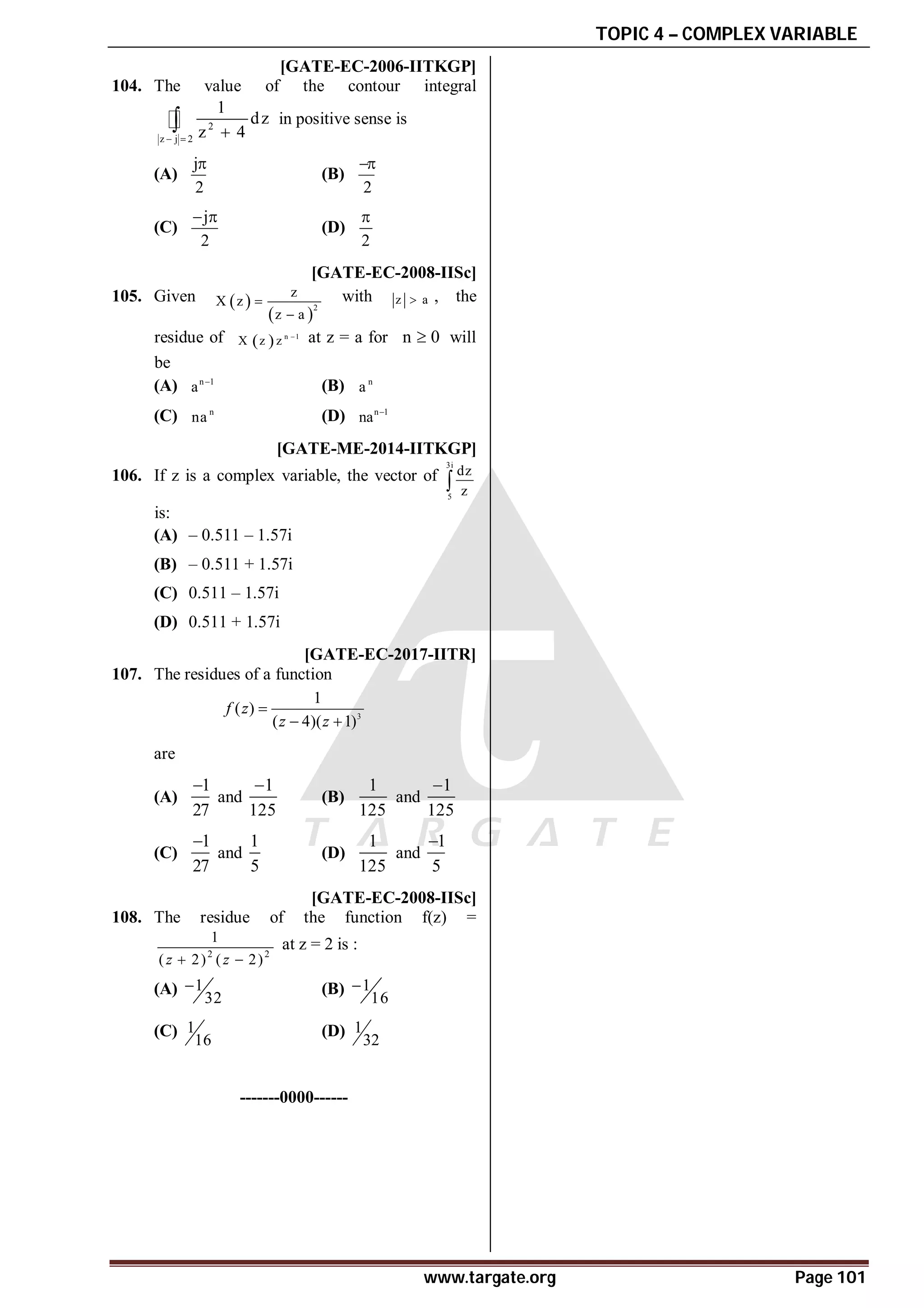 TOPIC 4 – COMPLEX VARIABLE
www.targate.org Page 101
AD [GATE-EC-2006-IITKGP]
104. The value of the contour integral
2
z j 2
1
dz
z 4
  
 in positive sense is
(A)
j
2

(B)
2

(C)
j
2
 
(D)
2

AD [GATE-EC-2008-IISc]
105. Given  
 2
z
X z
z a


with z a
 , the
residue of   n 1
X z z  at z = a for n 0
 will
be
(A) n 1
a 
(B) n
a
(C) n
na (D) n 1
na 
AB [GATE-ME-2014-IITKGP]
106. If z is a complex variable, the vector of
3i
5
dz
z

is:
(A) – 0.511 – 1.57i
(B) – 0.511 + 1.57i
(C) 0.511 – 1.57i
(D) 0.511 + 1.57i
AB [GATE-EC-2017-IITR]
107. The residues of a function
3
1
( )
( 4)( 1)
f z
z z

 
are
(A)
1
27

and
1
125

(B)
1
125
and
1
125

(C)
1
27

and
1
5
(D)
1
125
and
1
5

A [GATE-EC-2008-IISc]
108. The residue of the function f(z) =
2 2
1
( 2) ( 2)
z z
 
at z = 2 is :
(A) 1
32
 (B) 1
16

(C) 1
16
(D) 1
32
-------0000------
 
