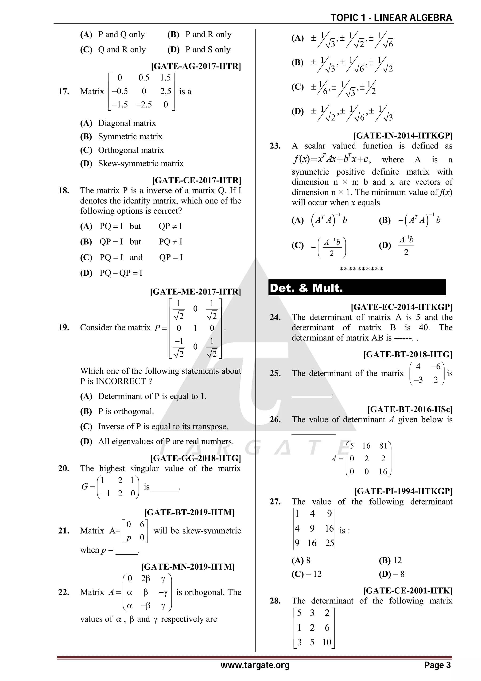 TOPIC 1 - LINEAR ALGEBRA
www.targate.org Page 3
(A) P and Q only (B) P and R only
(C) Q and R only (D) P and S only
AD [GATE-AG-2017-IITR]
17. Matrix
0 0.5 1.5
0.5 0 2.5
1.5 2.5 0
 
 

 
 
 
 
is a
(A) Diagonal matrix
(B) Symmetric matrix
(C) Orthogonal matrix
(D) Skew-symmetric matrix
AC [GATE-CE-2017-IITR]
18. The matrix P is a inverse of a matrix Q. If I
denotes the identity matrix, which one of the
following options is correct?
(A) PQ I but QP I
 
(B) QP I but PQ I
 
(C) PQ I and QP I
 
(D) PQ QP I
 
AD [GATE-ME-2017-IITR]
19. Consider the matrix
1 1
0
2 2
0 1 0
1 1
0
2 2
P
 
 
 
  
 

 
 
 
.
Which one of the following statements about
P is INCORRECT ?
(A) Determinant of P is equal to 1.
(B) P is orthogonal.
(C) Inverse of P is equal to its transpose.
(D) All eigenvalues of P are real numbers.
A2.8 to 3.0 [GATE-GG-2018-IITG]
20. The highest singular value of the matrix
1 2 1
1 2 0
G
 
  

 
is ______.
A–6 T1.1 [GATE-BT-2019-IITM]
21. Matrix
0 6
A=
0
p
 
 
 
will be skew-symmetric
when p = _____.
AD T1.1 [GATE-MN-2019-IITM]
22. Matrix
0 2
A
 
 
 
   
 
 
  
 
is orthogonal. The
values of  ,  and  respectively are
(A) 1 1 1
, ,
3 2 6
  
(B) 1 1 1
, ,
3 6 2
  
(C) 1 1 1
, ,
6 2
3
  
(D) 1 1 1
, ,
2 6 3
  
C [GATE-IN-2014-IITKGP]
23. A scalar valued function is defined as
( ) T T
f x x Ax b x c
   , where A is a
symmetric positive definite matrix with
dimension n × n; b and x are vectors of
dimension n × 1. The minimum value of f(x)
will occur when x equals
(A)  
1
T
A A b

(B)  
1
T
A A b


(C)
1
2
A b

 
  
 
(D)
1
2
A b

**********
Det. & Mult.
199to201 [GATE-EC-2014-IITKGP]
24. The determinant of matrix A is 5 and the
determinant of matrix B is 40. The
determinant of matrix AB is ------. .
10 [GATE-BT-2018-IITG]
25. The determinant of the matrix
4 6
3 2

 
 

 
is
_________.
A160 [GATE-BT-2016-IISc]
26. The value of determinant A given below is
__________
5 16 81
0 2 2
0 0 16
A
 
 
  
 
 
D [GATE-PI-1994-IITKGP]
27. The value of the following determinant
1 4 9
4 9 16
9 16 25
is :
(A) 8 (B) 12
(C) – 12 (D) – 8
B [GATE-CE-2001-IITK]
28. The determinant of the following matrix
5 3 2
1 2 6
3 5 10
 
 
 
 
 
 