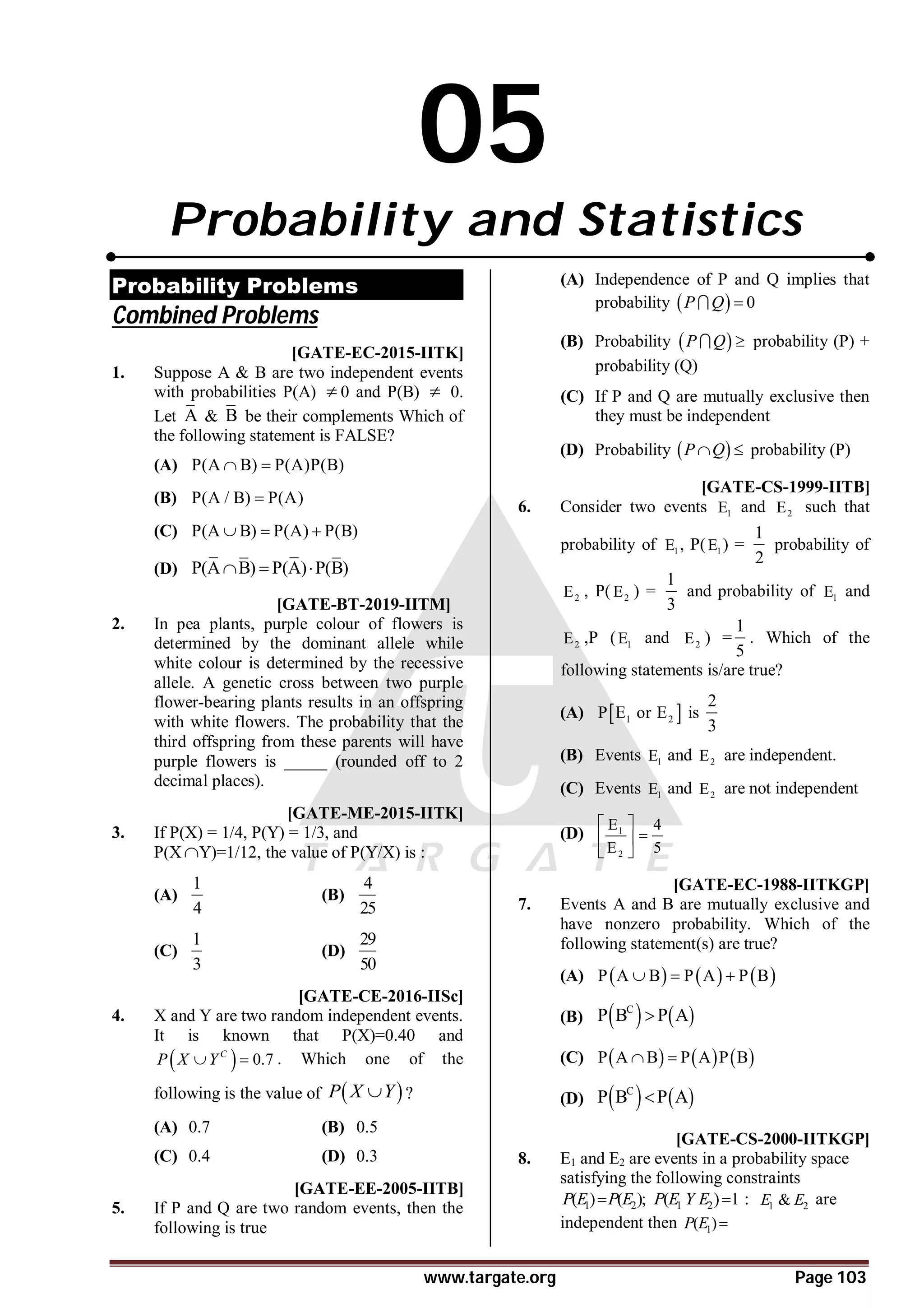 www.targate.org Page 103
05
Probability and Statistics
Probability Problems
Combined Problems
T1.1 AC [GATE-EC-2015-IITK]
1. Suppose A & B are two independent events
with probabilities P(A)  0 and P(B)  0.
Let A & B be their complements Which of
the following statement is FALSE?
(A) P(A B) P(A)P(B)
 
(B) P(A / B) P(A)

(C) P(A B) P(A) P(B)
  
(D) P(A B) P(A) P(B)
  
A0.75 T5.2 [GATE-BT-2019-IITM]
2. In pea plants, purple colour of flowers is
determined by the dominant allele while
white colour is determined by the recessive
allele. A genetic cross between two purple
flower-bearing plants results in an offspring
with white flowers. The probability that the
third offspring from these parents will have
purple flowers is _____ (rounded off to 2
decimal places).
AC [GATE-ME-2015-IITK]
3. If P(X) = 1/4, P(Y) = 1/3, and
P(XY)=1/12, the value of P(Y/X) is :
(A)
1
4
(B)
4
25
(C)
1
3
(D)
29
50
AA [GATE-CE-2016-IISc]
4. X and Y are two random independent events.
It is known that P(X)=0.40 and
  0.7
C
P X Y
  . Which one of the
following is the value of  
P X Y
 ?
(A) 0.7 (B) 0.5
(C) 0.4 (D) 0.3
D [GATE-EE-2005-IITB]
5. If P and Q are two random events, then the
following is true
(A) Independence of P and Q implies that
probability   0
P Q 

(B) Probability  
P Q 
 probability (P) +
probability (Q)
(C) If P and Q are mutually exclusive then
they must be independent
(D) Probability  
P Q
  probability (P)
AC [GATE-CS-1999-IITB]
6. Consider two events 1
E and 2
E such that
probability of 1
E , P( 1
E ) =
1
2
probability of
2
E , P( 2
E ) =
1
3
and probability of 1
E and
2
E ,P ( 1
E and 2
E ) =
1
5
. Which of the
following statements is/are true?
(A)  
1 2
P E or E is
2
3
(B) Events 1
E and 2
E are independent.
(C) Events 1
E and 2
E are not independent
(D) 1
2
E 4
E 5
 

 
 
AA [GATE-EC-1988-IITKGP]
7. Events A and B are mutually exclusive and
have nonzero probability. Which of the
following statement(s) are true?
(A)      
P A B P A P B
  
(B)    
C
P B P A

(C)      
P A B P A P B
 
(D)    
C
P B P A

D [GATE-CS-2000-IITKGP]
8. E1 and E2 are events in a probability space
satisfying the following constraints
1 2
( ) ( );
P E P E
 1 2
( ) 1
P E Y E  : 1 2
&
E E are
independent then 1
( )
P E 
 