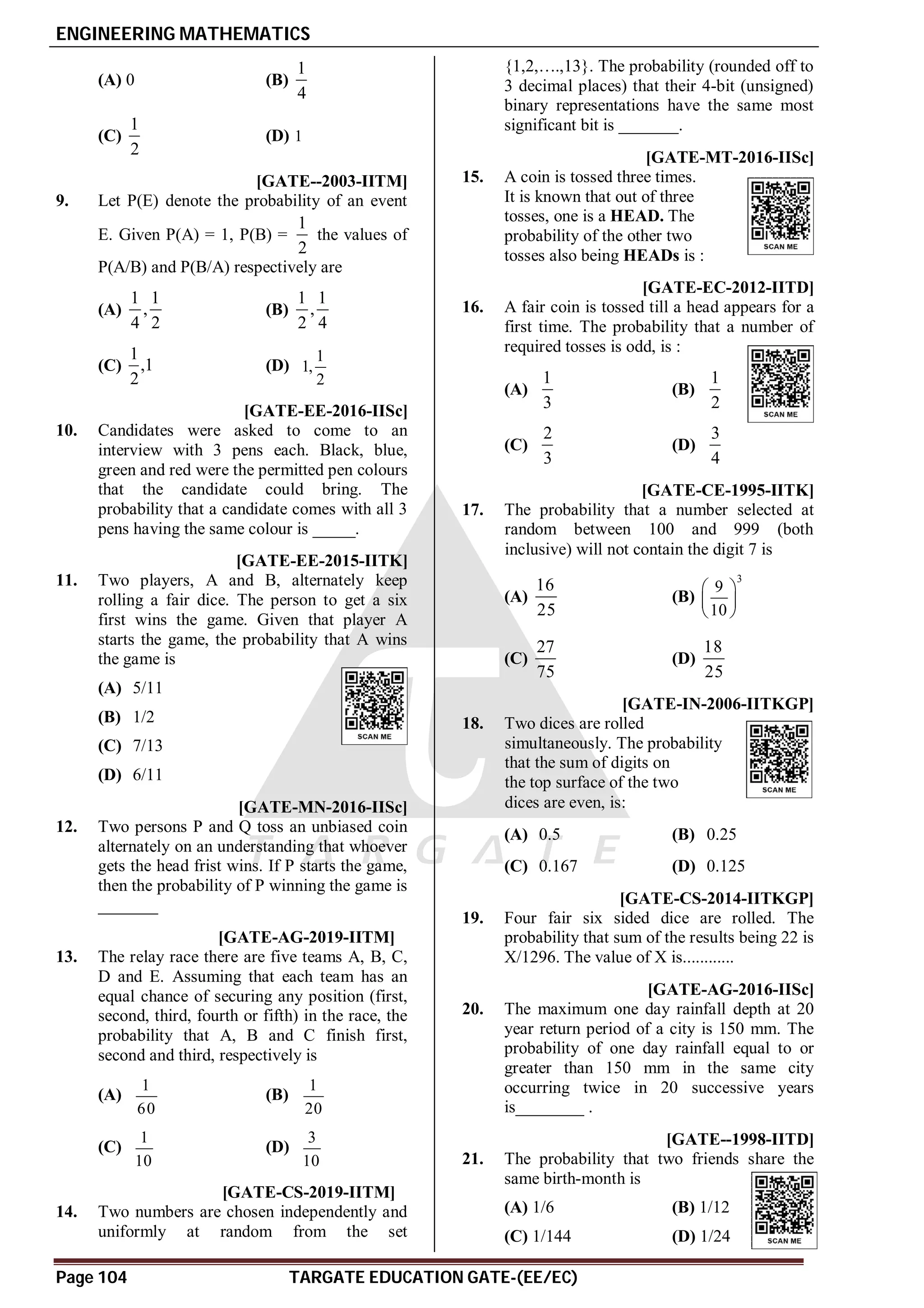 ENGINEERING MATHEMATICS
Page 104 TARGATE EDUCATION GATE-(EE/EC)
(A) 0 (B)
1
4
(C)
1
2
(D) 1
D [GATE--2003-IITM]
9. Let P(E) denote the probability of an event
E. Given P(A) = 1, P(B) =
1
2
the values of
P(A/B) and P(B/A) respectively are
(A)
1 1
,
4 2
(B)
1 1
,
2 4
(C)
1
,1
2
(D)
1
1,
2
A0.06 [GATE-EE-2016-IISc]
10. Candidates were asked to come to an
interview with 3 pens each. Black, blue,
green and red were the permitted pen colours
that the candidate could bring. The
probability that a candidate comes with all 3
pens having the same colour is _____.
AD [GATE-EE-2015-IITK]
11. Two players, A and B, alternately keep
rolling a fair dice. The person to get a six
first wins the game. Given that player A
starts the game, the probability that A wins
the game is
(A) 5/11
(B) 1/2
(C) 7/13
(D) 6/11
A0.66-0.67 [GATE-MN-2016-IISc]
12. Two persons P and Q toss an unbiased coin
alternately on an understanding that whoever
gets the head frist wins. If P starts the game,
then the probability of P winning the game is
_______
AA T5.1 [GATE-AG-2019-IITM]
13. The relay race there are five teams A, B, C,
D and E. Assuming that each team has an
equal chance of securing any position (first,
second, third, fourth or fifth) in the race, the
probability that A, B and C finish first,
second and third, respectively is
(A)
1
60
(B)
1
20
(C)
1
10
(D)
3
10
A0.502 to 0.504 T5.1 [GATE-CS-2019-IITM]
14. Two numbers are chosen independently and
uniformly at random from the set
{1,2,….,13}. The probability (rounded off to
3 decimal places) that their 4-bit (unsigned)
binary representations have the same most
significant bit is _______.
A0.135-0.150 [GATE-MT-2016-IISc]
15. A coin is tossed three times.
It is known that out of three
tosses, one is a HEAD. The
probability of the other two
tosses also being HEADs is :
AC [GATE-EC-2012-IITD]
16. A fair coin is tossed till a head appears for a
first time. The probability that a number of
required tosses is odd, is :
(A)
1
3
(B)
1
2
(C)
2
3
(D)
3
4
D [GATE-CE-1995-IITK]
17. The probability that a number selected at
random between 100 and 999 (both
inclusive) will not contain the digit 7 is
(A)
16
25
(B)
3
9
10
 
 
 
(C)
27
75
(D)
18
25
AA [GATE-IN-2006-IITKGP]
18. Two dices are rolled
simultaneously. The probability
that the sum of digits on
the top surface of the two
dices are even, is:
(A) 0.5 (B) 0.25
(C) 0.167 (D) 0.125
A10 [GATE-CS-2014-IITKGP]
19. Four fair six sided dice are rolled. The
probability that sum of the results being 22 is
X/1296. The value of X is............
A0.18-0.19 [GATE-AG-2016-IISc]
20. The maximum one day rainfall depth at 20
year return period of a city is 150 mm. The
probability of one day rainfall equal to or
greater than 150 mm in the same city
occurring twice in 20 successive years
is________ .
B [GATE--1998-IITD]
21. The probability that two friends share the
same birth-month is
(A) 1/6 (B) 1/12
(C) 1/144 (D) 1/24
 