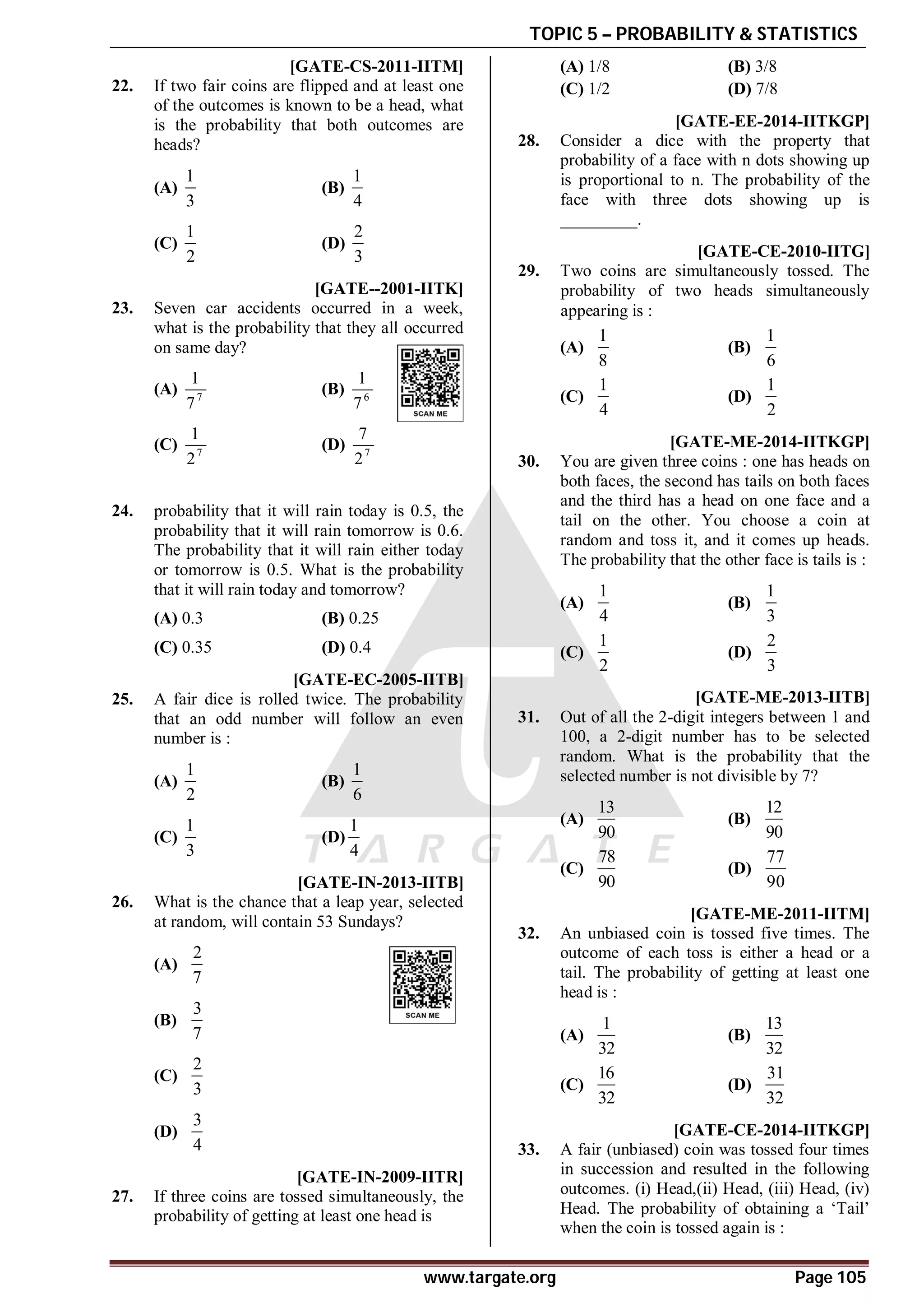 TOPIC 5 – PROBABILITY & STATISTICS
www.targate.org Page 105
AA [GATE-CS-2011-IITM]
22. If two fair coins are flipped and at least one
of the outcomes is known to be a head, what
is the probability that both outcomes are
heads?
(A)
1
3
(B)
1
4
(C)
1
2
(D)
2
3
B [GATE--2001-IITK]
23. Seven car accidents occurred in a week,
what is the probability that they all occurred
on same day?
(A) 7
1
7
(B) 6
1
7
(C) 7
1
2
(D) 7
7
2
A
24. probability that it will rain today is 0.5, the
probability that it will rain tomorrow is 0.6.
The probability that it will rain either today
or tomorrow is 0.5. What is the probability
that it will rain today and tomorrow?
(A) 0.3 (B) 0.25
(C) 0.35 (D) 0.4
D [GATE-EC-2005-IITB]
25. A fair dice is rolled twice. The probability
that an odd number will follow an even
number is :
(A)
1
2
(B)
1
6
(C)
1
3
(D)
1
4
AA [GATE-IN-2013-IITB]
26. What is the chance that a leap year, selected
at random, will contain 53 Sundays?
(A)
2
7
(B)
3
7
(C)
2
3
(D)
3
4
D [GATE-IN-2009-IITR]
27. If three coins are tossed simultaneously, the
probability of getting at least one head is
(A) 1/8 (B) 3/8
(C) 1/2 (D) 7/8
A0.13 TO 0.15 [GATE-EE-2014-IITKGP]
28. Consider a dice with the property that
probability of a face with n dots showing up
is proportional to n. The probability of the
face with three dots showing up is
_________.
AC [GATE-CE-2010-IITG]
29. Two coins are simultaneously tossed. The
probability of two heads simultaneously
appearing is :
(A)
1
8
(B)
1
6
(C)
1
4
(D)
1
2
AB [GATE-ME-2014-IITKGP]
30. You are given three coins : one has heads on
both faces, the second has tails on both faces
and the third has a head on one face and a
tail on the other. You choose a coin at
random and toss it, and it comes up heads.
The probability that the other face is tails is :
(A)
1
4
(B)
1
3
(C)
1
2
(D)
2
3
AD [GATE-ME-2013-IITB]
31. Out of all the 2-digit integers between 1 and
100, a 2-digit number has to be selected
random. What is the probability that the
selected number is not divisible by 7?
(A)
13
90
(B)
12
90
(C)
78
90
(D)
77
90
AD [GATE-ME-2011-IITM]
32. An unbiased coin is tossed five times. The
outcome of each toss is either a head or a
tail. The probability of getting at least one
head is :
(A)
1
32
(B)
13
32
(C)
16
32
(D)
31
32
AB [GATE-CE-2014-IITKGP]
33. A fair (unbiased) coin was tossed four times
in succession and resulted in the following
outcomes. (i) Head,(ii) Head, (iii) Head, (iv)
Head. The probability of obtaining a ‘Tail’
when the coin is tossed again is :
 
