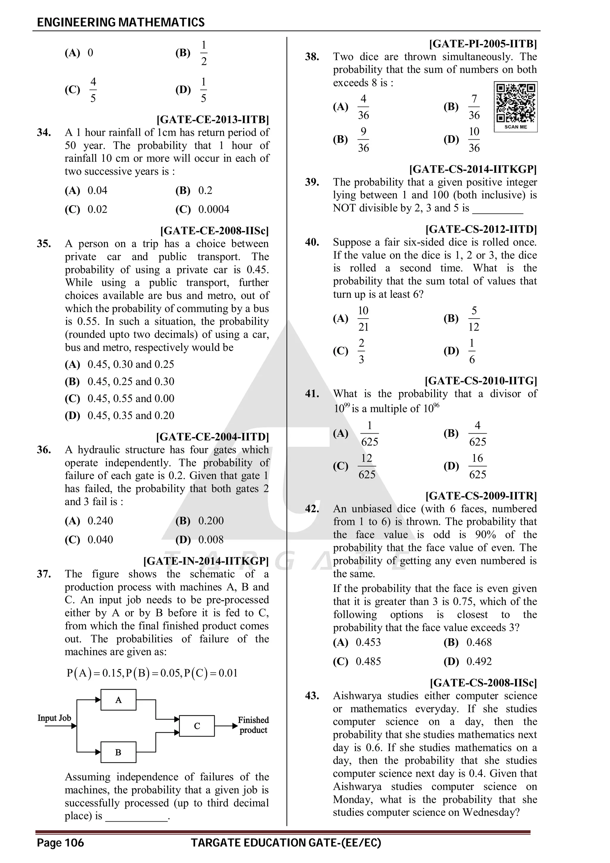 ENGINEERING MATHEMATICS
Page 106 TARGATE EDUCATION GATE-(EE/EC)
(A) 0 (B)
1
2
(C)
4
5
(D)
1
5
AD [GATE-CE-2013-IITB]
34. A 1 hour rainfall of 1cm has return period of
50 year. The probability that 1 hour of
rainfall 10 cm or more will occur in each of
two successive years is :
(A) 0.04 (B) 0.2
(C) 0.02 (C) 0.0004
AA [GATE-CE-2008-IISc]
35. A person on a trip has a choice between
private car and public transport. The
probability of using a private car is 0.45.
While using a public transport, further
choices available are bus and metro, out of
which the probability of commuting by a bus
is 0.55. In such a situation, the probability
(rounded upto two decimals) of using a car,
bus and metro, respectively would be
(A) 0.45, 0.30 and 0.25
(B) 0.45, 0.25 and 0.30
(C) 0.45, 0.55 and 0.00
(D) 0.45, 0.35 and 0.20
AC [GATE-CE-2004-IITD]
36. A hydraulic structure has four gates which
operate independently. The probability of
failure of each gate is 0.2. Given that gate 1
has failed, the probability that both gates 2
and 3 fail is :
(A) 0.240 (B) 0.200
(C) 0.040 (D) 0.008
A0.890 TO 0.899 [GATE-IN-2014-IITKGP]
37. The figure shows the schematic of a
production process with machines A, B and
C. An input job needs to be pre-processed
either by A or by B before it is fed to C,
from which the final finished product comes
out. The probabilities of failure of the
machines are given as:
     
P A 0.15,P B 0.05,P C 0.01
  
Assuming independence of failures of the
machines, the probability that a given job is
successfully processed (up to third decimal
place) is ___________.
AD [GATE-PI-2005-IITB]
38. Two dice are thrown simultaneously. The
probability that the sum of numbers on both
exceeds 8 is :
(A)
4
36
(B)
7
36
(B)
9
36
(D)
10
36
A0.26 [GATE-CS-2014-IITKGP]
39. The probability that a given positive integer
lying between 1 and 100 (both inclusive) is
NOT divisible by 2, 3 and 5 is _________
AB [GATE-CS-2012-IITD]
40. Suppose a fair six-sided dice is rolled once.
If the value on the dice is 1, 2 or 3, the dice
is rolled a second time. What is the
probability that the sum total of values that
turn up is at least 6?
(A)
10
21
(B)
5
12
(C)
2
3
(D)
1
6
AA [GATE-CS-2010-IITG]
41. What is the probability that a divisor of
99
10 is a multiple of 96
10
(A)
1
625
(B)
4
625
(C)
12
625
(D)
16
625
AB [GATE-CS-2009-IITR]
42. An unbiased dice (with 6 faces, numbered
from 1 to 6) is thrown. The probability that
the face value is odd is 90% of the
probability that the face value of even. The
probability of getting any even numbered is
the same.
If the probability that the face is even given
that it is greater than 3 is 0.75, which of the
following options is closest to the
probability that the face value exceeds 3?
(A) 0.453 (B) 0.468
(C) 0.485 (D) 0.492
AC [GATE-CS-2008-IISc]
43. Aishwarya studies either computer science
or mathematics everyday. If she studies
computer science on a day, then the
probability that she studies mathematics next
day is 0.6. If she studies mathematics on a
day, then the probability that she studies
computer science next day is 0.4. Given that
Aishwarya studies computer science on
Monday, what is the probability that she
studies computer science on Wednesday?
 