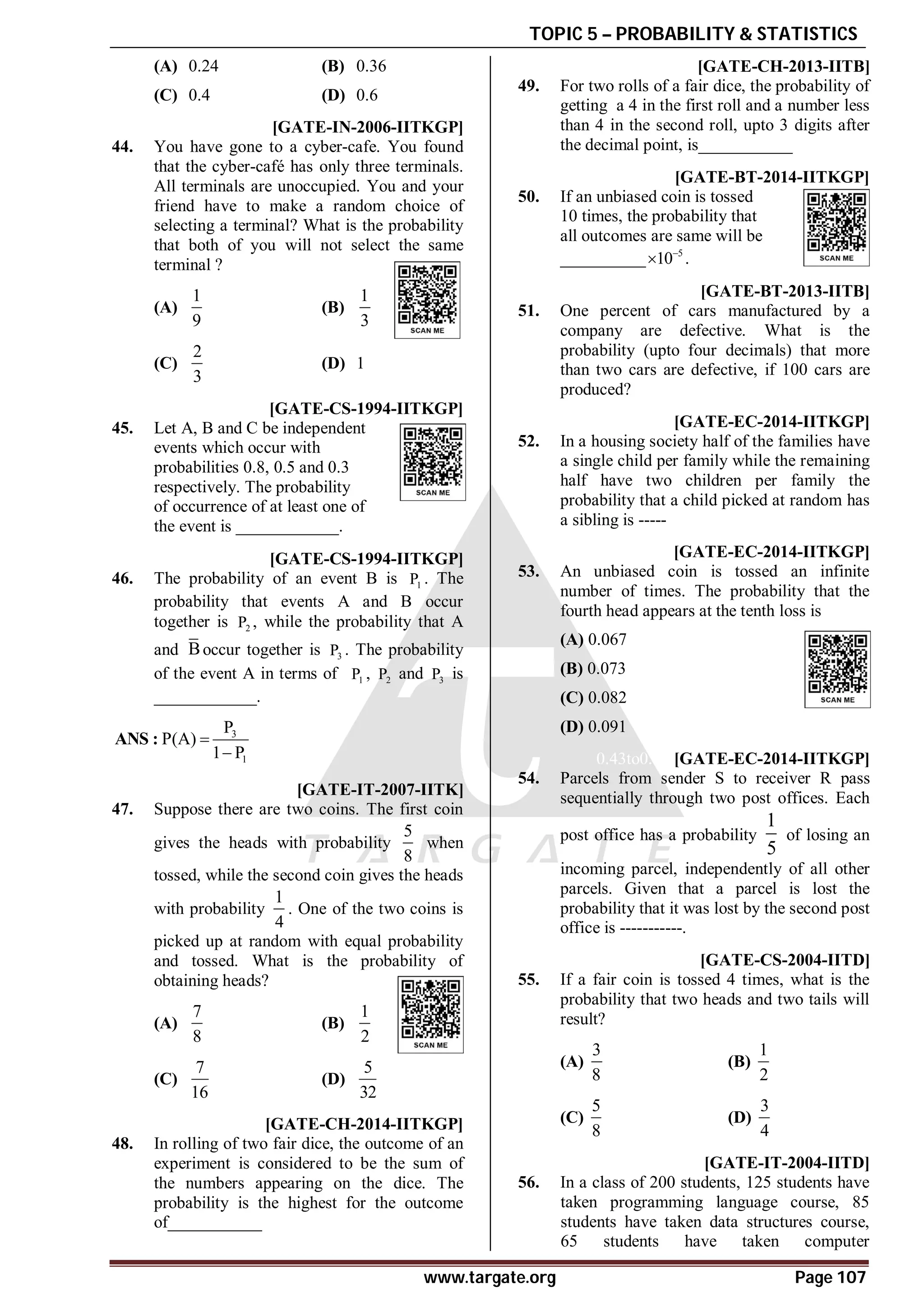 TOPIC 5 – PROBABILITY & STATISTICS
www.targate.org Page 107
(A) 0.24 (B) 0.36
(C) 0.4 (D) 0.6
AC [GATE-IN-2006-IITKGP]
44. You have gone to a cyber-cafe. You found
that the cyber-café has only three terminals.
All terminals are unoccupied. You and your
friend have to make a random choice of
selecting a terminal? What is the probability
that both of you will not select the same
terminal ?
(A)
1
9
(B)
1
3
(C)
2
3
(D) 1
A0.93 [GATE-CS-1994-IITKGP]
45. Let A, B and C be independent
events which occur with
probabilities 0.8, 0.5 and 0.3
respectively. The probability
of occurrence of at least one of
the event is ____________.
[GATE-CS-1994-IITKGP]
46. The probability of an event B is 1
P . The
probability that events A and B occur
together is 2
P , while the probability that A
and Boccur together is 3
P . The probability
of the event A in terms of 1
P , 2
P and 3
P is
____________.
3
1
P
P(A)
1 P


ANS :
AC [GATE-IT-2007-IITK]
47. Suppose there are two coins. The first coin
gives the heads with probability
5
8
when
tossed, while the second coin gives the heads
with probability
1
4
. One of the two coins is
picked up at random with equal probability
and tossed. What is the probability of
obtaining heads?
(A)
7
8
(B)
1
2
(C)
7
16
(D)
5
32
A7 [GATE-CH-2014-IITKGP]
48. In rolling of two fair dice, the outcome of an
experiment is considered to be the sum of
the numbers appearing on the dice. The
probability is the highest for the outcome
of___________
A0.083 [GATE-CH-2013-IITB]
49. For two rolls of a fair dice, the probability of
getting a 4 in the first roll and a number less
than 4 in the second roll, upto 3 digits after
the decimal point, is___________
A191 TO 199 [GATE-BT-2014-IITKGP]
50. If an unbiased coin is tossed
10 times, the probability that
all outcomes are same will be
__________ 5
10
 .
A0.075 - 0.085 [GATE-BT-2013-IITB]
51. One percent of cars manufactured by a
company are defective. What is the
probability (upto four decimals) that more
than two cars are defective, if 100 cars are
produced?
0.65to0.68 [GATE-EC-2014-IITKGP]
52. In a housing society half of the families have
a single child per family while the remaining
half have two children per family the
probability that a child picked at random has
a sibling is -----
AC [GATE-EC-2014-IITKGP]
53. An unbiased coin is tossed an infinite
number of times. The probability that the
fourth head appears at the tenth loss is
(A) 0.067
(B) 0.073
(C) 0.082
(D) 0.091
0.43to0.45 [GATE-EC-2014-IITKGP]
54. Parcels from sender S to receiver R pass
sequentially through two post offices. Each
post office has a probability
1
5
of losing an
incoming parcel, independently of all other
parcels. Given that a parcel is lost the
probability that it was lost by the second post
office is -----------.
A [GATE-CS-2004-IITD]
55. If a fair coin is tossed 4 times, what is the
probability that two heads and two tails will
result?
(A)
3
8
(B)
1
2
(C)
5
8
(D)
3
4
C [GATE-IT-2004-IITD]
56. In a class of 200 students, 125 students have
taken programming language course, 85
students have taken data structures course,
65 students have taken computer
 