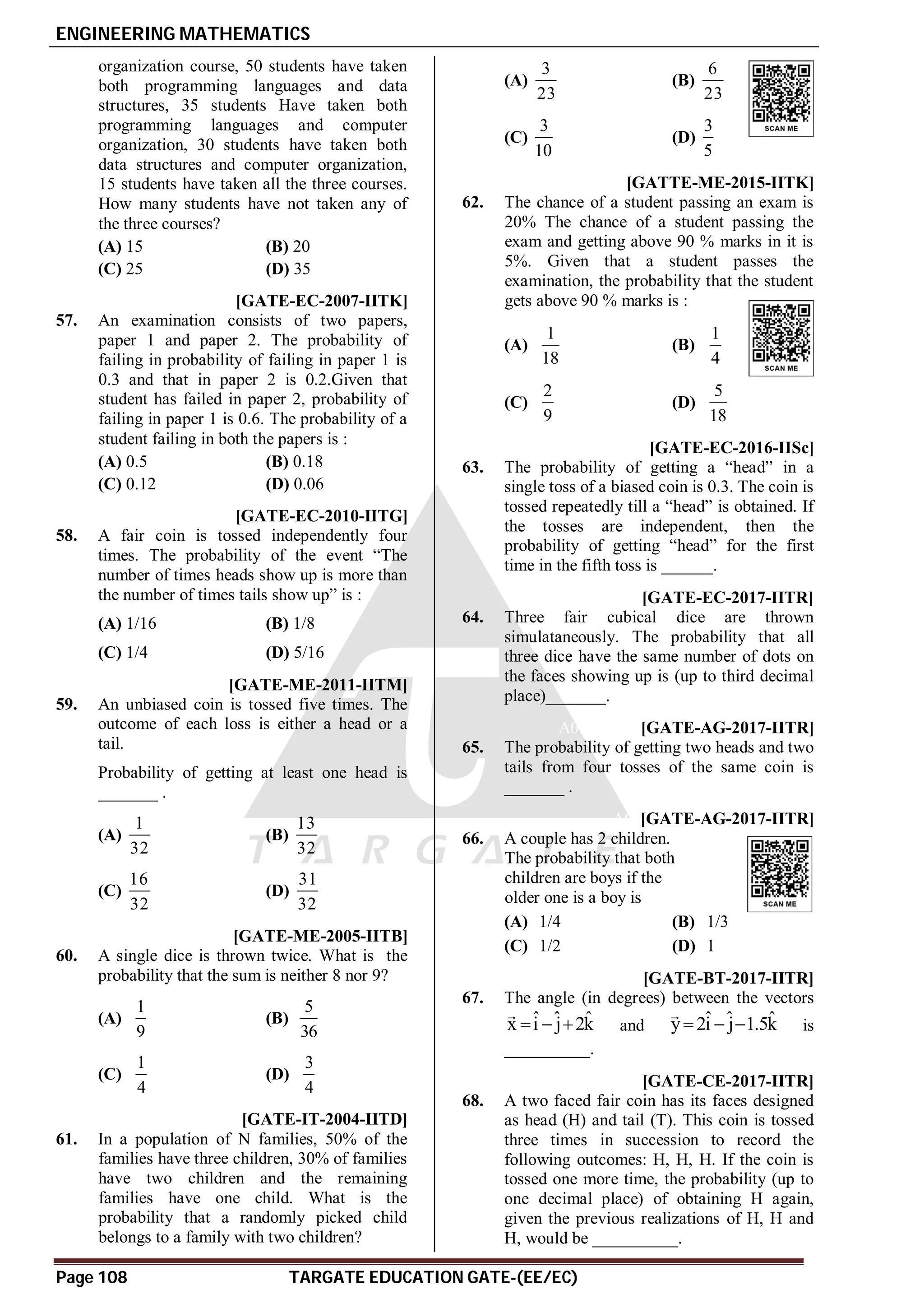 ENGINEERING MATHEMATICS
Page 108 TARGATE EDUCATION GATE-(EE/EC)
organization course, 50 students have taken
both programming languages and data
structures, 35 students Have taken both
programming languages and computer
organization, 30 students have taken both
data structures and computer organization,
15 students have taken all the three courses.
How many students have not taken any of
the three courses?
(A) 15 (B) 20
(C) 25 (D) 35
C [GATE-EC-2007-IITK]
57. An examination consists of two papers,
paper 1 and paper 2. The probability of
failing in probability of failing in paper 1 is
0.3 and that in paper 2 is 0.2.Given that
student has failed in paper 2, probability of
failing in paper 1 is 0.6. The probability of a
student failing in both the papers is :
(A) 0.5 (B) 0.18
(C) 0.12 (D) 0.06
D [GATE-EC-2010-IITG]
58. A fair coin is tossed independently four
times. The probability of the event “The
number of times heads show up is more than
the number of times tails show up” is :
(A) 1/16 (B) 1/8
(C) 1/4 (D) 5/16
D [GATE-ME-2011-IITM]
59. An unbiased coin is tossed five times. The
outcome of each loss is either a head or a
tail.
Probability of getting at least one head is
_______ .
(A)
1
32
(B)
13
32
(C)
16
32
(D)
31
32
AD [GATE-ME-2005-IITB]
60. A single dice is thrown twice. What is the
probability that the sum is neither 8 nor 9?
(A)
1
9
(B)
5
36
(C)
1
4
(D)
3
4
B [GATE-IT-2004-IITD]
61. In a population of N families, 50% of the
families have three children, 30% of families
have two children and the remaining
families have one child. What is the
probability that a randomly picked child
belongs to a family with two children?
(A)
3
23
(B)
6
23
(C)
3
10
(D)
3
5
AB [GATTE-ME-2015-IITK]
62. The chance of a student passing an exam is
20% The chance of a student passing the
exam and getting above 90 % marks in it is
5%. Given that a student passes the
examination, the probability that the student
gets above 90 % marks is :
(A)
1
18
(B)
1
4
(C)
2
9
(D)
5
18
A0.07-0.08 [GATE-EC-2016-IISc]
63. The probability of getting a “head” in a
single toss of a biased coin is 0.3. The coin is
tossed repeatedly till a “head” is obtained. If
the tosses are independent, then the
probability of getting “head” for the first
time in the fifth toss is ______.
A0.027 [GATE-EC-2017-IITR]
64. Three fair cubical dice are thrown
simulataneously. The probability that all
three dice have the same number of dots on
the faces showing up is (up to third decimal
place)_______.
A0.37-0.38 [GATE-AG-2017-IITR]
65. The probability of getting two heads and two
tails from four tosses of the same coin is
_______ .
AC [GATE-AG-2017-IITR]
66. A couple has 2 children.
The probability that both
children are boys if the
older one is a boy is
(A) 1/4 (B) 1/3
(C) 1/2 (D) 1
A90 [GATE-BT-2017-IITR]
67. The angle (in degrees) between the vectors
ˆ ˆ ˆ
x i j 2k
  

and ˆ ˆ ˆ
y 2i j 1.5k
  

is
__________.
A0.5 [GATE-CE-2017-IITR]
68. A two faced fair coin has its faces designed
as head (H) and tail (T). This coin is tossed
three times in succession to record the
following outcomes: H, H, H. If the coin is
tossed one more time, the probability (up to
one decimal place) of obtaining H again,
given the previous realizations of H, H and
H, would be __________.
 