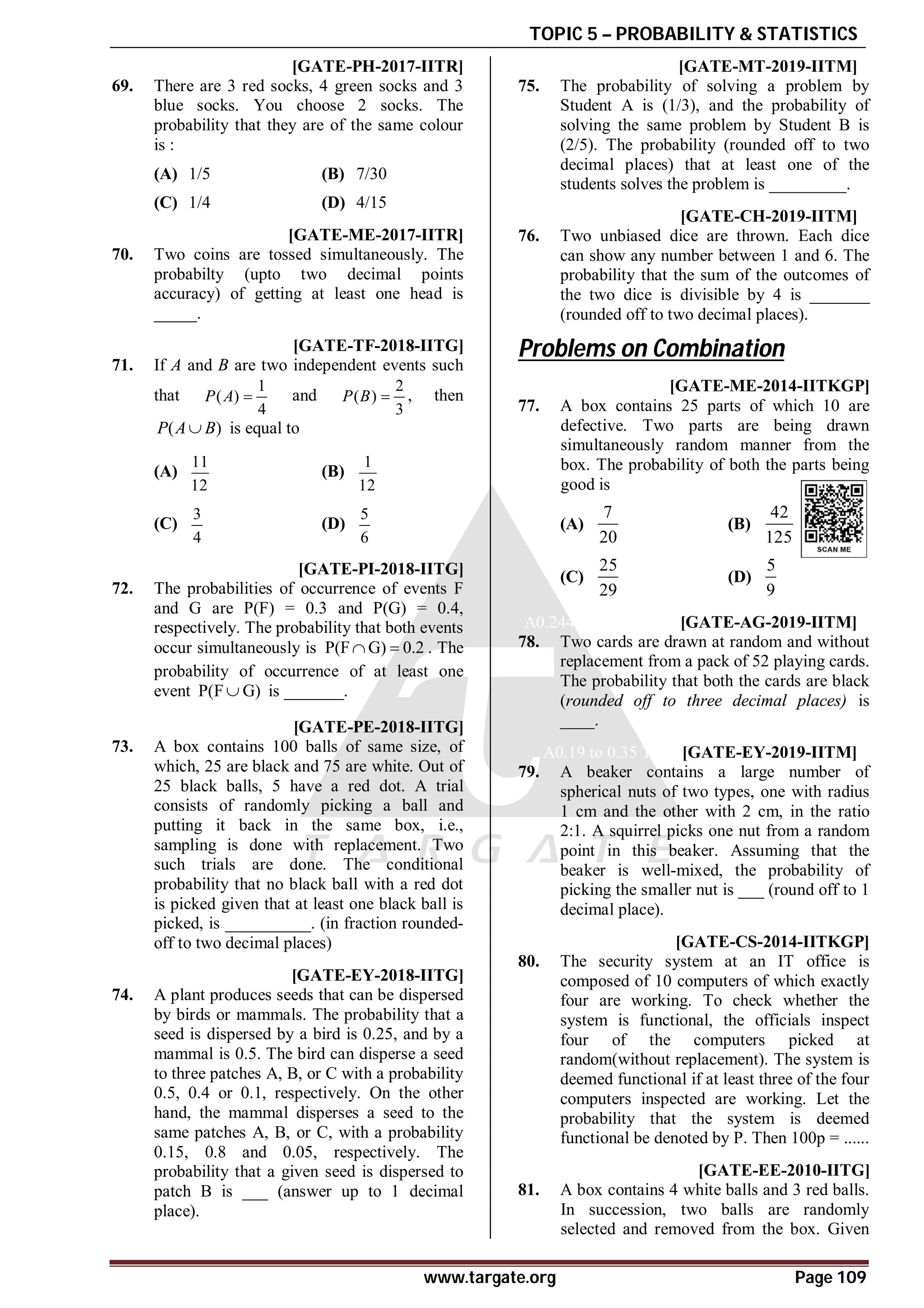 TOPIC 5 – PROBABILITY & STATISTICS
www.targate.org Page 109
AD [GATE-PH-2017-IITR]
69. There are 3 red socks, 4 green socks and 3
blue socks. You choose 2 socks. The
probability that they are of the same colour
is :
(A) 1/5 (B) 7/30
(C) 1/4 (D) 4/15
A0.75 [GATE-ME-2017-IITR]
70. Two coins are tossed simultaneously. The
probabilty (upto two decimal points
accuracy) of getting at least one head is
_____.
AC [GATE-TF-2018-IITG]
71. If A and B are two independent events such
that
1
( )
4
P A  and
2
( )
3
P B  , then
( )
P A B
 is equal to
(A)
11
12
(B)
1
12
(C)
3
4
(D)
5
6
A0.49 to 0.51 [GATE-PI-2018-IITG]
72. The probabilities of occurrence of events F
and G are P(F) = 0.3 and P(G) = 0.4,
respectively. The probability that both events
occur simultaneously is P(F G) 0.2
  . The
probability of occurrence of at least one
event P(F G)
 is _______.
A0.76 to 0.80 [GATE-PE-2018-IITG]
73. A box contains 100 balls of same size, of
which, 25 are black and 75 are white. Out of
25 black balls, 5 have a red dot. A trial
consists of randomly picking a ball and
putting it back in the same box, i.e.,
sampling is done with replacement. Two
such trials are done. The conditional
probability that no black ball with a red dot
is picked given that at least one black ball is
picked, is __________. (in fraction rounded-
off to two decimal places)
A0.49 to 0.51 [GATE-EY-2018-IITG]
74. A plant produces seeds that can be dispersed
by birds or mammals. The probability that a
seed is dispersed by a bird is 0.25, and by a
mammal is 0.5. The bird can disperse a seed
to three patches A, B, or C with a probability
0.5, 0.4 or 0.1, respectively. On the other
hand, the mammal disperses a seed to the
same patches A, B, or C, with a probability
0.15, 0.8 and 0.05, respectively. The
probability that a given seed is dispersed to
patch B is ___ (answer up to 1 decimal
place).
A0.59 to 03.61 T5.1 [GATE-MT-2019-IITM]
75. The probability of solving a problem by
Student A is (1/3), and the probability of
solving the same problem by Student B is
(2/5). The probability (rounded off to two
decimal places) that at least one of the
students solves the problem is _________.
A0.24 to 0.26 T5.1 [GATE-CH-2019-IITM]
76. Two unbiased dice are thrown. Each dice
can show any number between 1 and 6. The
probability that the sum of the outcomes of
the two dice is divisible by 4 is _______
(rounded off to two decimal places).
Problems on Combination
AA [GATE-ME-2014-IITKGP]
77. A box contains 25 parts of which 10 are
defective. Two parts are being drawn
simultaneously random manner from the
box. The probability of both the parts being
good is
(A)
7
20
(B)
42
125
(C)
25
29
(D)
5
9
A0.244 to 0.246 T5.2 [GATE-AG-2019-IITM]
78. Two cards are drawn at random and without
replacement from a pack of 52 playing cards.
The probability that both the cards are black
(rounded off to three decimal places) is
____.
A0.19 to 0.35 T5.1 [GATE-EY-2019-IITM]
79. A beaker contains a large number of
spherical nuts of two types, one with radius
1 cm and the other with 2 cm, in the ratio
2:1. A squirrel picks one nut from a random
point in this beaker. Assuming that the
beaker is well-mixed, the probability of
picking the smaller nut is ___ (round off to 1
decimal place).
A11.9 [GATE-CS-2014-IITKGP]
80. The security system at an IT office is
composed of 10 computers of which exactly
four are working. To check whether the
system is functional, the officials inspect
four of the computers picked at
random(without replacement). The system is
deemed functional if at least three of the four
computers inspected are working. Let the
probability that the system is deemed
functional be denoted by P. Then 100p = ......
AC [GATE-EE-2010-IITG]
81. A box contains 4 white balls and 3 red balls.
In succession, two balls are randomly
selected and removed from the box. Given
 