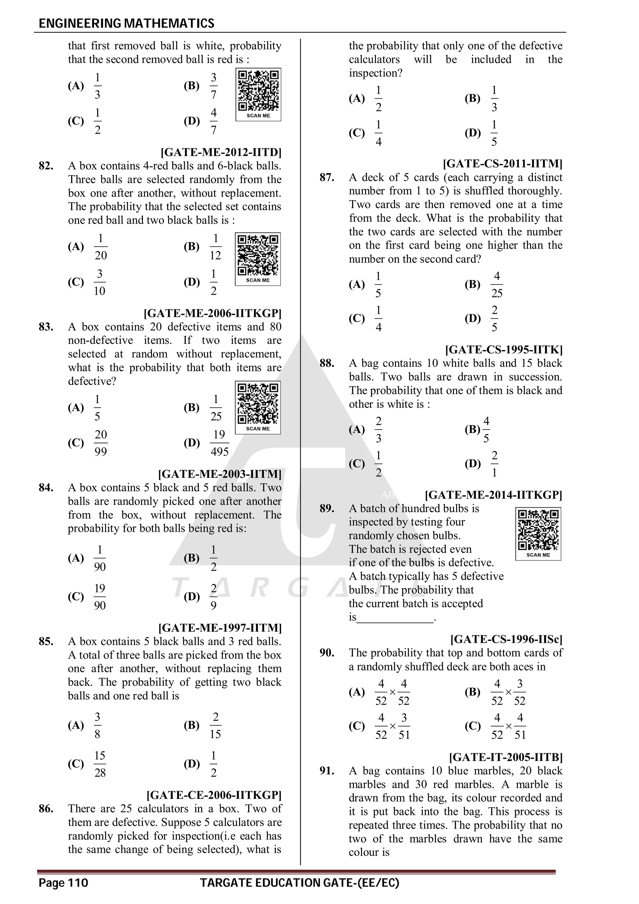 ENGINEERING MATHEMATICS
Page 110 TARGATE EDUCATION GATE-(EE/EC)
that first removed ball is white, probability
that the second removed ball is red is :
(A)
1
3
(B)
3
7
(C)
1
2
(D)
4
7
AD [GATE-ME-2012-IITD]
82. A box contains 4-red balls and 6-black balls.
Three balls are selected randomly from the
box one after another, without replacement.
The probability that the selected set contains
one red ball and two black balls is :
(A)
1
20
(B)
1
12
(C)
3
10
(D)
1
2
AD [GATE-ME-2006-IITKGP]
83. A box contains 20 defective items and 80
non-defective items. If two items are
selected at random without replacement,
what is the probability that both items are
defective?
(A)
1
5
(B)
1
25
(C)
20
99
(D)
19
495
AD [GATE-ME-2003-IITM]
84. A box contains 5 black and 5 red balls. Two
balls are randomly picked one after another
from the box, without replacement. The
probability for both balls being red is:
(A)
1
90
(B)
1
2
(C)
19
90
(D)
2
9
AC [GATE-ME-1997-IITM]
85. A box contains 5 black balls and 3 red balls.
A total of three balls are picked from the box
one after another, without replacing them
back. The probability of getting two black
balls and one red ball is
(A)
3
8
(B)
2
15
(C)
15
28
(D)
1
2
AB [GATE-CE-2006-IITKGP]
86. There are 25 calculators in a box. Two of
them are defective. Suppose 5 calculators are
randomly picked for inspection(i.e each has
the same change of being selected), what is
the probability that only one of the defective
calculators will be included in the
inspection?
(A)
1
2
(B)
1
3
(C)
1
4
(D)
1
5
AA [GATE-CS-2011-IITM]
87. A deck of 5 cards (each carrying a distinct
number from 1 to 5) is shuffled thoroughly.
Two cards are then removed one at a time
from the deck. What is the probability that
the two cards are selected with the number
on the first card being one higher than the
number on the second card?
(A)
1
5
(B)
4
25
(C)
1
4
(D)
2
5
AC [GATE-CS-1995-IITK]
88. A bag contains 10 white balls and 15 black
balls. Two balls are drawn in succession.
The probability that one of them is black and
other is white is :
(A)
2
3
(B)
4
5
(C)
1
2
(D)
2
1
A0.8145 [GATE-ME-2014-IITKGP]
89. A batch of hundred bulbs is
inspected by testing four
randomly chosen bulbs.
The batch is rejected even
if one of the bulbs is defective.
A batch typically has 5 defective
bulbs. The probability that
the current batch is accepted
is_____________.
AC [GATE-CS-1996-IISc]
90. The probability that top and bottom cards of
a randomly shuffled deck are both aces in
(A)
4 4
52 52
 (B)
4 3
52 52

(C)
4 3
52 51
 (C)
4 4
52 51

AB [GATE-IT-2005-IITB]
91. A bag contains 10 blue marbles, 20 black
marbles and 30 red marbles. A marble is
drawn from the bag, its colour recorded and
it is put back into the bag. This process is
repeated three times. The probability that no
two of the marbles drawn have the same
colour is
 