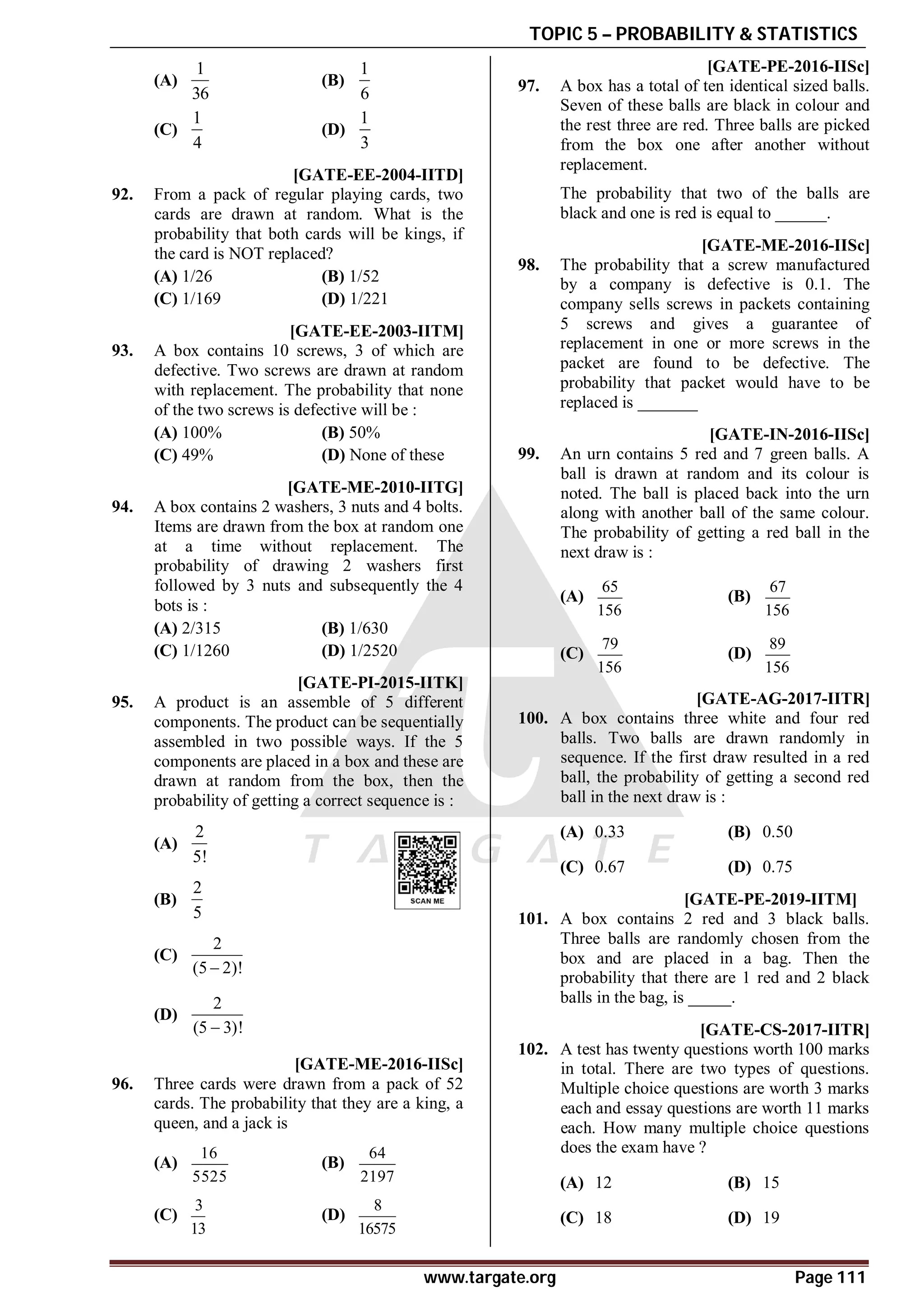 TOPIC 5 – PROBABILITY & STATISTICS
www.targate.org Page 111
(A)
1
36
(B)
1
6
(C)
1
4
(D)
1
3
D [GATE-EE-2004-IITD]
92. From a pack of regular playing cards, two
cards are drawn at random. What is the
probability that both cards will be kings, if
the card is NOT replaced?
(A) 1/26 (B) 1/52
(C) 1/169 (D) 1/221
C [GATE-EE-2003-IITM]
93. A box contains 10 screws, 3 of which are
defective. Two screws are drawn at random
with replacement. The probability that none
of the two screws is defective will be :
(A) 100% (B) 50%
(C) 49% (D) None of these
C [GATE-ME-2010-IITG]
94. A box contains 2 washers, 3 nuts and 4 bolts.
Items are drawn from the box at random one
at a time without replacement. The
probability of drawing 2 washers first
followed by 3 nuts and subsequently the 4
bots is :
(A) 2/315 (B) 1/630
(C) 1/1260 (D) 1/2520
AA [GATE-PI-2015-IITK]
95. A product is an assemble of 5 different
components. The product can be sequentially
assembled in two possible ways. If the 5
components are placed in a box and these are
drawn at random from the box, then the
probability of getting a correct sequence is :
(A)
2
5!
(B)
2
5
(C)
2
(5 2)!

(D)
2
(5 3)!

AA [GATE-ME-2016-IISc]
96. Three cards were drawn from a pack of 52
cards. The probability that they are a king, a
queen, and a jack is
(A)
16
5525
(B)
64
2197
(C)
3
13
(D)
8
16575
A0.50-0.55 [GATE-PE-2016-IISc]
97. A box has a total of ten identical sized balls.
Seven of these balls are black in colour and
the rest three are red. Three balls are picked
from the box one after another without
replacement.
The probability that two of the balls are
black and one is red is equal to ______.
A0.39-0.43 [GATE-ME-2016-IISc]
98. The probability that a screw manufactured
by a company is defective is 0.1. The
company sells screws in packets containing
5 screws and gives a guarantee of
replacement in one or more screws in the
packet are found to be defective. The
probability that packet would have to be
replaced is _______
AA [GATE-IN-2016-IISc]
99. An urn contains 5 red and 7 green balls. A
ball is drawn at random and its colour is
noted. The ball is placed back into the urn
along with another ball of the same colour.
The probability of getting a red ball in the
next draw is :
(A)
65
156
(B)
67
156
(C)
79
156
(D)
89
156
AB [GATE-AG-2017-IITR]
100. A box contains three white and four red
balls. Two balls are drawn randomly in
sequence. If the first draw resulted in a red
ball, the probability of getting a second red
ball in the next draw is :
(A) 0.33 (B) 0.50
(C) 0.67 (D) 0.75
A0.59 to 0.61 T5.1 [GATE-PE-2019-IITM]
101. A box contains 2 red and 3 black balls.
Three balls are randomly chosen from the
box and are placed in a bag. Then the
probability that there are 1 red and 2 black
balls in the bag, is _____.
AB [GATE-CS-2017-IITR]
102. A test has twenty questions worth 100 marks
in total. There are two types of questions.
Multiple choice questions are worth 3 marks
each and essay questions are worth 11 marks
each. How many multiple choice questions
does the exam have ?
(A) 12 (B) 15
(C) 18 (D) 19
 