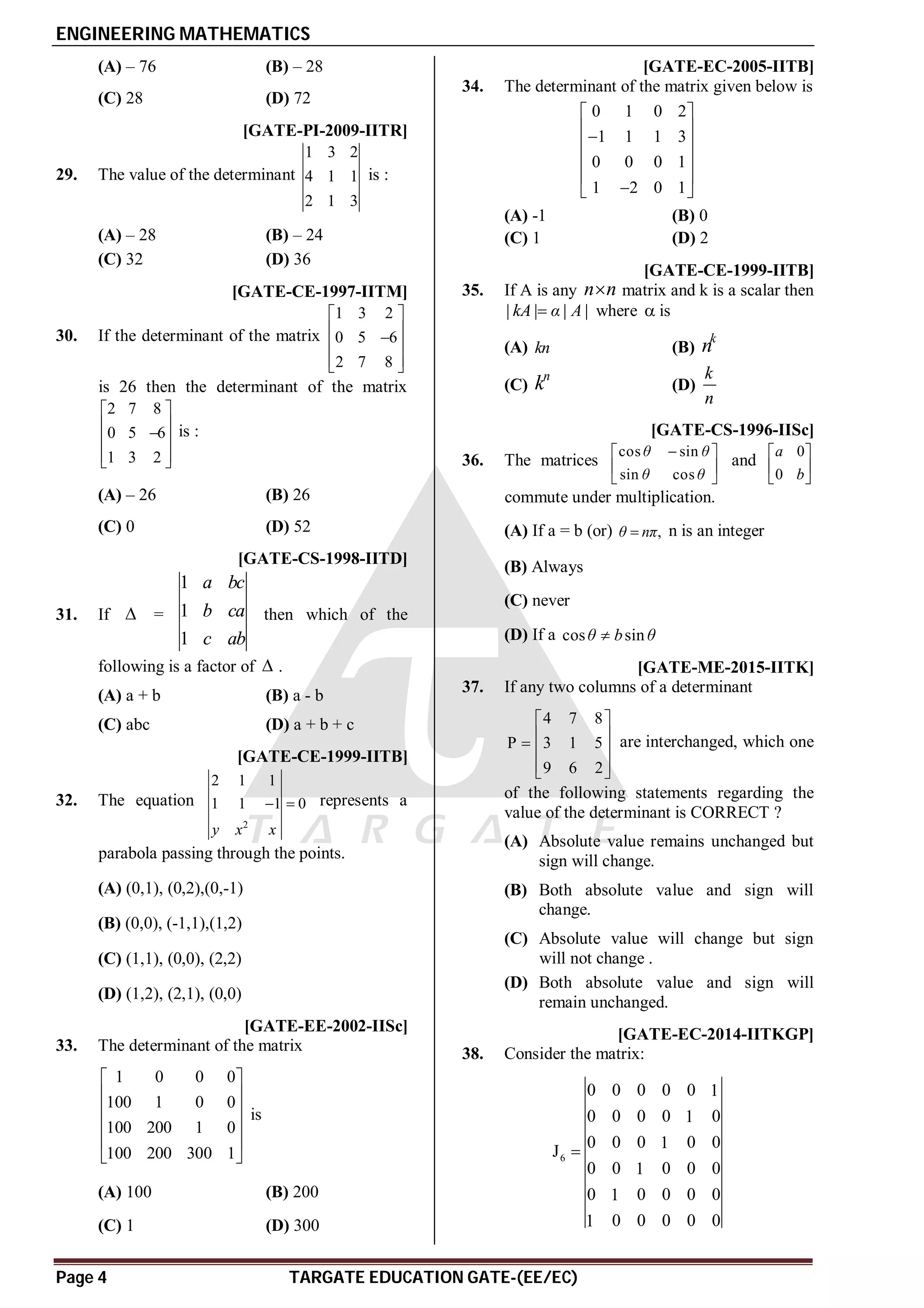 ENGINEERING MATHEMATICS
Page 4 TARGATE EDUCATION GATE-(EE/EC)
(A) – 76 (B) – 28
(C) 28 (D) 72
B [GATE-PI-2009-IITR]
29. The value of the determinant
1 3 2
4 1 1
2 1 3
is :
(A) – 28 (B) – 24
(C) 32 (D) 36
A [GATE-CE-1997-IITM]
30. If the determinant of the matrix
1 3 2
0 5 6
2 7 8
 
 

 
 
 
is 26 then the determinant of the matrix
2 7 8
0 5 6
1 3 2
 
 

 
 
 
is :
(A) – 26 (B) 26
(C) 0 (D) 52
B [GATE-CS-1998-IITD]
31. If  =
1
1
1
a bc
b ca
c ab
then which of the
following is a factor of  .
(A) a + b (B) a - b
(C) abc (D) a + b + c
B [GATE-CE-1999-IITB]
32. The equation
2
2 1 1
1 1 1 0
y x x
  represents a
parabola passing through the points.
(A) (0,1), (0,2),(0,-1)
(B) (0,0), (-1,1),(1,2)
(C) (1,1), (0,0), (2,2)
(D) (1,2), (2,1), (0,0)
C [GATE-EE-2002-IISc]
33. The determinant of the matrix
1 0 0 0
100 1 0 0
100 200 1 0
100 200 300 1
 
 
 
 
 
 
is
(A) 100 (B) 200
(C) 1 (D) 300
A [GATE-EC-2005-IITB]
34. The determinant of the matrix given below is
0 1 0 2
1 1 1 3
0 0 0 1
1 2 0 1
 
 

 
 
 

 
(A) -1 (B) 0
(C) 1 (D) 2
C [GATE-CE-1999-IITB]
35. If A is any n n
 matrix and k is a scalar then
| | | |
kA α A
 where  is
(A) kn (B)
k
n
(C)
n
k (D)
k
n
A [GATE-CS-1996-IISc]
36. The matrices
cos sin
sin cos
θ θ
θ θ

 
 
 
and
0
0
a
b
 
 
 
commute under multiplication.
(A) If a = b (or) ,
θ nπ
 n is an integer
(B) Always
(C) never
(D) If a cos sin
θ b θ

AA [GATE-ME-2015-IITK]
37. If any two columns of a determinant
4 7 8
P 3 1 5
9 6 2
 
 
  
 
 
are interchanged, which one
of the following statements regarding the
value of the determinant is CORRECT ?
(A) Absolute value remains unchanged but
sign will change.
(B) Both absolute value and sign will
change.
(C) Absolute value will change but sign
will not change .
(D) Both absolute value and sign will
remain unchanged.
A1 [GATE-EC-2014-IITKGP]
38. Consider the matrix:
6
0 0 0 0 0 1
0 0 0 0 0
1
0 0 0 0 0
1
J
0 0 0 0 0
1
0 0 0 0 0
1
0 0 0 0 0
1

 