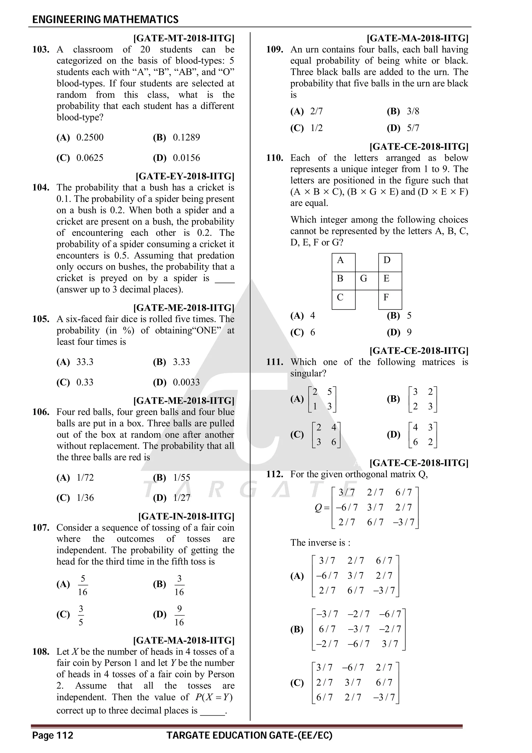 ENGINEERING MATHEMATICS
Page 112 TARGATE EDUCATION GATE-(EE/EC)
AB [GATE-MT-2018-IITG]
103. A classroom of 20 students can be
categorized on the basis of blood-types: 5
students each with “A”, “B”, “AB”, and “O”
blood-types. If four students are selected at
random from this class, what is the
probability that each student has a different
blood-type?
(A) 0.2500 (B) 0.1289
(C) 0.0625 (D) 0.0156
A0.0019 to 0.0021 [GATE-EY-2018-IITG]
104. The probability that a bush has a cricket is
0.1. The probability of a spider being present
on a bush is 0.2. When both a spider and a
cricket are present on a bush, the probability
of encountering each other is 0.2. The
probability of a spider consuming a cricket it
encounters is 0.5. Assuming that predation
only occurs on bushes, the probability that a
cricket is preyed on by a spider is ____
(answer up to 3 decimal places).
AC [GATE-ME-2018-IITG]
105. A six-faced fair dice is rolled five times. The
probability (in %) of obtaining“ONE” at
least four times is
(A) 33.3 (B) 3.33
(C) 0.33 (D) 0.0033
AB [GATE-ME-2018-IITG]
106. Four red balls, four green balls and four blue
balls are put in a box. Three balls are pulled
out of the box at random one after another
without replacement. The probability that all
the three balls are red is
(A) 1/72 (B) 1/55
(C) 1/36 (D) 1/27
AB [GATE-IN-2018-IITG]
107. Consider a sequence of tossing of a fair coin
where the outcomes of tosses are
independent. The probability of getting the
head for the third time in the fifth toss is
(A)
5
16
(B)
3
16
(C)
3
5
(D)
9
16
A0.272 to 0.274 [GATE-MA-2018-IITG]
108. Let X be the number of heads in 4 tosses of a
fair coin by Person 1 and let Y be the number
of heads in 4 tosses of a fair coin by Person
2. Assume that all the tosses are
independent. Then the value of ( )
P X Y

correct up to three decimal places is _____.
AB [GATE-MA-2018-IITG]
109. An urn contains four balls, each ball having
equal probability of being white or black.
Three black balls are added to the urn. The
probability that five balls in the urn are black
is
(A) 2/7 (B) 3/8
(C) 1/2 (D) 5/7
AB [GATE-CE-2018-IITG]
110. Each of the letters arranged as below
represents a unique integer from 1 to 9. The
letters are positioned in the figure such that
(A  B  C), (B  G  E) and (D  E  F)
are equal.
Which integer among the following choices
cannot be represented by the letters A, B, C,
D, E, F or G?
A D
B G E
C F
(A) 4 (B) 5
(C) 6 (D) 9
AC [GATE-CE-2018-IITG]
111. Which one of the following matrices is
singular?
(A)
2 5
1 3
 
 
 
(B)
3 2
2 3
 
 
 
(C)
2 4
3 6
 
 
 
(D)
4 3
6 2
 
 
 
AC [GATE-CE-2018-IITG]
112. For the given orthogonal matrix Q,
3/ 7 2 / 7 6 / 7
6 / 7 3/ 7 2 / 7
2 / 7 6 / 7 3 / 7
Q
 
 
 
 
 

 
The inverse is :
(A)
3/ 7 2 / 7 6 / 7
6 / 7 3/ 7 2 / 7
2 / 7 6 / 7 3 / 7
 
 

 
 

 
(B)
3/ 7 2 / 7 6 / 7
6 / 7 3/ 7 2 / 7
2 / 7 6 / 7 3 / 7
  
 
 
 
 
 
 
 
(C)
3/ 7 6 / 7 2 / 7
2 / 7 3/ 7 6 / 7
6 / 7 2 / 7 3 / 7

 
 
 
 

 
 