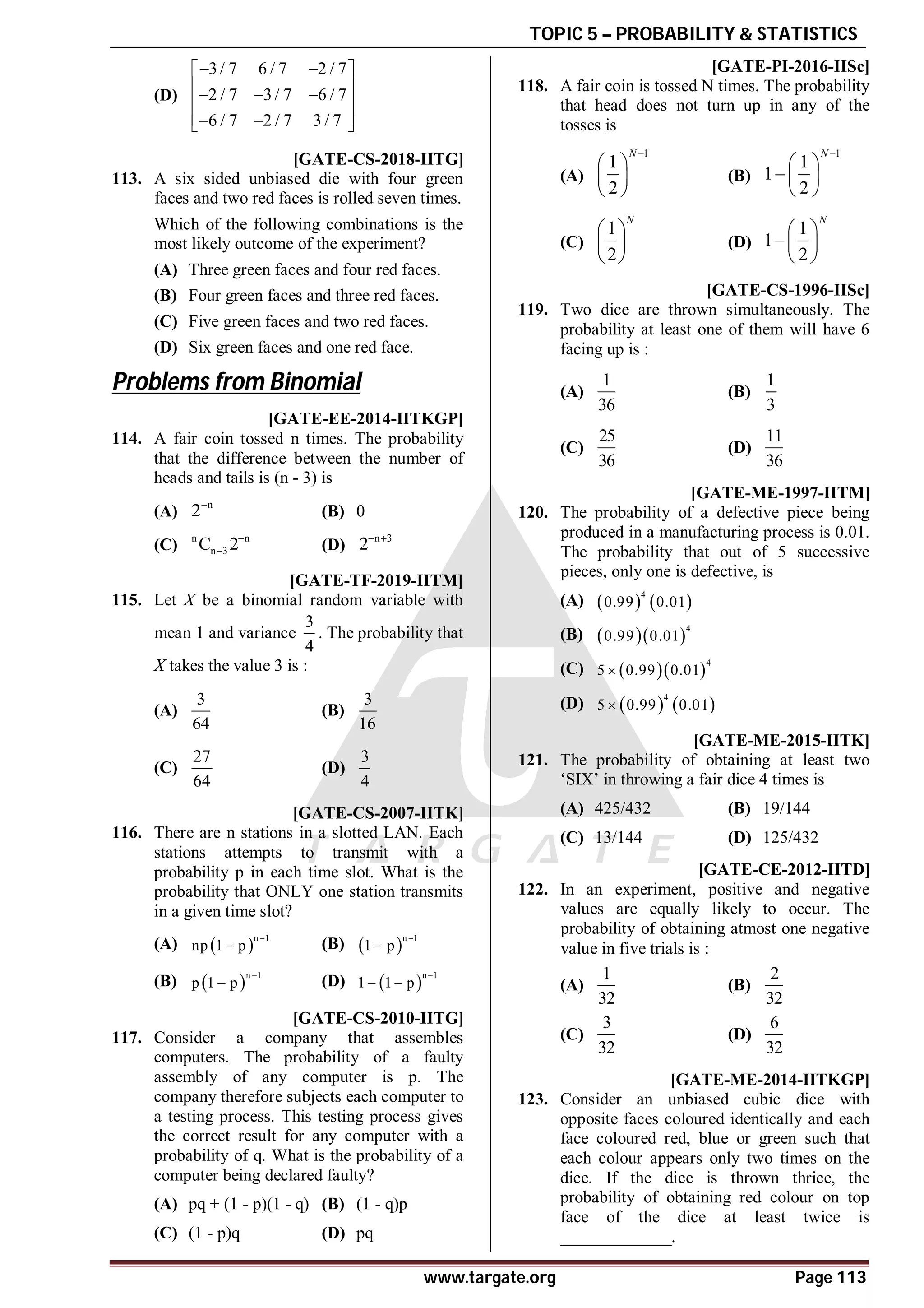 TOPIC 5 – PROBABILITY & STATISTICS
www.targate.org Page 113
(D)
3/ 7 6 / 7 2 / 7
2 / 7 3/ 7 6 / 7
6 / 7 2 / 7 3 / 7
 
 
 
  
 
 
 
 
AC [GATE-CS-2018-IITG]
113. A six sided unbiased die with four green
faces and two red faces is rolled seven times.
Which of the following combinations is the
most likely outcome of the experiment?
(A) Three green faces and four red faces.
(B) Four green faces and three red faces.
(C) Five green faces and two red faces.
(D) Six green faces and one red face.
Problems from Binomial
AB [GATE-EE-2014-IITKGP]
114. A fair coin tossed n times. The probability
that the difference between the number of
heads and tails is (n - 3) is
(A)
n
2
(B) 0
(C)
n n
n 3
C 2
 (D)
n 3
2 
AA [GATE-TF-2019-IITM]
115. Let X be a binomial random variable with
mean 1 and variance
3
4
. The probability that
X takes the value 3 is :
(A)
3
64
(B)
3
16
(C)
27
64
(D)
3
4
AA [GATE-CS-2007-IITK]
116. There are n stations in a slotted LAN. Each
stations attempts to transmit with a
probability p in each time slot. What is the
probability that ONLY one station transmits
in a given time slot?
(A)  n 1
np 1 p

 (B)  n 1
1 p


(B)  n 1
p 1 p

 (D)  n 1
1 1 p

 
AA [GATE-CS-2010-IITG]
117. Consider a company that assembles
computers. The probability of a faulty
assembly of any computer is p. The
company therefore subjects each computer to
a testing process. This testing process gives
the correct result for any computer with a
probability of q. What is the probability of a
computer being declared faulty?
(A) pq + (1 - p)(1 - q) (B) (1 - q)p
(C) (1 - p)q (D) pq
AC [GATE-PI-2016-IISc]
118. A fair coin is tossed N times. The probability
that head does not turn up in any of the
tosses is
(A)
1
1
2
N 
 
 
 
(B)
1
1
1
2
N 
 
  
 
(C)
1
2
N
 
 
 
(D)
1
1
2
N
 
  
 
AD [GATE-CS-1996-IISc]
119. Two dice are thrown simultaneously. The
probability at least one of them will have 6
facing up is :
(A)
1
36
(B)
1
3
(C)
25
36
(D)
11
36
AD [GATE-ME-1997-IITM]
120. The probability of a defective piece being
produced in a manufacturing process is 0.01.
The probability that out of 5 successive
pieces, only one is defective, is
(A)    
4
0.99 0.01
(B)   4
0.99 0.01
(C)   4
5 0.99 0.01

(D)    
4
5 0.99 0.01

AB [GATE-ME-2015-IITK]
121. The probability of obtaining at least two
‘SIX’ in throwing a fair dice 4 times is
(A) 425/432 (B) 19/144
(C) 13/144 (D) 125/432
AD [GATE-CE-2012-IITD]
122. In an experiment, positive and negative
values are equally likely to occur. The
probability of obtaining atmost one negative
value in five trials is :
(A)
1
32
(B)
2
32
(C)
3
32
(D)
6
32
0.27 [GATE-ME-2014-IITKGP]
123. Consider an unbiased cubic dice with
opposite faces coloured identically and each
face coloured red, blue or green such that
each colour appears only two times on the
dice. If the dice is thrown thrice, the
probability of obtaining red colour on top
face of the dice at least twice is
_____________.
 