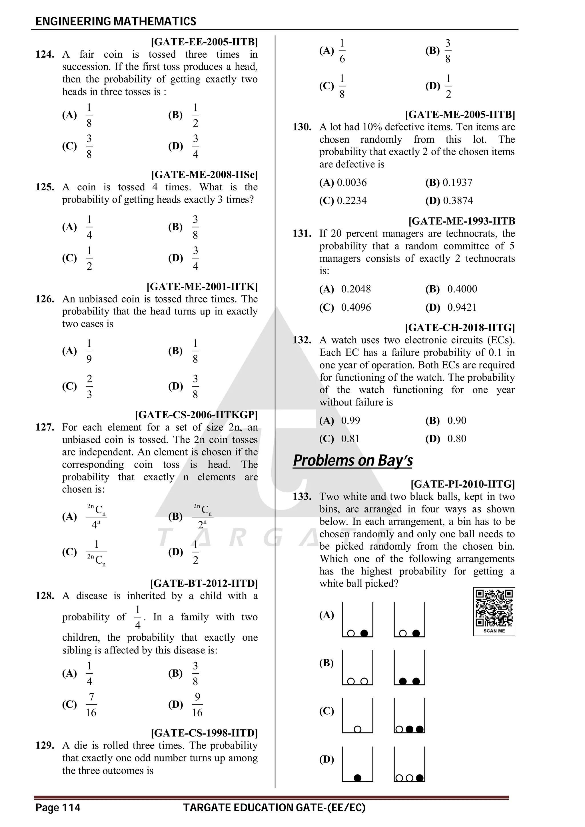 ENGINEERING MATHEMATICS
Page 114 TARGATE EDUCATION GATE-(EE/EC)
AB [GATE-EE-2005-IITB]
124. A fair coin is tossed three times in
succession. If the first toss produces a head,
then the probability of getting exactly two
heads in three tosses is :
(A)
1
8
(B)
1
2
(C)
3
8
(D)
3
4
AA [GATE-ME-2008-IISc]
125. A coin is tossed 4 times. What is the
probability of getting heads exactly 3 times?
(A)
1
4
(B)
3
8
(C)
1
2
(D)
3
4
AD [GATE-ME-2001-IITK]
126. An unbiased coin is tossed three times. The
probability that the head turns up in exactly
two cases is
(A)
1
9
(B)
1
8
(C)
2
3
(D)
3
8
AA [GATE-CS-2006-IITKGP]
127. For each element for a set of size 2n, an
unbiased coin is tossed. The 2n coin tosses
are independent. An element is chosen if the
corresponding coin toss is head. The
probability that exactly n elements are
chosen is:
(A)
2n
n
n
C
4
(B)
2n
n
n
C
2
(C) 2n
n
1
C
(D)
1
2
AB [GATE-BT-2012-IITD]
128. A disease is inherited by a child with a
probability of
1
4
. In a family with two
children, the probability that exactly one
sibling is affected by this disease is:
(A)
1
4
(B)
3
8
(C)
7
16
(D)
9
16
B [GATE-CS-1998-IITD]
129. A die is rolled three times. The probability
that exactly one odd number turns up among
the three outcomes is
(A)
1
6
(B)
3
8
(C)
1
8
(D)
1
2
B [GATE-ME-2005-IITB]
130. A lot had 10% defective items. Ten items are
chosen randomly from this lot. The
probability that exactly 2 of the chosen items
are defective is
(A) 0.0036 (B) 0.1937
(C) 0.2234 (D) 0.3874
AA [GATE-ME-1993-IITB
131. If 20 percent managers are technocrats, the
probability that a random committee of 5
managers consists of exactly 2 technocrats
is:
(A) 0.2048 (B) 0.4000
(C) 0.4096 (D) 0.9421
AC [GATE-CH-2018-IITG]
132. A watch uses two electronic circuits (ECs).
Each EC has a failure probability of 0.1 in
one year of operation. Both ECs are required
for functioning of the watch. The probability
of the watch functioning for one year
without failure is
(A) 0.99 (B) 0.90
(C) 0.81 (D) 0.80
Problems on Bay’s
C [GATE-PI-2010-IITG]
133. Two white and two black balls, kept in two
bins, are arranged in four ways as shown
below. In each arrangement, a bin has to be
chosen randomly and only one ball needs to
be picked randomly from the chosen bin.
Which one of the following arrangements
has the highest probability for getting a
white ball picked?
(A)
(B)
(C)
(D)
 