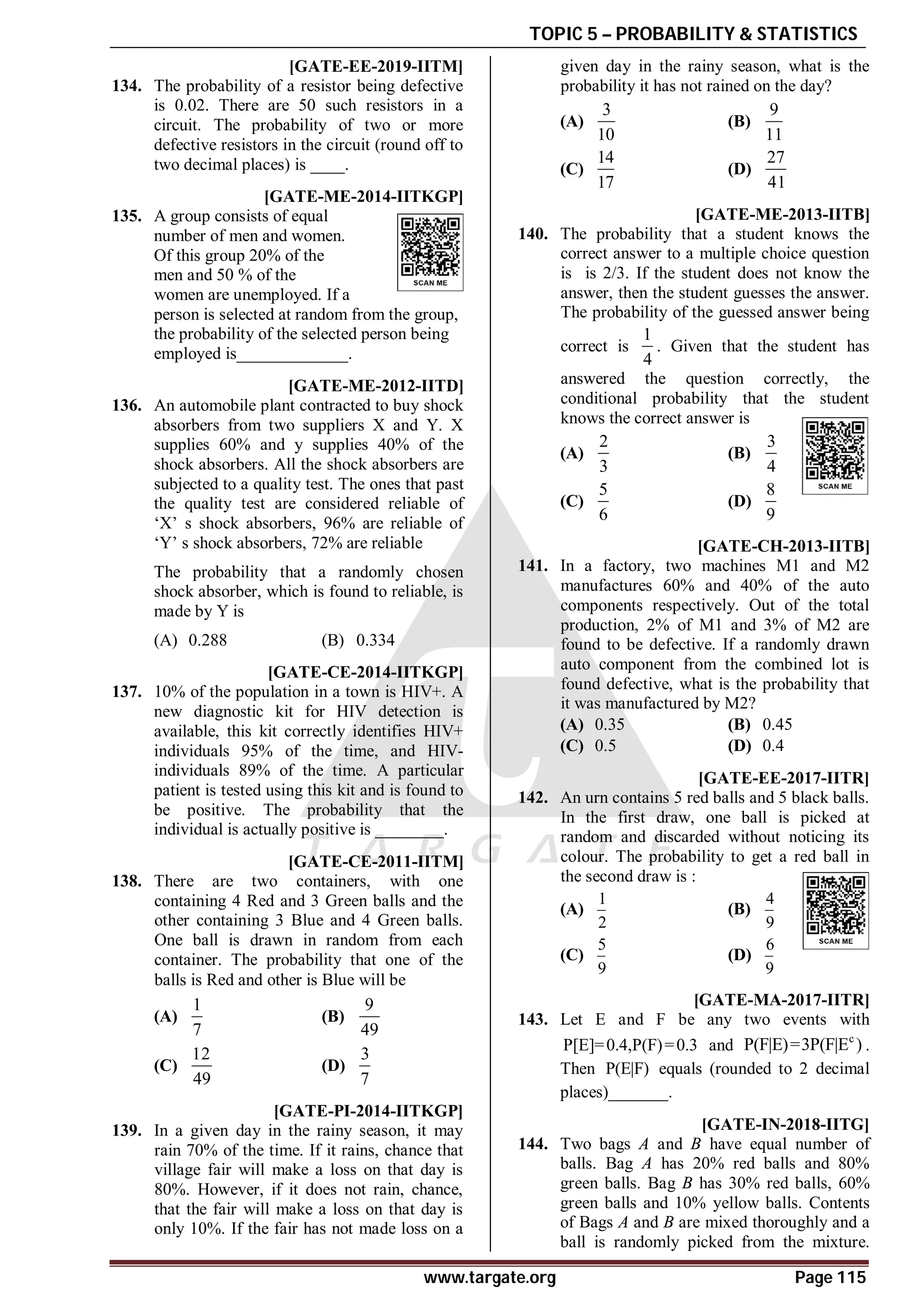 TOPIC 5 – PROBABILITY & STATISTICS
www.targate.org Page 115
A0.25 to 0.27 T5.2 [GATE-EE-2019-IITM]
134. The probability of a resistor being defective
is 0.02. There are 50 such resistors in a
circuit. The probability of two or more
defective resistors in the circuit (round off to
two decimal places) is ____.
0.65 [GATE-ME-2014-IITKGP]
135. A group consists of equal
number of men and women.
Of this group 20% of the
men and 50 % of the
women are unemployed. If a
person is selected at random from the group,
the probability of the selected person being
employed is_____________.
AB [GATE-ME-2012-IITD]
136. An automobile plant contracted to buy shock
absorbers from two suppliers X and Y. X
supplies 60% and y supplies 40% of the
shock absorbers. All the shock absorbers are
subjected to a quality test. The ones that past
the quality test are considered reliable of
‘X’ s shock absorbers, 96% are reliable of
‘Y’ s shock absorbers, 72% are reliable
The probability that a randomly chosen
shock absorber, which is found to reliable, is
made by Y is
(A) 0.288 (B) 0.334
0.48 TO 0.49 [GATE-CE-2014-IITKGP]
137. 10% of the population in a town is HIV+. A
new diagnostic kit for HIV detection is
available, this kit correctly identifies HIV+
individuals 95% of the time, and HIV-
individuals 89% of the time. A particular
patient is tested using this kit and is found to
be positive. The probability that the
individual is actually positive is ________.
AC [GATE-CE-2011-IITM]
138. There are two containers, with one
containing 4 Red and 3 Green balls and the
other containing 3 Blue and 4 Green balls.
One ball is drawn in random from each
container. The probability that one of the
balls is Red and other is Blue will be
(A)
1
7
(B)
9
49
(C)
12
49
(D)
3
7
AD [GATE-PI-2014-IITKGP]
139. In a given day in the rainy season, it may
rain 70% of the time. If it rains, chance that
village fair will make a loss on that day is
80%. However, if it does not rain, chance,
that the fair will make a loss on that day is
only 10%. If the fair has not made loss on a
given day in the rainy season, what is the
probability it has not rained on the day?
(A)
3
10
(B)
9
11
(C)
14
17
(D)
27
41
AD [GATE-ME-2013-IITB]
140. The probability that a student knows the
correct answer to a multiple choice question
is is 2/3. If the student does not know the
answer, then the student guesses the answer.
The probability of the guessed answer being
correct is
1
4
. Given that the student has
answered the question correctly, the
conditional probability that the student
knows the correct answer is
(A)
2
3
(B)
3
4
(C)
5
6
(D)
8
9
AC [GATE-CH-2013-IITB]
141. In a factory, two machines M1 and M2
manufactures 60% and 40% of the auto
components respectively. Out of the total
production, 2% of M1 and 3% of M2 are
found to be defective. If a randomly drawn
auto component from the combined lot is
found defective, what is the probability that
it was manufactured by M2?
(A) 0.35 (B) 0.45
(C) 0.5 (D) 0.4
AA [GATE-EE-2017-IITR]
142. An urn contains 5 red balls and 5 black balls.
In the first draw, one ball is picked at
random and discarded without noticing its
colour. The probability to get a red ball in
the second draw is :
(A)
1
2
(B)
4
9
(C)
5
9
(D)
6
9
A0.65 to 0.68 [GATE-MA-2017-IITR]
143. Let E and F be any two events with
P[E]=0.4,P(F)=0.3 and c
P(F|E)=3P(F|E ) .
Then P(E|F) equals (rounded to 2 decimal
places)_______.
AB [GATE-IN-2018-IITG]
144. Two bags A and B have equal number of
balls. Bag A has 20% red balls and 80%
green balls. Bag B has 30% red balls, 60%
green balls and 10% yellow balls. Contents
of Bags A and B are mixed thoroughly and a
ball is randomly picked from the mixture.
 