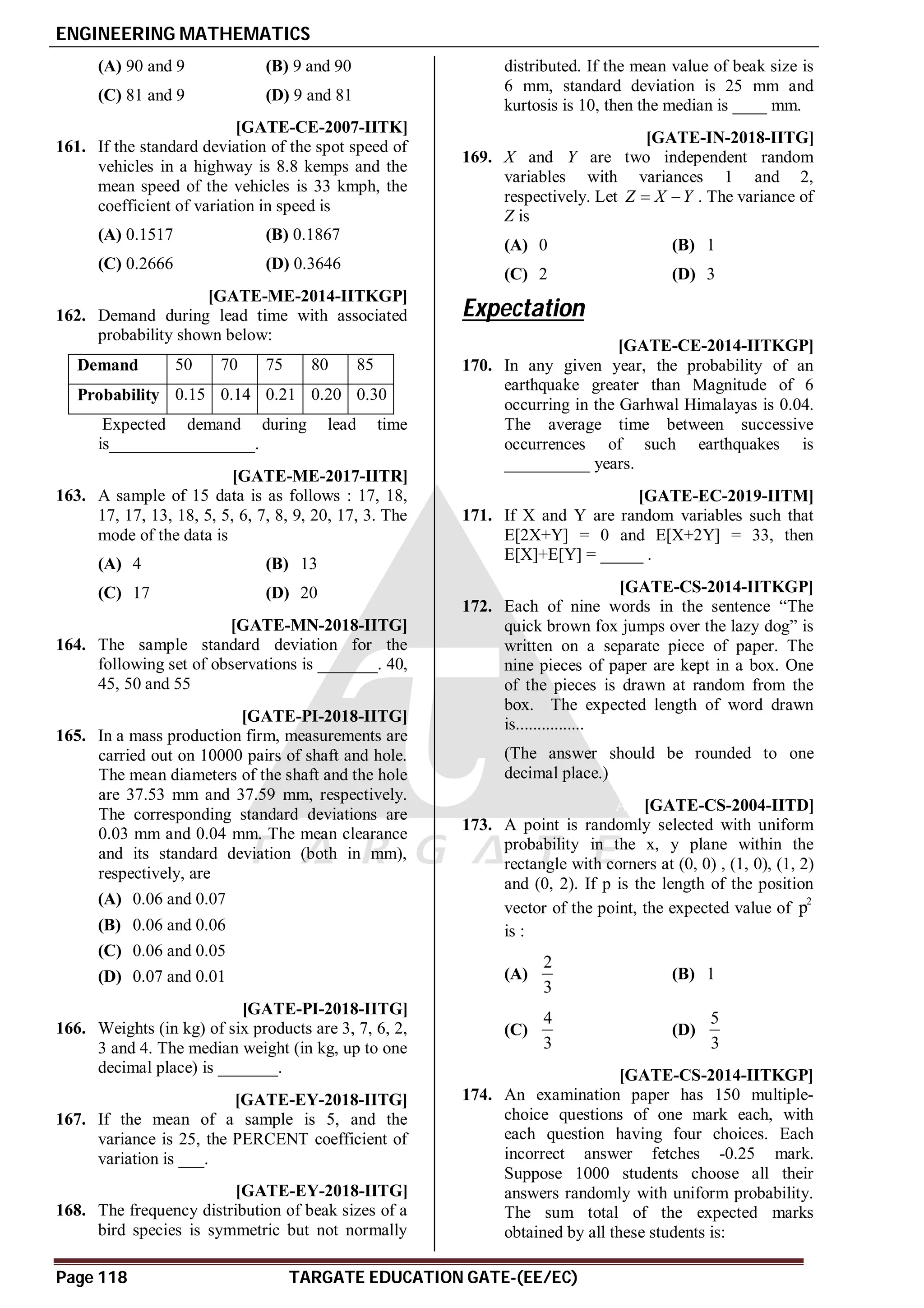 ENGINEERING MATHEMATICS
Page 118 TARGATE EDUCATION GATE-(EE/EC)
(A) 90 and 9 (B) 9 and 90
(C) 81 and 9 (D) 9 and 81
C [GATE-CE-2007-IITK]
161. If the standard deviation of the spot speed of
vehicles in a highway is 8.8 kemps and the
mean speed of the vehicles is 33 kmph, the
coefficient of variation in speed is
(A) 0.1517 (B) 0.1867
(C) 0.2666 (D) 0.3646
74 TO 75 [GATE-ME-2014-IITKGP]
162. Demand during lead time with associated
probability shown below:
Demand 50 70 75 80 85
Probability 0.15 0.14 0.21 0.20 0.30
Expected demand during lead time
is_________________.
AC [GATE-ME-2017-IITR]
163. A sample of 15 data is as follows : 17, 18,
17, 17, 13, 18, 5, 5, 6, 7, 8, 9, 20, 17, 3. The
mode of the data is
(A) 4 (B) 13
(C) 17 (D) 20
A6.4 to 6.5 [GATE-MN-2018-IITG]
164. The sample standard deviation for the
following set of observations is _______. 40,
45, 50 and 55
AC [GATE-PI-2018-IITG]
165. In a mass production firm, measurements are
carried out on 10000 pairs of shaft and hole.
The mean diameters of the shaft and the hole
are 37.53 mm and 37.59 mm, respectively.
The corresponding standard deviations are
0.03 mm and 0.04 mm. The mean clearance
and its standard deviation (both in mm),
respectively, are
(A) 0.06 and 0.07
(B) 0.06 and 0.06
(C) 0.06 and 0.05
(D) 0.07 and 0.01
A3.49 to 3.51 [GATE-PI-2018-IITG]
166. Weights (in kg) of six products are 3, 7, 6, 2,
3 and 4. The median weight (in kg, up to one
decimal place) is _______.
A99-101 [GATE-EY-2018-IITG]
167. If the mean of a sample is 5, and the
variance is 25, the PERCENT coefficient of
variation is ___.
A5.9 to 6.1 [GATE-EY-2018-IITG]
168. The frequency distribution of beak sizes of a
bird species is symmetric but not normally
distributed. If the mean value of beak size is
6 mm, standard deviation is 25 mm and
kurtosis is 10, then the median is ____ mm.
AD [GATE-IN-2018-IITG]
169. X and Y are two independent random
variables with variances 1 and 2,
respectively. Let Z X Y
  . The variance of
Z is
(A) 0 (B) 1
(C) 2 (D) 3
Expectation
A25 TO 25 [GATE-CE-2014-IITKGP]
170. In any given year, the probability of an
earthquake greater than Magnitude of 6
occurring in the Garhwal Himalayas is 0.04.
The average time between successive
occurrences of such earthquakes is
__________ years.
A11 T5.2 [GATE-EC-2019-IITM]
171. If X and Y are random variables such that
E[2X+Y] = 0 and E[X+2Y] = 33, then
E[X]+E[Y] = _____ .
A3.88 [GATE-CS-2014-IITKGP]
172. Each of nine words in the sentence “The
quick brown fox jumps over the lazy dog” is
written on a separate piece of paper. The
nine pieces of paper are kept in a box. One
of the pieces is drawn at random from the
box. The expected length of word drawn
is................
(The answer should be rounded to one
decimal place.)
AD [GATE-CS-2004-IITD]
173. A point is randomly selected with uniform
probability in the x, y plane within the
rectangle with corners at (0, 0) , (1, 0), (1, 2)
and (0, 2). If p is the length of the position
vector of the point, the expected value of
2
p
is :
(A)
2
3
(B) 1
(C)
4
3
(D)
5
3
AD [GATE-CS-2014-IITKGP]
174. An examination paper has 150 multiple-
choice questions of one mark each, with
each question having four choices. Each
incorrect answer fetches -0.25 mark.
Suppose 1000 students choose all their
answers randomly with uniform probability.
The sum total of the expected marks
obtained by all these students is:
 