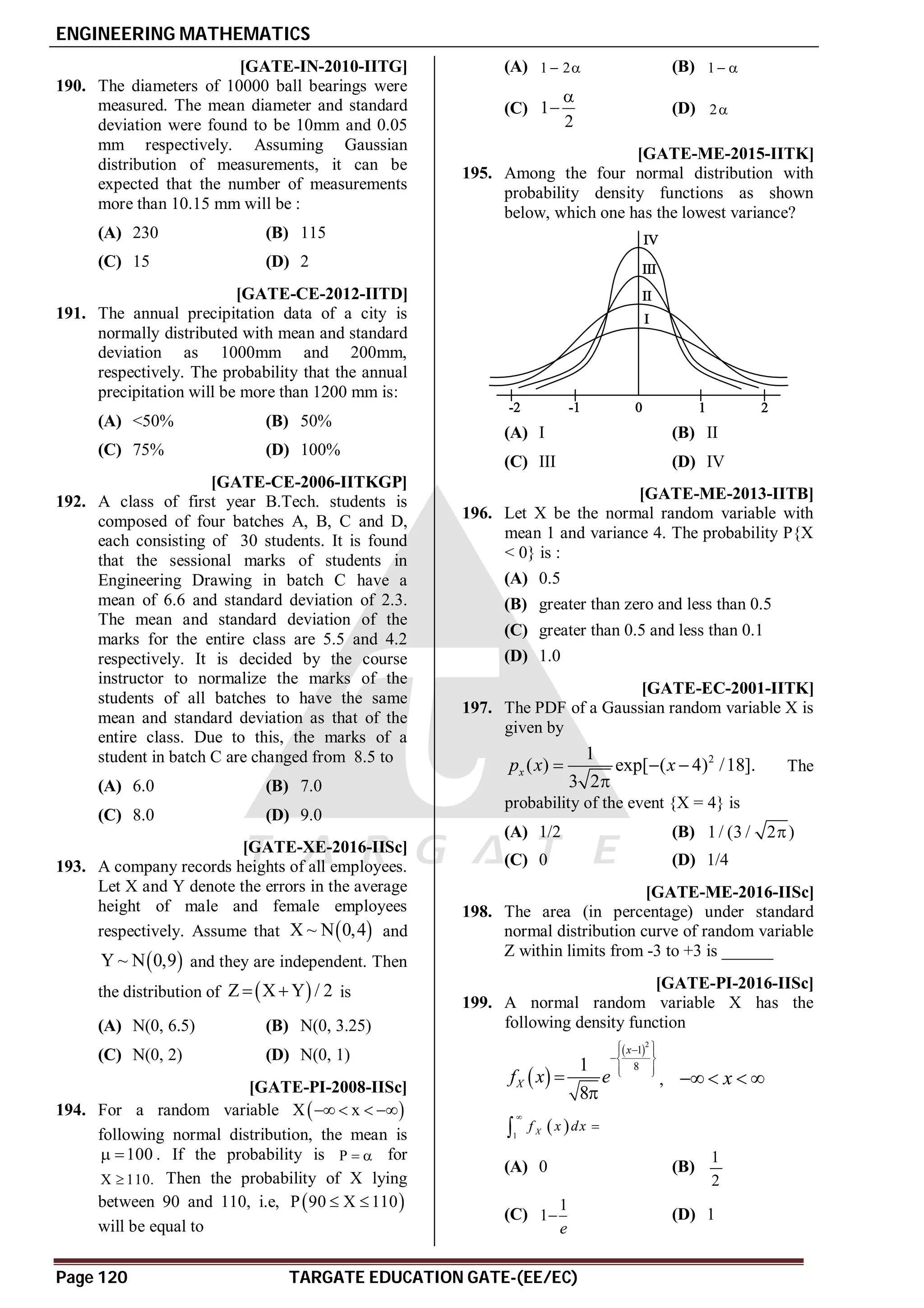 ENGINEERING MATHEMATICS
Page 120 TARGATE EDUCATION GATE-(EE/EC)
AC [GATE-IN-2010-IITG]
190. The diameters of 10000 ball bearings were
measured. The mean diameter and standard
deviation were found to be 10mm and 0.05
mm respectively. Assuming Gaussian
distribution of measurements, it can be
expected that the number of measurements
more than 10.15 mm will be :
(A) 230 (B) 115
(C) 15 (D) 2
AA [GATE-CE-2012-IITD]
191. The annual precipitation data of a city is
normally distributed with mean and standard
deviation as 1000mm and 200mm,
respectively. The probability that the annual
precipitation will be more than 1200 mm is:
(A) <50% (B) 50%
(C) 75% (D) 100%
AD [GATE-CE-2006-IITKGP]
192. A class of first year B.Tech. students is
composed of four batches A, B, C and D,
each consisting of 30 students. It is found
that the sessional marks of students in
Engineering Drawing in batch C have a
mean of 6.6 and standard deviation of 2.3.
The mean and standard deviation of the
marks for the entire class are 5.5 and 4.2
respectively. It is decided by the course
instructor to normalize the marks of the
students of all batches to have the same
mean and standard deviation as that of the
entire class. Due to this, the marks of a
student in batch C are changed from 8.5 to
(A) 6.0 (B) 7.0
(C) 8.0 (D) 9.0
AB [GATE-XE-2016-IISc]
193. A company records heights of all employees.
Let X and Y denote the errors in the average
height of male and female employees
respectively. Assume that  
X ~ N 0,4 and
 
Y ~ N 0,9 and they are independent. Then
the distribution of  
Z X Y / 2
  is
(A) N(0, 6.5) (B) N(0, 3.25)
(C) N(0, 2) (D) N(0, 1)
AA [GATE-PI-2008-IISc]
194. For a random variable X 
x
   
following normal distribution, the mean is
100
  . If the probability is P   for
X 110.
 Then the probability of X lying
between 90 and 110, i.e,  
P 90 X 110
 
will be equal to
(A) 1 2
  (B) 1  
(C) 1
2

 (D) 2
AD [GATE-ME-2015-IITK]
195. Among the four normal distribution with
probability density functions as shown
below, which one has the lowest variance?
(A) I (B) II
(C) III (D) IV
AB [GATE-ME-2013-IITB]
196. Let X be the normal random variable with
mean 1 and variance 4. The probability P{X
< 0} is :
(A) 0.5
(B) greater than zero and less than 0.5
(C) greater than 0.5 and less than 0.1
(D) 1.0
AC [GATE-EC-2001-IITK]
197. The PDF of a Gaussian random variable X is
given by
2
1
( ) exp[ ( 4) /18].
3 2
x
p x x
  

The
probability of the event {X = 4} is
(A) 1/2 (B) 1/ (3 / 2 )

(C) 0 (D) 1/4
A99.6-99.8 [GATE-ME-2016-IISc]
198. The area (in percentage) under standard
normal distribution curve of random variable
Z within limits from -3 to +3 is ______
AB [GATE-PI-2016-IISc]
199. A normal random variable X has the
following density function
 
 2
1
8
1
8
x
X
f x e
 

 
 
 
 


, x
   
 
1 X
f x dx



(A) 0 (B)
1
2
(C)
1
1
e
 (D) 1
 