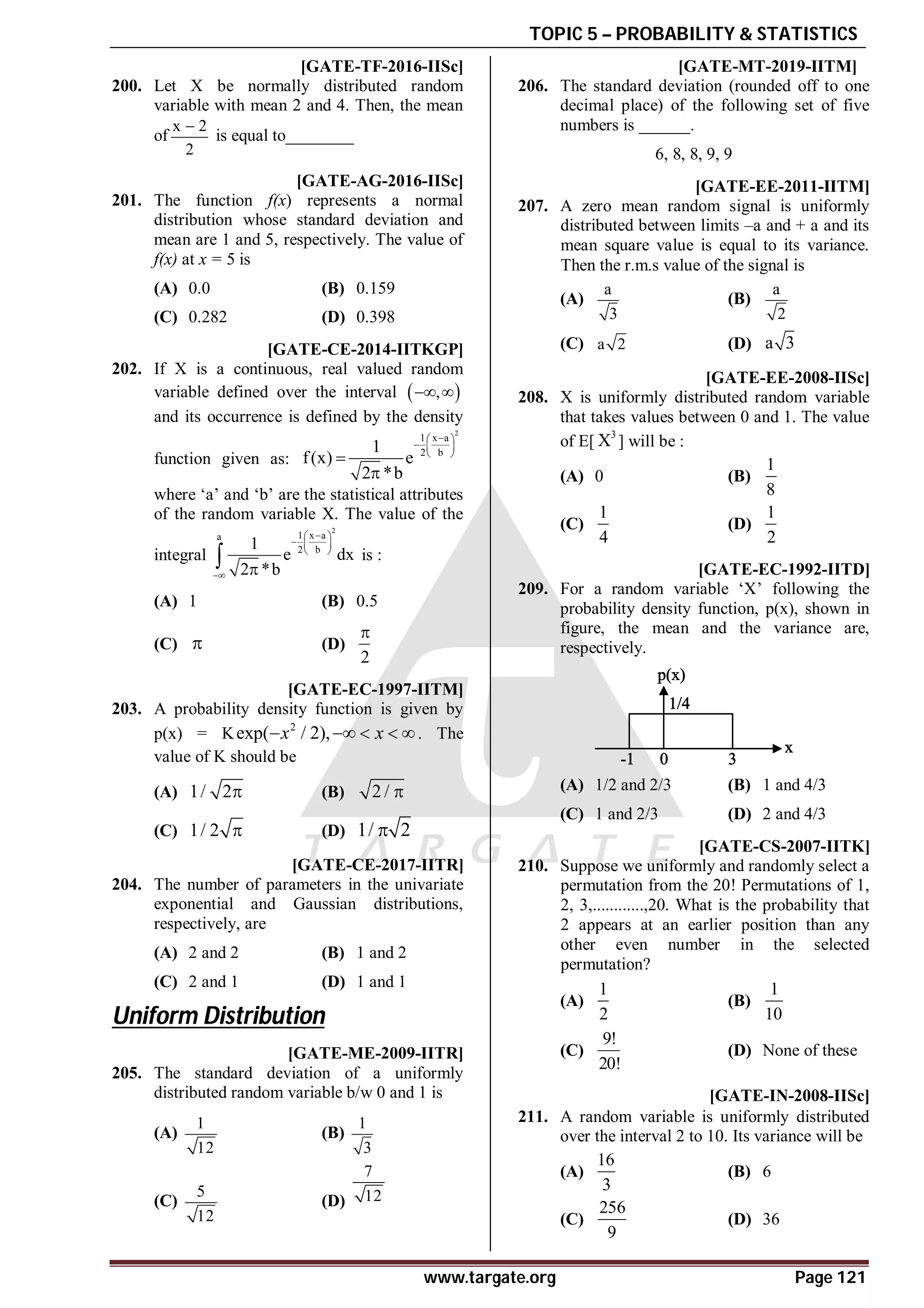 TOPIC 5 – PROBABILITY & STATISTICS
www.targate.org Page 121
A0 [GATE-TF-2016-IISc]
200. Let X be normally distributed random
variable with mean 2 and 4. Then, the mean
of
x 2
2

is equal to________
AD [GATE-AG-2016-IISc]
201. The function f(x) represents a normal
distribution whose standard deviation and
mean are 1 and 5, respectively. The value of
f(x) at x = 5 is
(A) 0.0 (B) 0.159
(C) 0.282 (D) 0.398
AB [GATE-CE-2014-IITKGP]
202. If X is a continuous, real valued random
variable defined over the interval  
,
 
and its occurrence is defined by the density
function given as:
2
1 x a
2 b
1
f(x) e
2 *b

 
  
 


where ‘a’ and ‘b’ are the statistical attributes
of the random variable X. The value of the
integral
2
1 x a
a
2 b
1
e dx
2 *b

 
  
 
 
 is :
(A) 1 (B) 0.5
(C)  (D)
2

AA [GATE-EC-1997-IITM]
203. A probability density function is given by
p(x) = K 2
exp( / 2),
x x
    . The
value of K should be
(A) 1/ 2 (B) 2 / 
(C) 1/ 2  (D) 1/ 2

AB [GATE-CE-2017-IITR]
204. The number of parameters in the univariate
exponential and Gaussian distributions,
respectively, are
(A) 2 and 2 (B) 1 and 2
(C) 2 and 1 (D) 1 and 1
Uniform Distribution
A [GATE-ME-2009-IITR]
205. The standard deviation of a uniformly
distributed random variable b/w 0 and 1 is
(A)
1
12
(B)
1
3
(C)
5
12
(D)
7
12
A1.0 to 1.4 T5.2 [GATE-MT-2019-IITM]
206. The standard deviation (rounded off to one
decimal place) of the following set of five
numbers is ______.
6, 8, 8, 9, 9
A0.AA [GATE-EE-2011-IITM]
207. A zero mean random signal is uniformly
distributed between limits –a and + a and its
mean square value is equal to its variance.
Then the r.m.s value of the signal is
(A)
a
3
(B)
a
2
(C) a 2 (D) a 3
AC [GATE-EE-2008-IISc]
208. X is uniformly distributed random variable
that takes values between 0 and 1. The value
of E[
3
X ] will be :
(A) 0 (B)
1
8
(C)
1
4
(D)
1
2
AB [GATE-EC-1992-IITD]
209. For a random variable ‘X’ following the
probability density function, p(x), shown in
figure, the mean and the variance are,
respectively.
(A) 1/2 and 2/3 (B) 1 and 4/3
(C) 1 and 2/3 (D) 2 and 4/3
AD [GATE-CS-2007-IITK]
210. Suppose we uniformly and randomly select a
permutation from the 20! Permutations of 1,
2, 3,............,20. What is the probability that
2 appears at an earlier position than any
other even number in the selected
permutation?
(A)
1
2
(B)
1
10
(C)
9!
20!
(D) None of these
AA [GATE-IN-2008-IISc]
211. A random variable is uniformly distributed
over the interval 2 to 10. Its variance will be
(A)
16
3
(B) 6
(C)
256
9
(D) 36
 