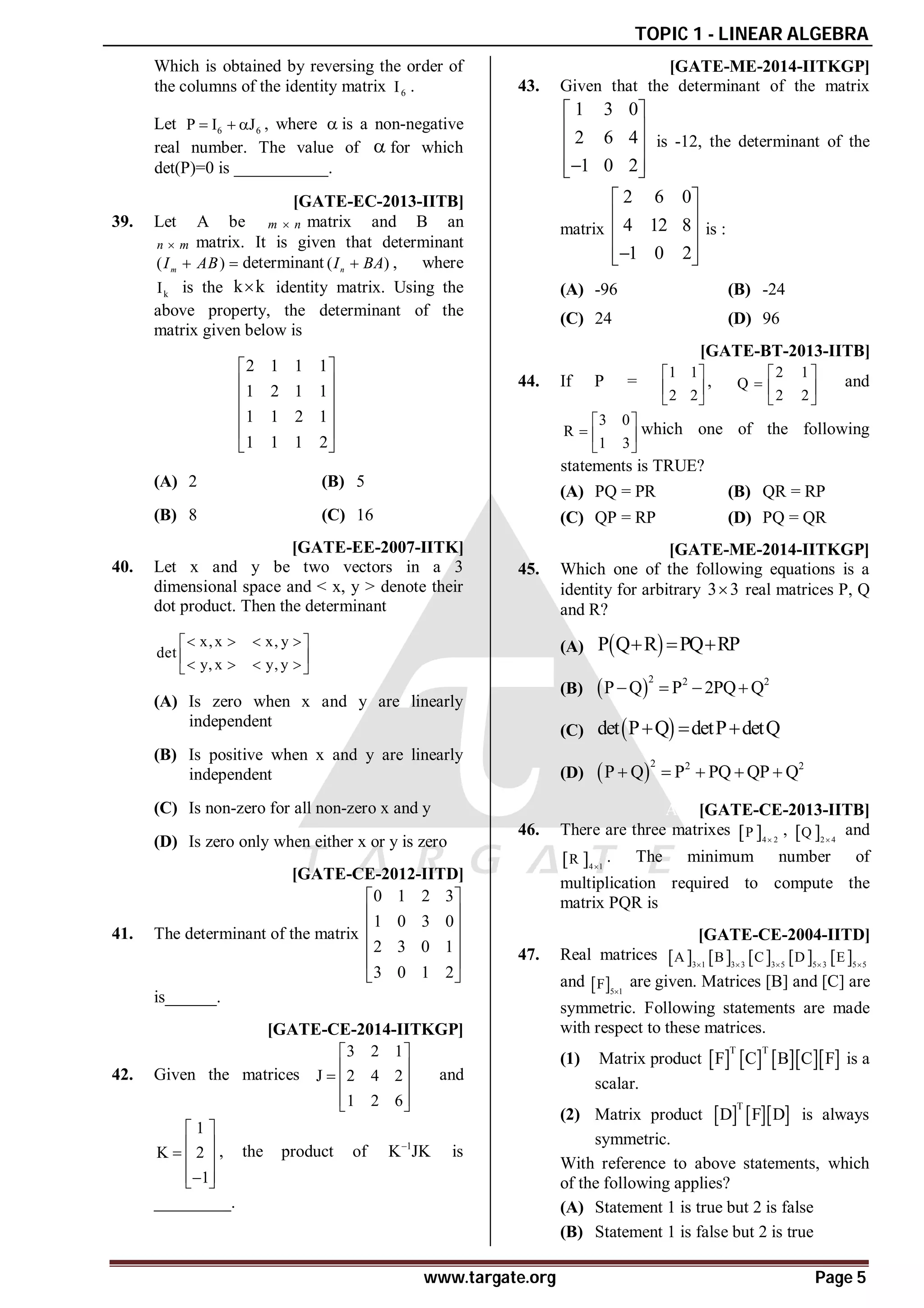 TOPIC 1 - LINEAR ALGEBRA
www.targate.org Page 5
Which is obtained by reversing the order of
the columns of the identity matrix 6
I .
Let 6 6
P I J
   , where  is a non-negative
real number. The value of  for which
det(P)=0 is ___________.
AB [GATE-EC-2013-IITB]
39. Let A be m n
 matrix and B an
n m
 matrix. It is given that determinant
( )
m
I AB
  determinant ( )
n
I BA
 , where
k
I is the k k
 identity matrix. Using the
above property, the determinant of the
matrix given below is
2 1 1 1
1 2 1 1
1 1 2 1
1 1 1 2
 
 
 
 
 
 
(A) 2 (B) 5
(B) 8 (C) 16
AB [GATE-EE-2007-IITK]
40. Let x and y be two vectors in a 3
dimensional space and < x, y > denote their
dot product. Then the determinant
x,x x, y
det
y, x y, y
   
 
 
   
 
(A) Is zero when x and y are linearly
independent
(B) Is positive when x and y are linearly
independent
(C) Is non-zero for all non-zero x and y
(D) Is zero only when either x or y is zero
A88 [GATE-CE-2012-IITD]
41. The determinant of the matrix
0 1 2 3
1 0 3 0
2 3 0 1
3 0 1 2
 
 
 
 
 
 
is______.
A23 [GATE-CE-2014-IITKGP]
42. Given the matrices
3 2 1
J 2 4 2
1 2 6
 
 
  
 
 
and
1
K 2
1
 
 
  
 

 
, the product of 1
K JK

is
_________.
AA [GATE-ME-2014-IITKGP]
43. Given that the determinant of the matrix
1 3 0
2 6 4
1 0 2
 
 
 
 

 
is -12, the determinant of the
matrix
2 6 0
4 12 8
1 0 2
 
 
 
 

 
is :
(A) -96 (B) -24
(C) 24 (D) 96
AA [GATE-BT-2013-IITB]
44. If P =
1 1
2 2
 
 
 
,
2 1
Q
2 2
 
  
 
and
3 0
R
1 3
 
  
 
which one of the following
statements is TRUE?
(A) PQ = PR (B) QR = RP
(C) QP = RP (D) PQ = QR
AD [GATE-ME-2014-IITKGP]
45. Which one of the following equations is a
identity for arbitrary 3 3
 real matrices P, Q
and R?
(A)  
P Q R PQ RP
  
(B)  
2 2 2
P Q P 2PQ Q
   
(C)  
det P Q detP detQ
  
(D)  
2 2 2
P Q P PQ QP Q
    
A16 [GATE-CE-2013-IITB]
46. There are three matrixes  4 2
P 
,  2 4
Q 
and
 4 1
R 
. The minimum number of
multiplication required to compute the
matrix PQR is
AA [GATE-CE-2004-IITD]
47. Real matrices          
3 1 3 3 3 5 5 3 5 5
A B C D E
    
and  5 1
F 
are given. Matrices [B] and [C] are
symmetric. Following statements are made
with respect to these matrices.
(1) Matrix product        
T T
F C B C F is a
scalar.
(2) Matrix product     
T
D F D is always
symmetric.
With reference to above statements, which
of the following applies?
(A) Statement 1 is true but 2 is false
(B) Statement 1 is false but 2 is true
 