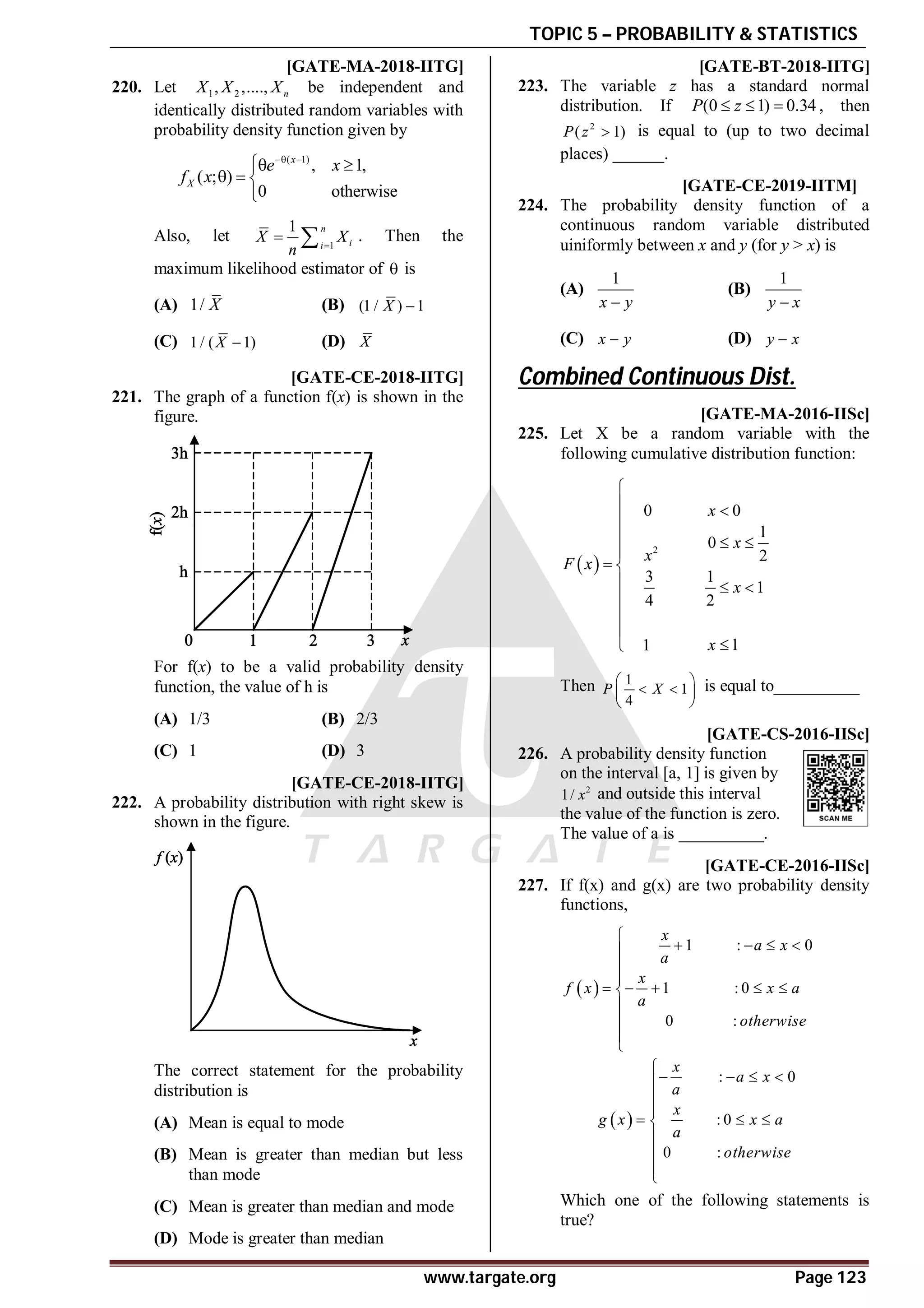 TOPIC 5 – PROBABILITY & STATISTICS
www.targate.org Page 123
AC [GATE-MA-2018-IITG]
220. Let 1 2
, ,...., n
X X X be independent and
identically distributed random variables with
probability density function given by
( 1)
, 1,
( ; )
0 otherwise
x
X
e x
f x
 
 
  

Also, let 1
1 n
i
i
X X
n 
  . Then the
maximum likelihood estimator of  is
(A) 1/ X (B) (1 / ) 1
X 
(C) 1 / ( 1)
X  (D) X
AA [GATE-CE-2018-IITG]
221. The graph of a function f(x) is shown in the
figure.
For f(x) to be a valid probability density
function, the value of h is
(A) 1/3 (B) 2/3
(C) 1 (D) 3
AC [GATE-CE-2018-IITG]
222. A probability distribution with right skew is
shown in the figure.
The correct statement for the probability
distribution is
(A) Mean is equal to mode
(B) Mean is greater than median but less
than mode
(C) Mean is greater than median and mode
(D) Mode is greater than median
A0.32 to 0.32 [GATE-BT-2018-IITG]
223. The variable z has a standard normal
distribution. If (0 1) 0.34
P z
   , then
2
( 1)
P z  is equal to (up to two decimal
places) ______.
AB T5.2 [GATE-CE-2019-IITM]
224. The probability density function of a
continuous random variable distributed
uiniformly between x and y (for y > x) is
(A)
1
x y

(B)
1
y x

(C) x y
 (D) y x

Combined Continuous Dist.
A0.65-0.71 [GATE-MA-2016-IISc]
225. Let X be a random variable with the
following cumulative distribution function:
 
2
0 0
1
0
2
3 1
1
4 2
1
1
x
x
x
F x
x
x

 

  

 
  





Then 1
1
4
P X
 
 
 
 
is equal to__________
A0.5 [GATE-CS-2016-IISc]
226. A probability density function
on the interval [a, 1] is given by
2
1/ x and outside this interval
the value of the function is zero.
The value of a is __________.
AB [GATE-CE-2016-IISc]
227. If f(x) and g(x) are two probability density
functions,
 
1 : 0
1 : 0
0 :
x
a x
a
x
f x x a
a
otherwise

   



    





 
: 0
: 0
0 :
x
a x
a
x
g x x a
a
otherwise

   



  





Which one of the following statements is
true?
 