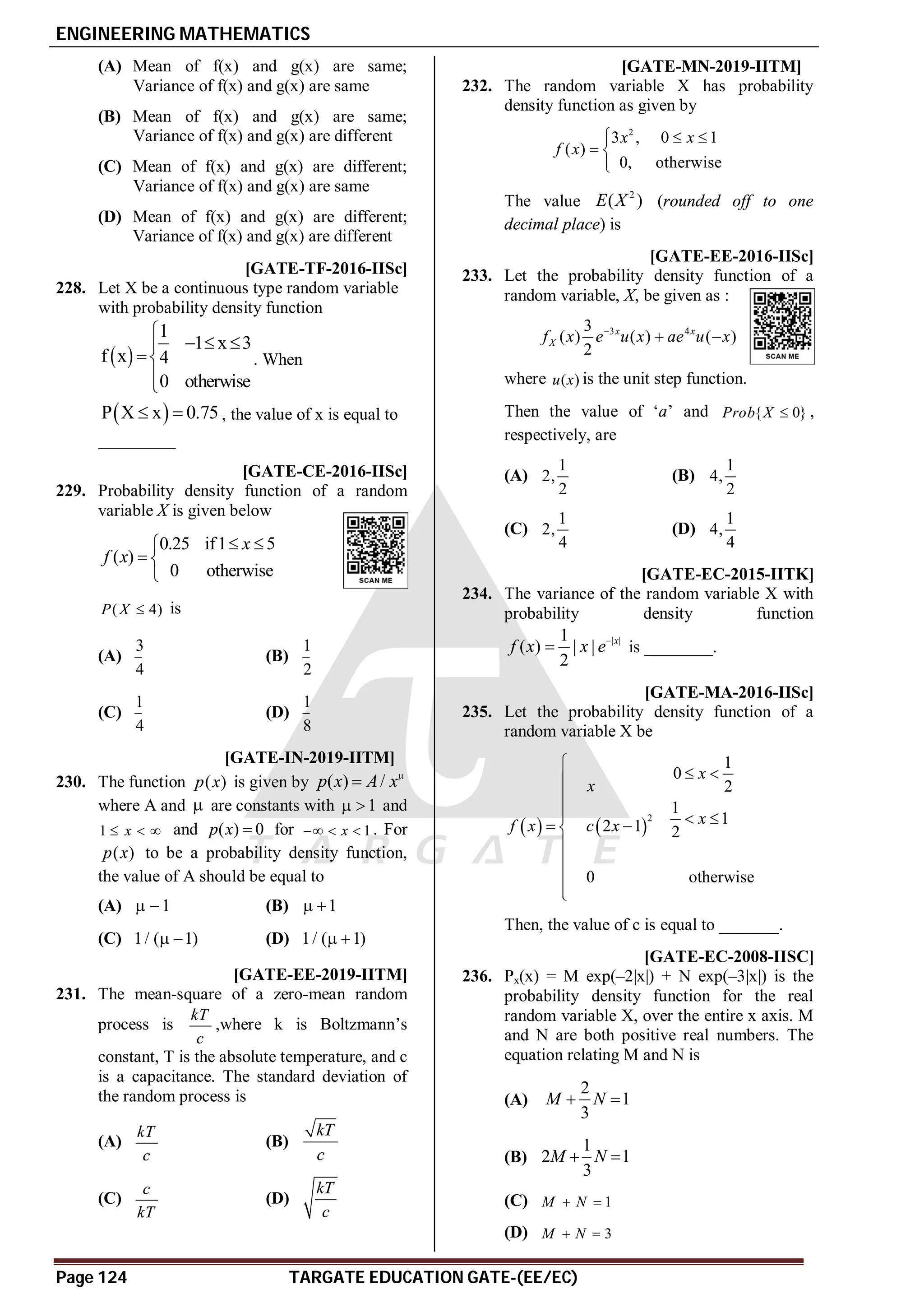 ENGINEERING MATHEMATICS
Page 124 TARGATE EDUCATION GATE-(EE/EC)
(A) Mean of f(x) and g(x) are same;
Variance of f(x) and g(x) are same
(B) Mean of f(x) and g(x) are same;
Variance of f(x) and g(x) are different
(C) Mean of f(x) and g(x) are different;
Variance of f(x) and g(x) are same
(D) Mean of f(x) and g(x) are different;
Variance of f(x) and g(x) are different
A1.99-2.01 [GATE-TF-2016-IISc]
228. Let X be a continuous type random variable
with probability density function
 
1
1 x 3
f x 4
0 otherwise

  




. When
 
P X x 0.75
  , the value of x is equal to
_________
AA [GATE-CE-2016-IISc]
229. Probability density function of a random
variable X is given below
0.25 if1 5
( )
0 otherwise
x
f x
 

 

( 4)
P X  is
(A)
3
4
(B)
1
2
(C)
1
4
(D)
1
8
AA T5.2 [GATE-IN-2019-IITM]
230. The function ( )
p x is given by ( ) /
p x A x

where A and  are constants with 1
  and
1 x
   and ( ) 0
p x  for 1
x
   . For
( )
p x to be a probability density function,
the value of A should be equal to
(A) 1
  (B) 1
 
(C) 1/ ( 1)
  (D) 1/ ( 1)
 
AB T5.2 [GATE-EE-2019-IITM]
231. The mean-square of a zero-mean random
process is
kT
c
,where k is Boltzmann’s
constant, T is the absolute temperature, and c
is a capacitance. The standard deviation of
the random process is
(A)
kT
c
(B)
kT
c
(C)
c
kT
(D)
kT
c
A0.5 to 0.7 T5.2 [GATE-MN-2019-IITM]
232. The random variable X has probability
density function as given by
2
3 , 0 1
( )
0, otherwise
x x
f x
  
 

The value
2
( )
E X (rounded off to one
decimal place) is
AA [GATE-EE-2016-IISc]
233. Let the probability density function of a
random variable, X, be given as :
3 4
3
( ) ( ) ( )
2
x x
X
f x e u x ae u x

 
where ( )
u x is the unit step function.
Then the value of ‘a’ and { 0}
Prob X  ,
respectively, are
(A)
1
2,
2
(B)
1
4,
2
(C)
1
2,
4
(D)
1
4,
4
A6 [GATE-EC-2015-IITK]
234. The variance of the random variable X with
probability density function
| |
1
( ) | |
2
x
f x x e
 is ________.
A5.2-5.3 [GATE-MA-2016-IISc]
235. Let the probability density function of a
random variable X be
   
2
1
0
2
1
1
2 1 2
0 otherwise
x
x
x
f x c x

 



  
 






Then, the value of c is equal to _______.
AA [GATE-EC-2008-IISC]
236. Px(x) = M exp(–2|x|) + N exp(–3|x|) is the
probability density function for the real
random variable X, over the entire x axis. M
and N are both positive real numbers. The
equation relating M and N is
(A)
2
1
3
M N
 
(B)
1
2 1
3
M N
 
(C) 1
M N
 
(D) 3
M N
 
 