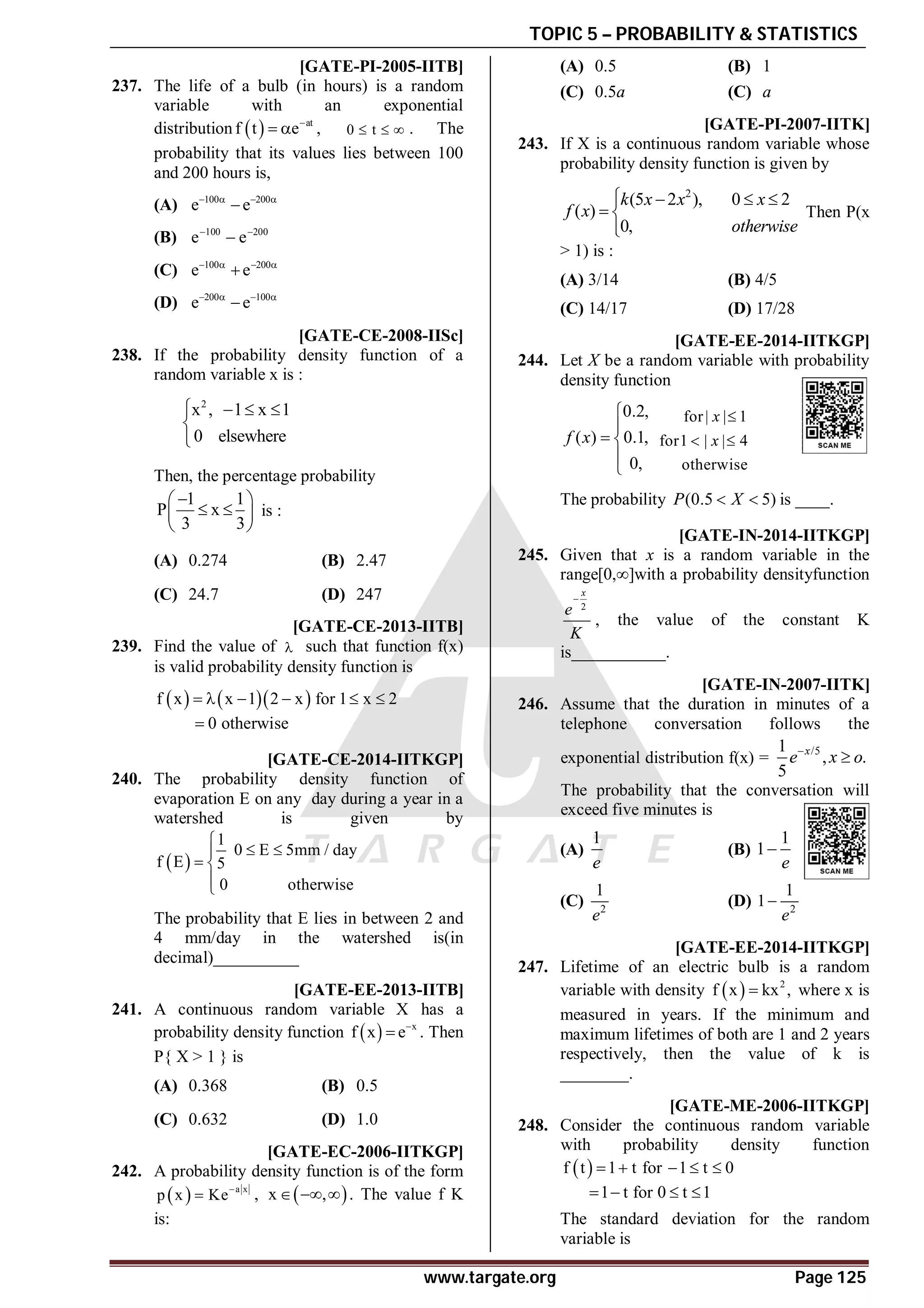 TOPIC 5 – PROBABILITY & STATISTICS
www.targate.org Page 125
AA [GATE-PI-2005-IITB]
237. The life of a bulb (in hours) is a random
variable with an exponential
distribution   at
f t e
  , 0 t
   . The
probability that its values lies between 100
and 200 hours is,
(A) 100 200
e e
   

(B) 100 200
e e
 

(C) 100 200
e e
   

(D) 200 100
e e
   

AB [GATE-CE-2008-IISc]
238. If the probability density function of a
random variable x is :
2
x , 1 x 1
0 elsewhere
   


Then, the percentage probability
1 1
P x
3 3

 
 
 
 
is :
(A) 0.274 (B) 2.47
(C) 24.7 (D) 247
A6 [GATE-CE-2013-IITB]
239. Find the value of  such that function f(x)
is valid probability density function is
    
f x x 1 2 x for 1 x 2
     
0 otherwise

A0.4 [GATE-CE-2014-IITKGP]
240. The probability density function of
evaporation E on any day during a year in a
watershed is given by
 
1
0 E 5mm / day
f E 5
0 otherwise

 

 


The probability that E lies in between 2 and
4 mm/day in the watershed is(in
decimal)__________
AA [GATE-EE-2013-IITB]
241. A continuous random variable X has a
probability density function   x
f x e
 . Then
P{ X > 1 } is
(A) 0.368 (B) 0.5
(C) 0.632 (D) 1.0
AC [GATE-EC-2006-IITKGP]
242. A probability density function is of the form
  a x
p x Ke
 ,  
x ,
   . The value f K
is:
(A) 0.5 (B) 1
(C) 0.5a (C) a
D [GATE-PI-2007-IITK]
243. If X is a continuous random variable whose
probability density function is given by
2
(5 2 ), 0 2
( )
0,
k x x x
f x
otherwise
   

 


Then P(x
> 1) is :
(A) 3/14 (B) 4/5
(C) 14/17 (D) 17/28
0.35 to 0.45 [GATE-EE-2014-IITKGP]
244. Let X be a random variable with probability
density function
0.2,
( ) 0.1,
0,
f x


 


for| | 1
for1 | | 4
otherwise
x
x

 
The probability (0.5 5)
P X
  is ____.
2 to 2 [GATE-IN-2014-IITKGP]
245. Given that x is a random variable in the
range[0,∞]with a probability densityfunction
2
x
e
K

, the value of the constant K
is___________.
A [GATE-IN-2007-IITK]
246. Assume that the duration in minutes of a
telephone conversation follows the
exponential distribution f(x) =
/5
1
, .
5
x
e x o


The probability that the conversation will
exceed five minutes is
(A)
1
e
(B)
1
1
e

(C) 2
1
e
(D) 2
1
1
e

0.4 TO 0.5 [GATE-EE-2014-IITKGP]
247. Lifetime of an electric bulb is a random
variable with density   2
f x kx ,
 where x is
measured in years. If the minimum and
maximum lifetimes of both are 1 and 2 years
respectively, then the value of k is
________.
AB [GATE-ME-2006-IITKGP]
248. Consider the continuous random variable
with probability density function
 
f t 1 t for 1 t 0
    
1 t for 0 t 1
   
The standard deviation for the random
variable is
 