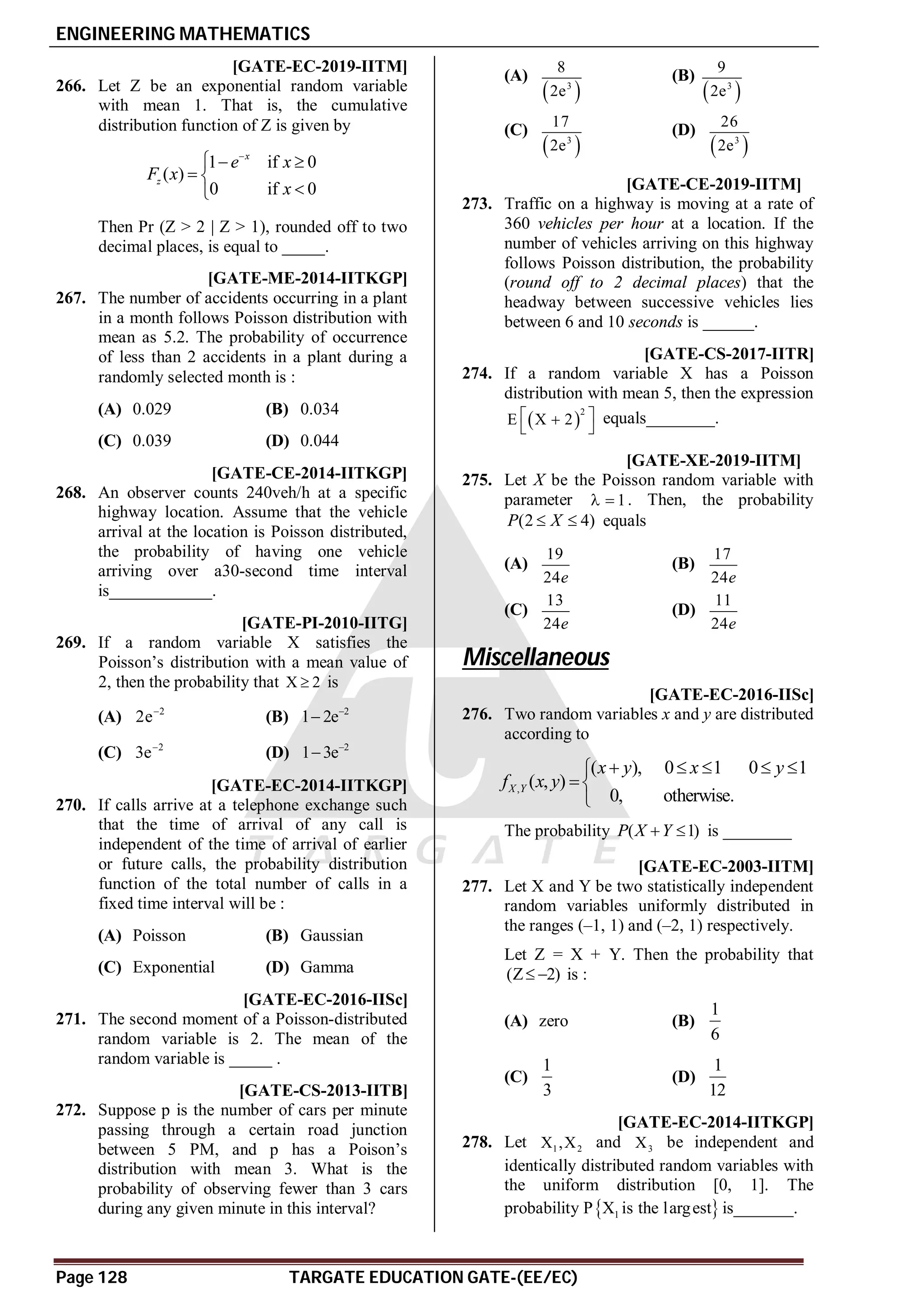 ENGINEERING MATHEMATICS
Page 128 TARGATE EDUCATION GATE-(EE/EC)
A0.36 to 0.38 T5.2 [GATE-EC-2019-IITM]
266. Let Z be an exponential random variable
with mean 1. That is, the cumulative
distribution function of Z is given by
1 if 0
( )
0 if 0
x
z
e x
F x
x

  
 


Then Pr (Z > 2 | Z > 1), rounded off to two
decimal places, is equal to _____.
AB [GATE-ME-2014-IITKGP]
267. The number of accidents occurring in a plant
in a month follows Poisson distribution with
mean as 5.2. The probability of occurrence
of less than 2 accidents in a plant during a
randomly selected month is :
(A) 0.029 (B) 0.034
(C) 0.039 (D) 0.044
A0.27 [GATE-CE-2014-IITKGP]
268. An observer counts 240veh/h at a specific
highway location. Assume that the vehicle
arrival at the location is Poisson distributed,
the probability of having one vehicle
arriving over a30-second time interval
is____________.
AD [GATE-PI-2010-IITG]
269. If a random variable X satisfies the
Poisson’s distribution with a mean value of
2, then the probability that X 2
 is
(A) 2
2e
(B) 2
1 2e

(C) 2
3e
(D) 2
1 3e

AA [GATE-EC-2014-IITKGP]
270. If calls arrive at a telephone exchange such
that the time of arrival of any call is
independent of the time of arrival of earlier
or future calls, the probability distribution
function of the total number of calls in a
fixed time interval will be :
(A) Poisson (B) Gaussian
(C) Exponential (D) Gamma
A0.9-1.1 [GATE-EC-2016-IISc]
271. The second moment of a Poisson-distributed
random variable is 2. The mean of the
random variable is _____ .
AC [GATE-CS-2013-IITB]
272. Suppose p is the number of cars per minute
passing through a certain road junction
between 5 PM, and p has a Poison’s
distribution with mean 3. What is the
probability of observing fewer than 3 cars
during any given minute in this interval?
(A)
 
3
8
2e
(B)
 
3
9
2e
(C)
 
3
17
2e
(D)
 
3
26
2e
A0.17 to 0.19 T5.2 [GATE-CE-2019-IITM]
273. Traffic on a highway is moving at a rate of
360 vehicles per hour at a location. If the
number of vehicles arriving on this highway
follows Poisson distribution, the probability
(round off to 2 decimal places) that the
headway between successive vehicles lies
between 6 and 10 seconds is ______.
A54 [GATE-CS-2017-IITR]
274. If a random variable X has a Poisson
distribution with mean 5, then the expression
 
2
E X 2
 

 
equals________.
AB T5.2 [GATE-XE-2019-IITM]
275. Let X be the Poisson random variable with
parameter 1
  . Then, the probability
(2 4)
P X
  equals
(A)
19
24e
(B)
17
24e
(C)
13
24e
(D)
11
24e
Miscellaneous
A0.32-0.34 [GATE-EC-2016-IISc]
276. Two random variables x and y are distributed
according to
,
( ), 0 1 0 1
( , )
0, otherwise.
X Y
x y x y
f x y
    



The probability ( 1)
P X Y
  is ________
AD [GATE-EC-2003-IITM]
277. Let X and Y be two statistically independent
random variables uniformly distributed in
the ranges (–1, 1) and (–2, 1) respectively.
Let Z = X + Y. Then the probability that
(Z 2)
  is :
(A) zero (B)
1
6
(C)
1
3
(D)
1
12
A0333 [GATE-EC-2014-IITKGP]
278. Let 1 2
X ,X and 3
X be independent and
identically distributed random variables with
the uniform distribution [0, 1]. The
probability P 
1
X is the largest is_______.
 