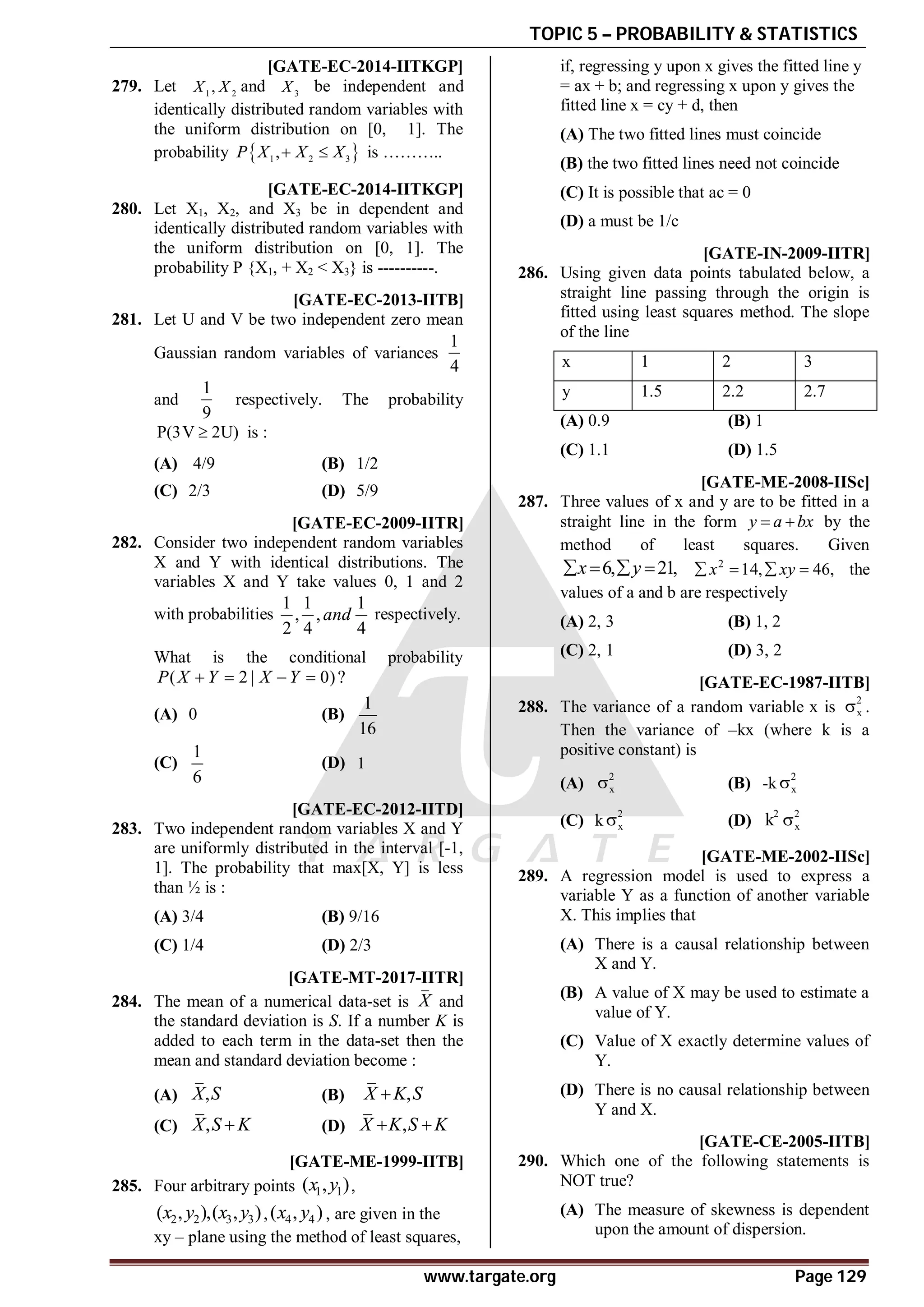 TOPIC 5 – PROBABILITY & STATISTICS
www.targate.org Page 129
A0.16 [GATE-EC-2014-IITKGP]
279. Let 1 2
,
X X and 3
X be independent and
identically distributed random variables with
the uniform distribution on [0, 1]. The
probability  
1 2 3
,
P X X X
  is ………..
0.15to0.18 [GATE-EC-2014-IITKGP]
280. Let X1, X2, and X3 be in dependent and
identically distributed random variables with
the uniform distribution on [0, 1]. The
probability P {X1, + X2 < X3} is ----------.
AB [GATE-EC-2013-IITB]
281. Let U and V be two independent zero mean
Gaussian random variables of variances
1
4
and
1
9
respectively. The probability
P(3V 2U)
 is :
(A) 4/9 (B) 1/2
(C) 2/3 (D) 5/9
AC [GATE-EC-2009-IITR]
282. Consider two independent random variables
X and Y with identical distributions. The
variables X and Y take values 0, 1 and 2
with probabilities
1 1 1
, ,
2 4 4
and respectively.
What is the conditional probability
( 2 | 0)?
P X Y X Y
   
(A) 0 (B)
1
16
(C)
1
6
(D) 1
B [GATE-EC-2012-IITD]
283. Two independent random variables X and Y
are uniformly distributed in the interval [-1,
1]. The probability that max[X, Y] is less
than ½ is :
(A) 3/4 (B) 9/16
(C) 1/4 (D) 2/3
AB [GATE-MT-2017-IITR]
284. The mean of a numerical data-set is X and
the standard deviation is S. If a number K is
added to each term in the data-set then the
mean and standard deviation become :
(A) ,
X S (B) ,
X K S

(C) ,
X S K
 (D) ,
X K S K
 
B [GATE-ME-1999-IITB]
285. Four arbitrary points 1 1
( , )
x y ,
2 2 3 3
( , ),( , )
x y x y , 4 4
( , )
x y , are given in the
xy – plane using the method of least squares,
if, regressing y upon x gives the fitted line y
= ax + b; and regressing x upon y gives the
fitted line x = cy + d, then
(A) The two fitted lines must coincide
(B) the two fitted lines need not coincide
(C) It is possible that ac = 0
(D) a must be 1/c
B [GATE-IN-2009-IITR]
286. Using given data points tabulated below, a
straight line passing through the origin is
fitted using least squares method. The slope
of the line
x 1 2 3
y 1.5 2.2 2.7
(A) 0.9 (B) 1
(C) 1.1 (D) 1.5
A [GATE-ME-2008-IISc]
287. Three values of x and y are to be fitted in a
straight line in the form y a bx
  by the
method of least squares. Given
6, 21,
x y
    2
14, 46,
x xy
    the
values of a and b are respectively
(A) 2, 3 (B) 1, 2
(C) 2, 1 (D) 3, 2
AD [GATE-EC-1987-IITB]
288. The variance of a random variable x is
2
x
 .
Then the variance of –kx (where k is a
positive constant) is
(A)
2
x
 (B) -k
2
x

(C) k
2
x
 (D)
2
k 2
x

AC [GATE-ME-2002-IISc]
289. A regression model is used to express a
variable Y as a function of another variable
X. This implies that
(A) There is a causal relationship between
X and Y.
(B) A value of X may be used to estimate a
value of Y.
(C) Value of X exactly determine values of
Y.
(D) There is no causal relationship between
Y and X.
AD [GATE-CE-2005-IITB]
290. Which one of the following statements is
NOT true?
(A) The measure of skewness is dependent
upon the amount of dispersion.
 