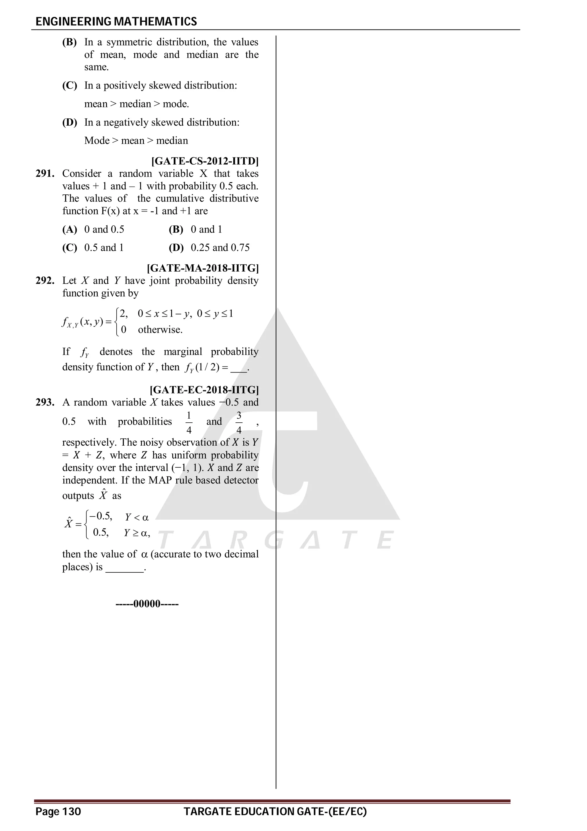 ENGINEERING MATHEMATICS
Page 130 TARGATE EDUCATION GATE-(EE/EC)
(B) In a symmetric distribution, the values
of mean, mode and median are the
same.
(C) In a positively skewed distribution:
mean > median > mode.
(D) In a negatively skewed distribution:
Mode > mean > median
AC [GATE-CS-2012-IITD]
291. Consider a random variable X that takes
values + 1 and – 1 with probability 0.5 each.
The values of the cumulative distributive
function F(x) at x = -1 and +1 are
(A) 0 and 0.5 (B) 0 and 1
(C) 0.5 and 1 (D) 0.25 and 0.75
A 0.332 to 0.A1 [GATE-MA-2018-IITG]
292. Let X and Y have joint probability density
function given by
,
2, 0 1 , 0 1
( , )
0 otherwise.
X Y
x y y
f x y
    

 

If Y
f denotes the marginal probability
density function of Y , then (1/ 2)
Y
f  ___.
A–0.5 [GATE-EC-2018-IITG]
293. A random variable X takes values −0.5 and
0.5 with probabilities
1
4
and
3
4
,
respectively. The noisy observation of is
= + , where has uniform probability
density over the interval (−1, 1). and are
independent. If the MAP rule based detector
outputs X̂ as
0.5,
ˆ
0.5,
X


 
 ,
Y
Y
 
 
then the value of  (accurate to two decimal
places) is _______.
-----00000-----
 
