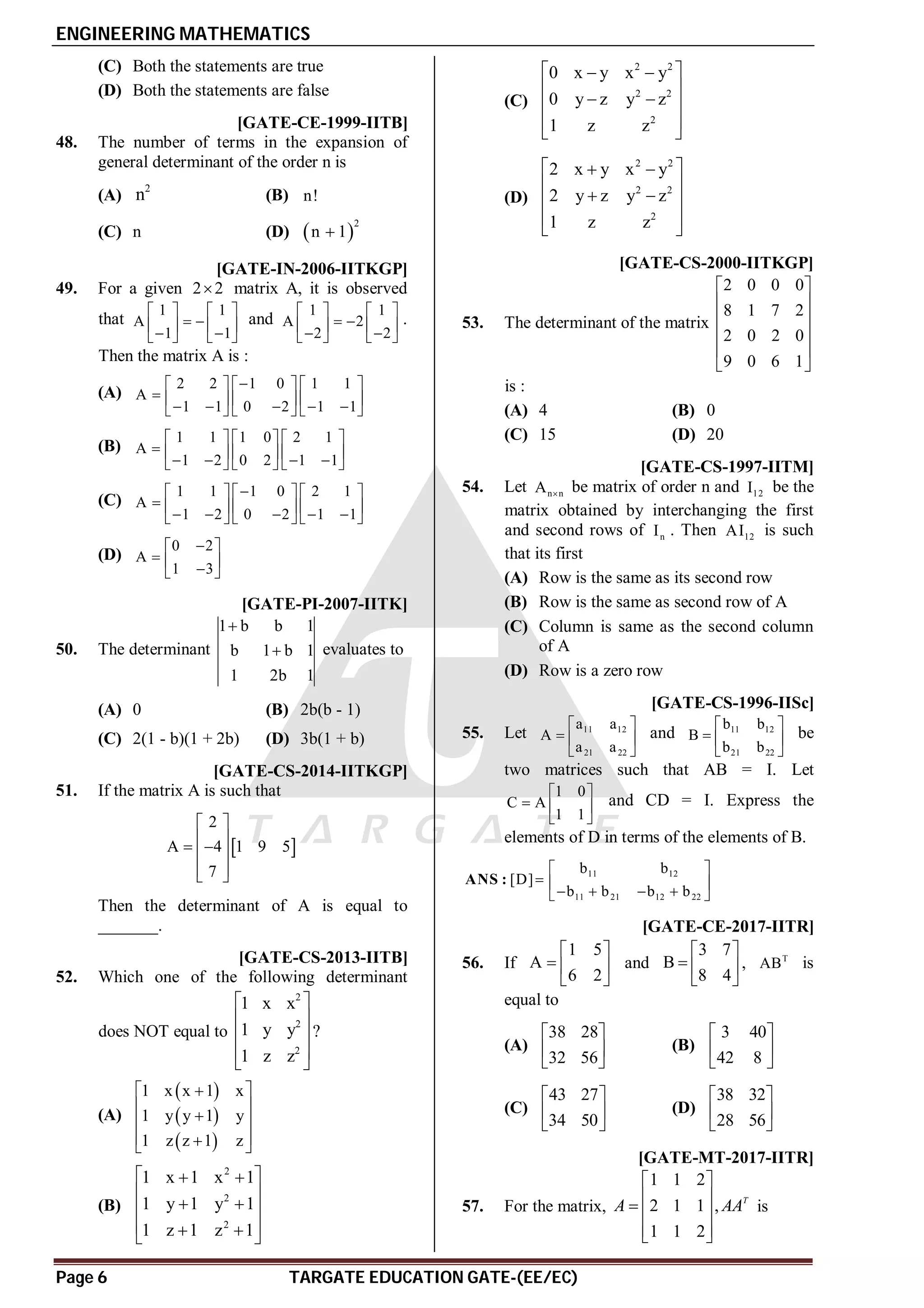 ENGINEERING MATHEMATICS
Page 6 TARGATE EDUCATION GATE-(EE/EC)
(C) Both the statements are true
(D) Both the statements are false
AB [GATE-CE-1999-IITB]
48. The number of terms in the expansion of
general determinant of the order n is
(A)
2
n (B) n!
(C) n (D)  
2
n 1

AC [GATE-IN-2006-IITKGP]
49. For a given 2 2
 matrix A, it is observed
that
1 1
A
1 1
   
 
   
 
   
and
1 1
A 2
2 2
   
 
   
 
   
.
Then the matrix A is :
(A)
2 2 1 0 1 1
A
1 1 0 2 1 1

     
      
    
     
(B)
1 1 1 0 2 1
A
1 2 0 2 1 1
     
      
   
     
(C)
1 1 1 0 2 1
A
1 2 0 2 1 1

     
      
    
     
(D)
0 2
A
1 3

 
  

 
AA [GATE-PI-2007-IITK]
50. The determinant
1 b b 1
b 1 b 1
1 2b 1

 evaluates to
(A) 0 (B) 2b(b - 1)
(C) 2(1 - b)(1 + 2b) (D) 3b(1 + b)
A0 [GATE-CS-2014-IITKGP]
51. If the matrix A is such that
 
2
A 4 1 9 5
7
 
 
 
 
 
 
Then the determinant of A is equal to
_______.
AD [GATE-CS-2013-IITB]
52. Which one of the following determinant
does NOT equal to
2
2
2
1 x x
1 y y
1 z z
 
 
 
 
 
?
(A)
 
 
 
1 x x 1 x
1 y y 1 y
1 z z 1 z
  
 

 
 

 
(B)
2
2
2
1 x 1 x 1
1 y 1 y 1
1 z 1 z 1
 
 
 
 
 
 
 
 
(C)
2 2
2 2
2
0 x y x y
0 y z y z
1 z z
 
 
 
 
 
 
 
(D)
2 2
2 2
2
2 x y x y
2 y z y z
1 z z
 
 
 
 
 
 
 
AA [GATE-CS-2000-IITKGP]
53. The determinant of the matrix
2 0 0 0
8 1 7 2
2 0 2 0
9 0 6 1
 
 
 
 
 
 
is :
(A) 4 (B) 0
(C) 15 (D) 20
AC [GATE-CS-1997-IITM]
54. Let n n
A  be matrix of order n and 12
I be the
matrix obtained by interchanging the first
and second rows of n
I . Then 12
AI is such
that its first
(A) Row is the same as its second row
(B) Row is the same as second row of A
(C) Column is same as the second column
of A
(D) Row is a zero row
[GATE-CS-1996-IISc]
55. Let 11 12
21 22
a a
A
a a
 
  
 
and 11 12
21 22
b b
B
b b
 
  
 
be
two matrices such that AB = I. Let
1 0
C A
1 1
 
  
 
and CD = I. Express the
elements of D in terms of the elements of B.
11 12
11 21 12 22
b b
[D]
b b b b
 
  
   
 
ANS :
AA [GATE-CE-2017-IITR]
56. If
1 5
A
6 2
 
  
 
and
3 7
B
8 4
 
  
 
, T
AB is
equal to
(A)
38 28
32 56
 
 
 
(B)
3 40
42 8
 
 
 
(C)
43 27
34 50
 
 
 
(D)
38 32
28 56
 
 
 
AD [GATE-MT-2017-IITR]
57. For the matrix,
1 1 2
2 1 1 ,
1 1 2
T
A AA
 
 
  
 
 
is
 