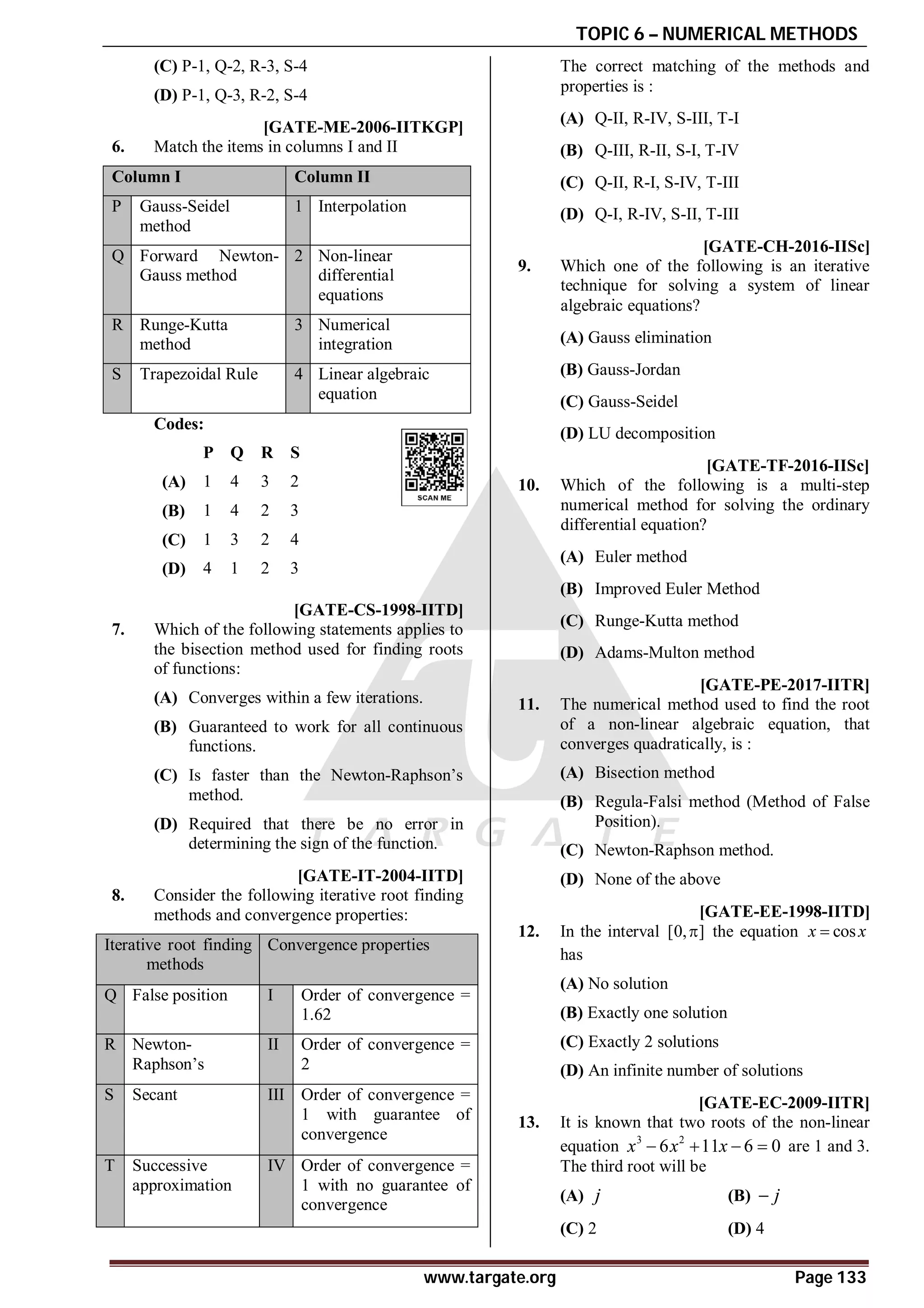 TOPIC 6 – NUMERICAL METHODS
www.targate.org Page 133
(C) P-1, Q-2, R-3, S-4
(D) P-1, Q-3, R-2, S-4
AD [GATE-ME-2006-IITKGP]
6. Match the items in columns I and II
Column I Column II
P Gauss-Seidel
method
1 Interpolation
Q Forward Newton-
Gauss method
2 Non-linear
differential
equations
R Runge-Kutta
method
3 Numerical
integration
S Trapezoidal Rule 4 Linear algebraic
equation
Codes:
P Q R S
(A) 1 4 3 2
(B) 1 4 2 3
(C) 1 3 2 4
(D) 4 1 2 3
AB [GATE-CS-1998-IITD]
7. Which of the following statements applies to
the bisection method used for finding roots
of functions:
(A) Converges within a few iterations.
(B) Guaranteed to work for all continuous
functions.
(C) Is faster than the Newton-Raphson’s
method.
(D) Required that there be no error in
determining the sign of the function.
AB [GATE-IT-2004-IITD]
8. Consider the following iterative root finding
methods and convergence properties:
Iterative root finding
methods
Convergence properties
Q False position I Order of convergence =
1.62
R Newton-
Raphson’s
II Order of convergence =
2
S Secant III Order of convergence =
1 with guarantee of
convergence
T Successive
approximation
IV Order of convergence =
1 with no guarantee of
convergence
The correct matching of the methods and
properties is :
(A) Q-II, R-IV, S-III, T-I
(B) Q-III, R-II, S-I, T-IV
(C) Q-II, R-I, S-IV, T-III
(D) Q-I, R-IV, S-II, T-III
AC [GATE-CH-2016-IISc]
9. Which one of the following is an iterative
technique for solving a system of linear
algebraic equations?
(A) Gauss elimination
(B) Gauss-Jordan
(C) Gauss-Seidel
(D) LU decomposition
AD [GATE-TF-2016-IISc]
10. Which of the following is a multi-step
numerical method for solving the ordinary
differential equation?
(A) Euler method
(B) Improved Euler Method
(C) Runge-Kutta method
(D) Adams-Multon method
AC [GATE-PE-2017-IITR]
11. The numerical method used to find the root
of a non-linear algebraic equation, that
converges quadratically, is :
(A) Bisection method
(B) Regula-Falsi method (Method of False
Position).
(C) Newton-Raphson method.
(D) None of the above
B [GATE-EE-1998-IITD]
12. In the interval [0, ]
 the equation cos
x x

has
(A) No solution
(B) Exactly one solution
(C) Exactly 2 solutions
(D) An infinite number of solutions
C [GATE-EC-2009-IITR]
13. It is known that two roots of the non-linear
equation 3 2
6 11 6 0
x x x
    are 1 and 3.
The third root will be
(A) j (B) j

(C) 2 (D) 4
 