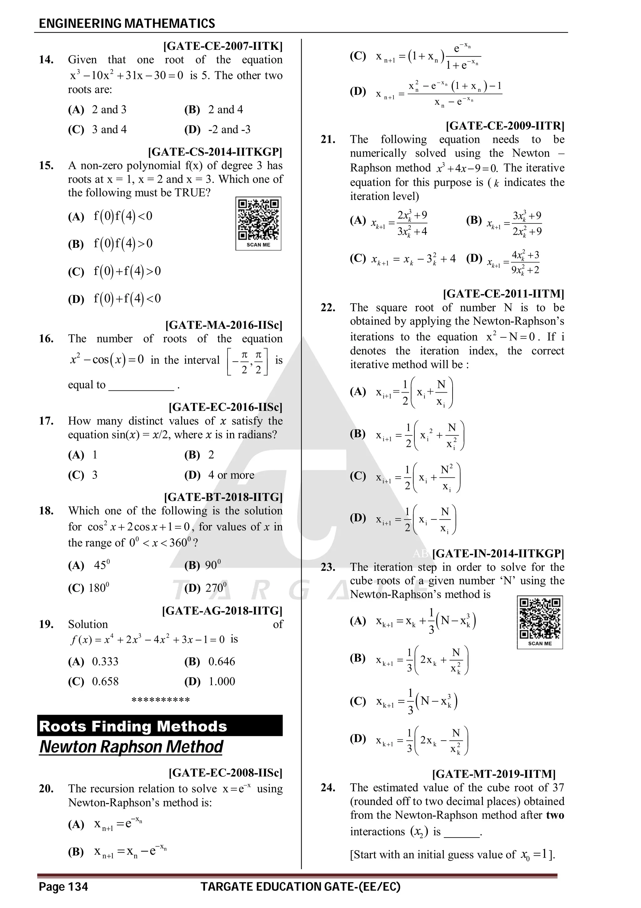 ENGINEERING MATHEMATICS
Page 134 TARGATE EDUCATION GATE-(EE/EC)
AA [GATE-CE-2007-IITK]
14. Given that one root of the equation
3 2
x 10x 31x 30 0
    is 5. The other two
roots are:
(A) 2 and 3 (B) 2 and 4
(C) 3 and 4 (D) -2 and -3
AA [GATE-CS-2014-IITKGP]
15. A non-zero polynomial f(x) of degree 3 has
roots at x = 1, x = 2 and x = 3. Which one of
the following must be TRUE?
(A)    
f 0 f 4 0

(B)    
f 0 f 4 0

(C)    
f 0 f 4 0
 
(D)    
f 0 f 4 0
 
A2 [GATE-MA-2016-IISc]
16. The number of roots of the equation
 
2
cos 0
x x
  in the interval ,
2 2
 
 

 
 
is
equal to ___________ .
AC [GATE-EC-2016-IISc]
17. How many distinct values of satisfy the
equation sin( ) = /2, where is in radians?
(A) 1 (B) 2
(C) 3 (D) 4 or more
AC [GATE-BT-2018-IITG]
18. Which one of the following is the solution
for 2
cos 2cos 1 0
x x
   , for values of x in
the range of 0 0
0 360
x
  ?
(A) 0
45 (B) 0
90
(C) 0
180 (D) 0
270
AC [GATE-AG-2018-IITG]
19. Solution of
4 3 2
( ) 2 4 3 1 0
f x x x x x
      is
(A) 0.333 (B) 0.646
(C) 0.658 (D) 1.000
**********
Roots Finding Methods
Newton Raphson Method
AC [GATE-EC-2008-IISc]
20. The recursion relation to solve x
x e
 using
Newton-Raphson’s method is:
(A) n
x
n 1
x e
 
(B) n
x
n 1 n
x x e
  
(C)  
n
n
x
n 1 n x
e
x 1 x
1 e

 
 

(D)  
n
n
x
2
n n
n 1 x
n
x e 1 x 1
x
x e

 
  


A [GATE-CE-2009-IITR]
21. The following equation needs to be
numerically solved using the Newton –
Raphson method 3
4 9 0.
x x
   The iterative
equation for this purpose is ( k indicates the
iteration level)
(A)
3
1 2
2 9
3 4
k
k
k
x
x
x




(B)
3
1 2
3 9
2 9
k
k
k
x
x
x




(C) 2
1 3 4
k k k
x x
    (D)
2
1 2
4 3
9 2
k
k
k
x
x
x




AA [GATE-CE-2011-IITM]
22. The square root of number N is to be
obtained by applying the Newton-Raphson’s
iterations to the equation 2
x N 0
  . If i
denotes the iteration index, the correct
iterative method will be :
(A) i+1 i
i
1 N
x = x +
2 x
 
 
 
(B) 2
i 1 i 2
i
1 N
x x
2 x

 
 
 
 
(C)
2
i 1 i
i
1 N
x x
2 x

 
 
 
 
(D) i 1 i
i
1 N
x x
2 x

 
 
 
 
AB [GATE-IN-2014-IITKGP]
23. The iteration step in order to solve for the
cube roots of a given number ‘N’ using the
Newton-Raphson’s method is
(A)  
3
k 1 k k
1
x x N x
3
   
(B) k 1 k 2
k
1 N
x 2x
3 x

 
 
 
 
(C)  
3
k 1 k
1
x N x
3
  
(D) k 1 k 2
k
1 N
x 2x
3 x

 
 
 
 
A8.50 to 9.00 T6.2 [GATE-MT-2019-IITM]
24. The estimated value of the cube root of 37
(rounded off to two decimal places) obtained
from the Newton-Raphson method after two
interactions 2
( )
x is ______.
[Start with an initial guess value of 0 1
x  ].
 
