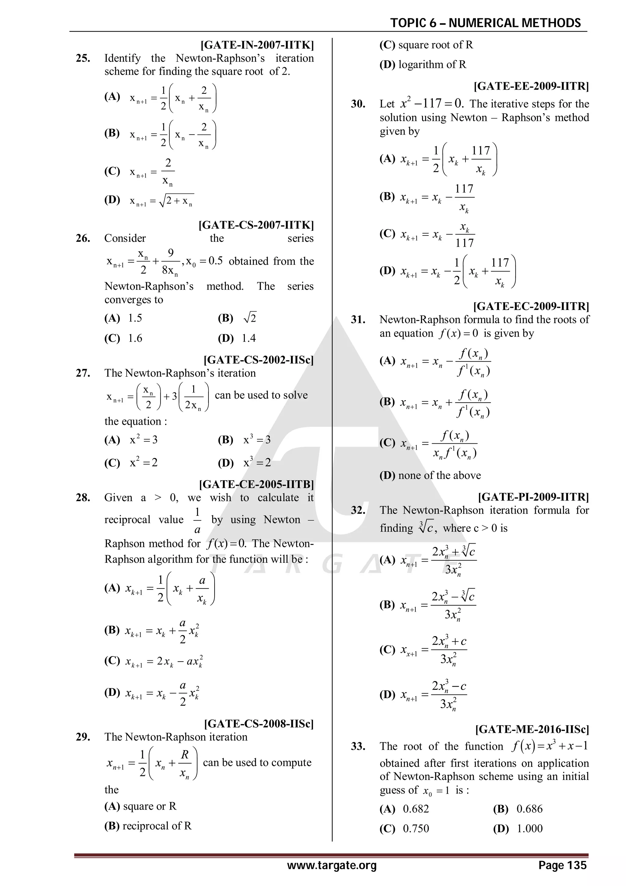 TOPIC 6 – NUMERICAL METHODS
www.targate.org Page 135
AA [GATE-IN-2007-IITK]
25. Identify the Newton-Raphson’s iteration
scheme for finding the square root of 2.
(A) n 1 n
n
1 2
x x
2 x

 
 
 
 
(B) n 1 n
n
1 2
x x
2 x

 
 
 
 
(C) n 1
x  
n
2
x
(D) n 1 n
x 2 x
  
AA [GATE-CS-2007-IITK]
26. Consider the series
n
n 1 0
n
x 9
x ,x 0.5
2 8x
    obtained from the
Newton-Raphson’s method. The series
converges to
(A) 1.5 (B) 2
(C) 1.6 (D) 1.4
AA [GATE-CS-2002-IISc]
27. The Newton-Raphson’s iteration
n
n 1
n
x 1
x 3
2 2x

 
 
   
 
   
can be used to solve
the equation :
(A) 2
x 3
 (B) 3
x 3

(C)
2
x 2
 (D)
3
x 2

C [GATE-CE-2005-IITB]
28. Given a > 0, we wish to calculate it
reciprocal value
1
a
by using Newton –
Raphson method for ( ) 0.
f x  The Newton-
Raphson algorithm for the function will be :
(A) 1
1
2
k k
k
a
x x
x

 
 
 
 
(B) 2
1
2
k k k
a
x x x
  
(C) 2
1 2
k k k
x x ax
  
(D) 2
1
2
k k k
a
x x x
  
C [GATE-CS-2008-IISc]
29. The Newton-Raphson iteration
1
1
2
n n
n
R
x x
x

 
 
 
 
can be used to compute
the
(A) square or R
(B) reciprocal of R
(C) square root of R
(D) logarithm of R
A [GATE-EE-2009-IITR]
30. Let
2
117 0.
x   The iterative steps for the
solution using Newton – Raphson’s method
given by
(A) 1
1 117
2
k k
k
x x
x

 
 
 
 
(B) 1
117
k k
k
x x
x
  
(C) 1
117
k
k k
x
x x
  
(D) 1
1 117
2
k k k
k
x x x
x

 
  
 
 
A [GATE-EC-2009-IITR]
31. Newton-Raphson formula to find the roots of
an equation ( ) 0
f x  is given by
(A) 1 1
( )
( )
n
n n
n
f x
x x
f x
  
(B) 1 1
( )
( )
n
n n
n
f x
x x
f x
  
(C) 1 1
( )
( )
n
n
n n
f x
x
x f x
 
(D) none of the above
C [GATE-PI-2009-IITR]
32. The Newton-Raphson iteration formula for
finding 3
,
c where c > 0 is
(A)
3 3
1 2
2
3
n
n
n
x c
x
x



(B)
3 3
1 2
2
3
n
n
n
x c
x
x



(C)
3
1 2
2
3
n
x
n
x c
x
x



(D)
3
1 2
2
3
n
n
n
x c
x
x



AC [GATE-ME-2016-IISc]
33. The root of the function   3
1
f x x x
  
obtained after first iterations on application
of Newton-Raphson scheme using an initial
guess of 0 1
x  is :
(A) 0.682 (B) 0.686
(C) 0.750 (D) 1.000
 