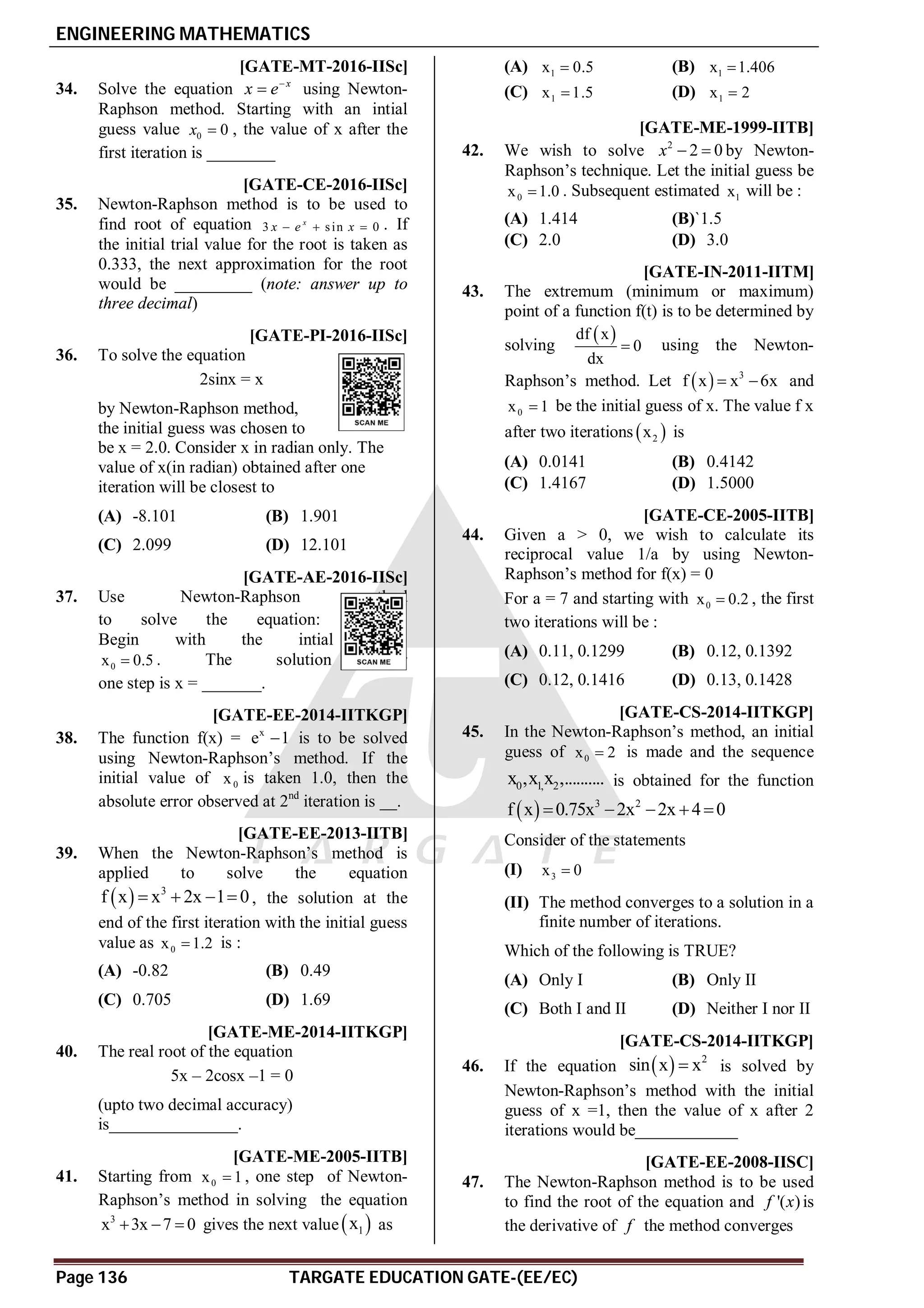 ENGINEERING MATHEMATICS
Page 136 TARGATE EDUCATION GATE-(EE/EC)
A0.49-0.51 [GATE-MT-2016-IISc]
34. Solve the equation x
x e
 using Newton-
Raphson method. Starting with an intial
guess value 0 0
x  , the value of x after the
first iteration is ________
A0.355-0.365 [GATE-CE-2016-IISc]
35. Newton-Raphson method is to be used to
find root of equation 3 sin 0
x
x e x
   . If
the initial trial value for the root is taken as
0.333, the next approximation for the root
would be _________ (note: answer up to
three decimal)
AB [GATE-PI-2016-IISc]
36. To solve the equation
2sinx = x
by Newton-Raphson method,
the initial guess was chosen to
be x = 2.0. Consider x in radian only. The
value of x(in radian) obtained after one
iteration will be closest to
(A) -8.101 (B) 1.901
(C) 2.099 (D) 12.101
A0.56-0.58 [GATE-AE-2016-IISc]
37. Use Newton-Raphson method
to solve the equation: x
xe 1
 .
Begin with the intial guess
0
x 0.5
 . The solution after
one step is x = _______.
A0.06 [GATE-EE-2014-IITKGP]
38. The function f(x) = x
e 1
 is to be solved
using Newton-Raphson’s method. If the
initial value of 0
x is taken 1.0, then the
absolute error observed at 2nd
iteration is __.
AC [GATE-EE-2013-IITB]
39. When the Newton-Raphson’s method is
applied to solve the equation
  3
f x x 2x 1 0
    , the solution at the
end of the first iteration with the initial guess
value as 0
x 1.2
 is :
(A) -0.82 (B) 0.49
(C) 0.705 (D) 1.69
A0.543 [GATE-ME-2014-IITKGP]
40. The real root of the equation
5x – 2cosx –1 = 0
(upto two decimal accuracy)
is_______________.
AC [GATE-ME-2005-IITB]
41. Starting from 0
x 1
 , one step of Newton-
Raphson’s method in solving the equation
3
x 3x 7 0
   gives the next value 
1
x as
(A) 1
x 0.5
 (B) 1
x 1.406

(C) 1
x 1.5
 (D) 1
x 2

AB [GATE-ME-1999-IITB]
42. We wish to solve 2
2 0
x   by Newton-
Raphson’s technique. Let the initial guess be
0
x 1.0
 . Subsequent estimated 1
x will be :
(A) 1.414 (B)`1.5
(C) 2.0 (D) 3.0
AC [GATE-IN-2011-IITM]
43. The extremum (minimum or maximum)
point of a function f(t) is to be determined by
solving
 
df x
0
dx
 using the Newton-
Raphson’s method. Let   3
f x x 6x
  and
0
x 1
 be the initial guess of x. The value f x
after two iterations  
2
x is
(A) 0.0141 (B) 0.4142
(C) 1.4167 (D) 1.5000
AB [GATE-CE-2005-IITB]
44. Given a > 0, we wish to calculate its
reciprocal value 1/a by using Newton-
Raphson’s method for f(x) = 0
For a = 7 and starting with 0
x 0.2
 , the first
two iterations will be :
(A) 0.11, 0.1299 (B) 0.12, 0.1392
(C) 0.12, 0.1416 (D) 0.13, 0.1428
AA [GATE-CS-2014-IITKGP]
45. In the Newton-Raphson’s method, an initial
guess of 0
x 2
 is made and the sequence
0 1, 2
x ,x x ,.......... is obtained for the function
  3 2
f x 0.75x 2x 2x 4 0
    
Consider of the statements
(I) 3
x 0

(II) The method converges to a solution in a
finite number of iterations.
Which of the following is TRUE?
(A) Only I (B) Only II
(C) Both I and II (D) Neither I nor II
A0.73 [GATE-CS-2014-IITKGP]
46. If the equation   2
sin x x
 is solved by
Newton-Raphson’s method with the initial
guess of x =1, then the value of x after 2
iterations would be____________
D [GATE-EE-2008-IISC]
47. The Newton-Raphson method is to be used
to find the root of the equation and '( )
f x is
the derivative of f the method converges
 
