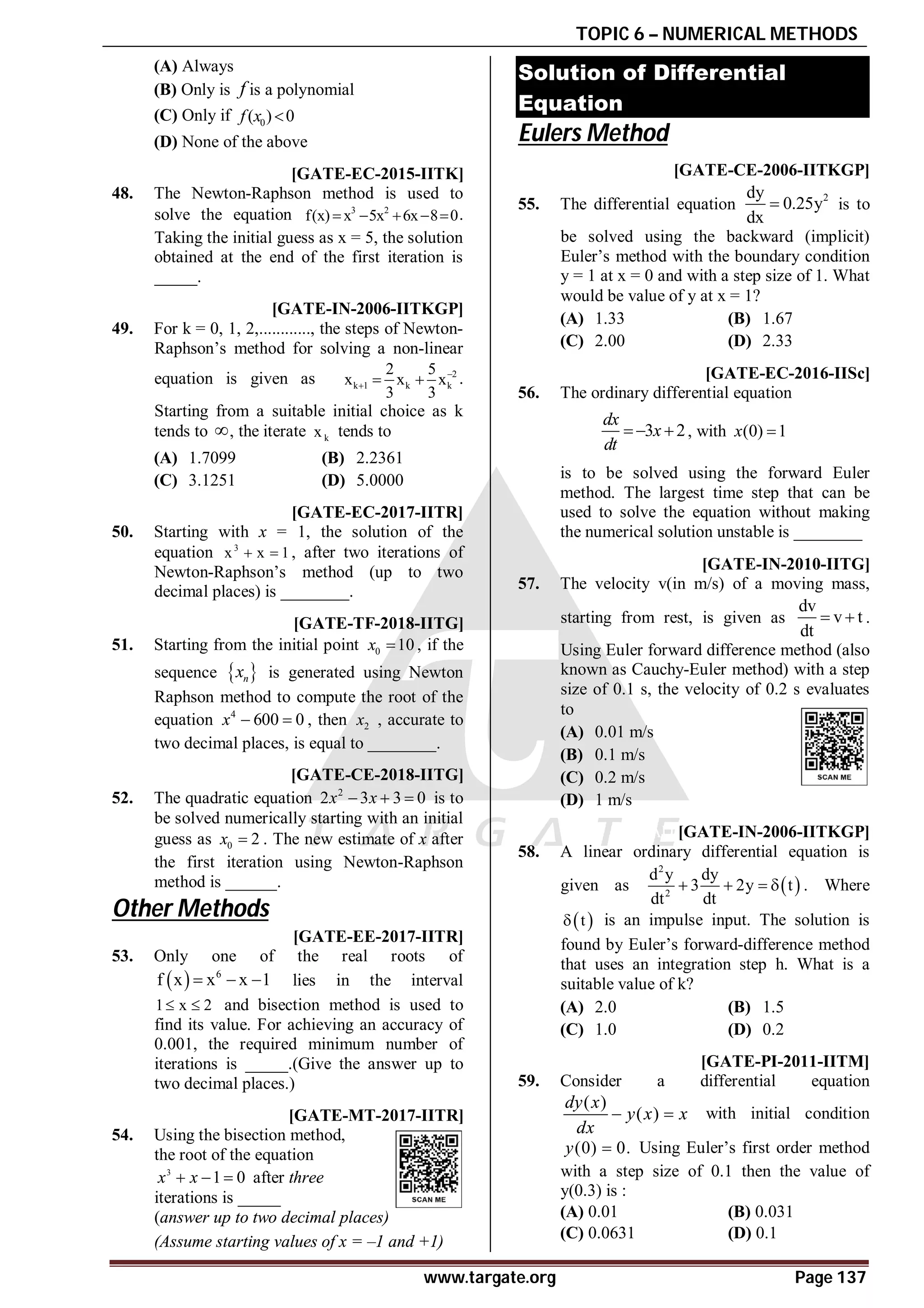 TOPIC 6 – NUMERICAL METHODS
www.targate.org Page 137
(A) Always
(B) Only is f is a polynomial
(C) Only if 0
( ) 0
f x 
(D) None of the above
A4.3 [GATE-EC-2015-IITK]
48. The Newton-Raphson method is used to
solve the equation 3 2
f(x) x 5x 6x 8 0
     .
Taking the initial guess as x = 5, the solution
obtained at the end of the first iteration is
_____.
AA [GATE-IN-2006-IITKGP]
49. For k = 0, 1, 2,............, the steps of Newton-
Raphson’s method for solving a non-linear
equation is given as 2
k 1 k k
2 5
x x x
3 3

   .
Starting from a suitable initial choice as k
tends to , the iterate k
x tends to
(A) 1.7099 (B) 2.2361
(C) 3.1251 (D) 5.0000
A0.65-0.72 [GATE-EC-2017-IITR]
50. Starting with x = 1, the solution of the
equation 3
x x 1
  , after two iterations of
Newton-Raphson’s method (up to two
decimal places) is ________.
A5.95 to 6.25 [GATE-TF-2018-IITG]
51. Starting from the initial point 0 10
x  , if the
sequence  
n
x is generated using Newton
Raphson method to compute the root of the
equation 4
600 0
x   , then 2
x , accurate to
two decimal places, is equal to ________.
A1 [GATE-CE-2018-IITG]
52. The quadratic equation 2
2 3 3 0
x x
   is to
be solved numerically starting with an initial
guess as 0 2
x  . The new estimate of x after
the first iteration using Newton-Raphson
method is ______.
Other Methods
A10 TO 10 [GATE-EE-2017-IITR]
53. Only one of the real roots of
  6
f x x x 1
   lies in the interval
1 x 2
  and bisection method is used to
find its value. For achieving an accuracy of
0.001, the required minimum number of
iterations is _____.(Give the answer up to
two decimal places.)
A0.74-0.76 [GATE-MT-2017-IITR]
54. Using the bisection method,
the root of the equation
3
1 0
x x
   after three
iterations is _____
(answer up to two decimal places)
(Assume starting values of x = –1 and +1)
Solution of Differential
Equation
Eulers Method
AB [GATE-CE-2006-IITKGP]
55. The differential equation
2
dy
0.25y
dx
 is to
be solved using the backward (implicit)
Euler’s method with the boundary condition
y = 1 at x = 0 and with a step size of 1. What
would be value of y at x = 1?
(A) 1.33 (B) 1.67
(C) 2.00 (D) 2.33
A0.6-0.7 [GATE-EC-2016-IISc]
56. The ordinary differential equation
3 2
dx
x
dt
  , with (0) 1
x 
is to be solved using the forward Euler
method. The largest time step that can be
used to solve the equation without making
the numerical solution unstable is ________
AA [GATE-IN-2010-IITG]
57. The velocity v(in m/s) of a moving mass,
starting from rest, is given as
dv
v t
dt
  .
Using Euler forward difference method (also
known as Cauchy-Euler method) with a step
size of 0.1 s, the velocity of 0.2 s evaluates
to
(A) 0.01 m/s
(B) 0.1 m/s
(C) 0.2 m/s
(D) 1 m/s
AD [GATE-IN-2006-IITKGP]
58. A linear ordinary differential equation is
given as  
2
2
d y dy
3 2y t
dt dt
    . Where
 
t
 is an impulse input. The solution is
found by Euler’s forward-difference method
that uses an integration step h. What is a
suitable value of k?
(A) 2.0 (B) 1.5
(C) 1.0 (D) 0.2
A [GATE-PI-2011-IITM]
59. Consider a differential equation
( )
( )
dy x
y x x
dx
  with initial condition
(0) 0.
y  Using Euler’s first order method
with a step size of 0.1 then the value of
y(0.3) is :
(A) 0.01 (B) 0.031
(C) 0.0631 (D) 0.1
 