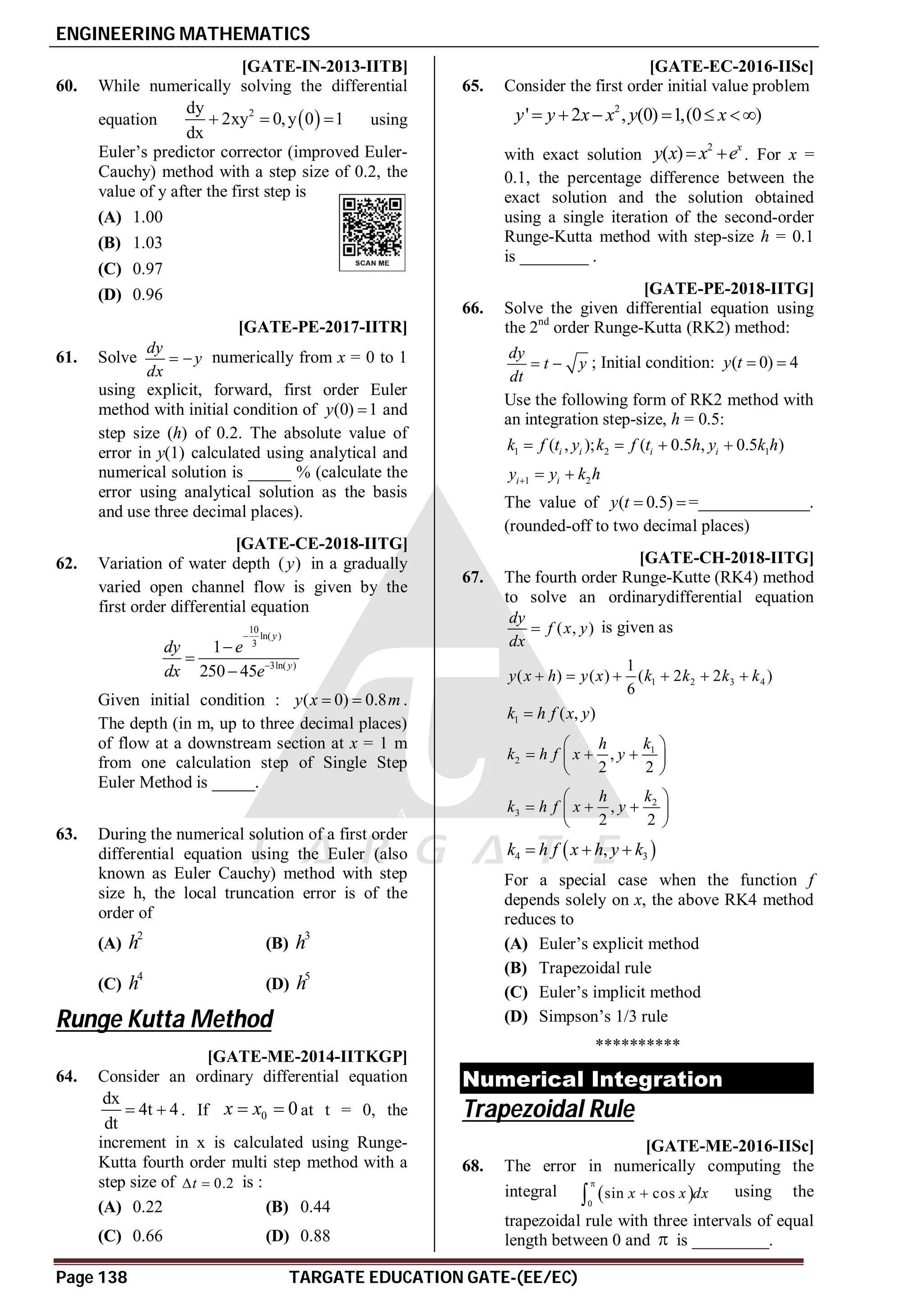 ENGINEERING MATHEMATICS
Page 138 TARGATE EDUCATION GATE-(EE/EC)
AA [GATE-IN-2013-IITB]
60. While numerically solving the differential
equation  
2
dy
2xy 0,y 0 1
dx
   using
Euler’s predictor corrector (improved Euler-
Cauchy) method with a step size of 0.2, the
value of y after the first step is
(A) 1.00
(B) 1.03
(C) 0.97
(D) 0.96
A10.5-11.5 [GATE-PE-2017-IITR]
61. Solve
dy
y
dx
  numerically from x = 0 to 1
using explicit, forward, first order Euler
method with initial condition of (0) 1
y  and
step size (h) of 0.2. The absolute value of
error in y(1) calculated using analytical and
numerical solution is _____ % (calculate the
error using analytical solution as the basis
and use three decimal places).
A0.78 to 0.80 [GATE-CE-2018-IITG]
62. Variation of water depth ( )
y in a gradually
varied open channel flow is given by the
first order differential equation
10
ln( )
3
3ln( )
1
250 45
y
y
dy e
dx e





Given initial condition : ( 0) 0.8
y x m
  .
The depth (in m, up to three decimal places)
of flow at a downstream section at x = 1 m
from one calculation step of Single Step
Euler Method is _____.
A
63. During the numerical solution of a first order
differential equation using the Euler (also
known as Euler Cauchy) method with step
size h, the local truncation error is of the
order of
(A)
2
h (B)
3
h
(C)
4
h (D)
5
h
Runge Kutta Method
AD [GATE-ME-2014-IITKGP]
64. Consider an ordinary differential equation
dx
4t 4
dt
  . If 0 0
x x
  at t = 0, the
increment in x is calculated using Runge-
Kutta fourth order multi step method with a
step size of 0.2
t
  is :
(A) 0.22 (B) 0.44
(C) 0.66 (D) 0.88
0.060-0.063 [GATE-EC-2016-IISc]
65. Consider the first order initial value problem
2
' 2 , (0) 1,(0 )
y y x x y x
     
with exact solution
2
( ) x
y x x e
  . For x =
0.1, the percentage difference between the
exact solution and the solution obtained
using a single iteration of the second-order
Runge-Kutta method with step-size h = 0.1
is ________ .
A3.12 to 3.26 [GATE-PE-2018-IITG]
66. Solve the given differential equation using
the 2nd
order Runge-Kutta (RK2) method:
dy
t y
dt
  ; Initial condition: ( 0) 4
y t  
Use the following form of RK2 method with
an integration step-size, h = 0.5:
1 2 1
( , ); ( 0.5 , 0.5 )
i i i i
k f t y k f t h y k h
   
1 2
i i
y y k h
  
The value of ( 0.5)
y t   =_____________.
(rounded-off to two decimal places)
AD [GATE-CH-2018-IITG]
67. The fourth order Runge-Kutte (RK4) method
to solve an ordinarydifferential equation
( , )
dy
f x y
dx
 is given as
1 2 3 4
1
( ) ( ) ( 2 2 )
6
y x h y x k k k k
     
1 ( , )
k h f x y

1
2 ,
2 2
k
h
k h f x y
 
  
 
 
2
3 ,
2 2
k
h
k h f x y
 
  
 
 
 
4 3
,
k h f x h y k
  
For a special case when the function f
depends solely on x, the above RK4 method
reduces to
(A) Euler’s explicit method
(B) Trapezoidal rule
(C) Euler’s implicit method
(D) Simpson’s 1/3 rule
**********
Numerical Integration
Trapezoidal Rule
A0.175-0.195 [GATE-ME-2016-IISc]
68. The error in numerically computing the
integral  
0
sin cos
x x dx


 using the
trapezoidal rule with three intervals of equal
length between 0 and  is _________.
 