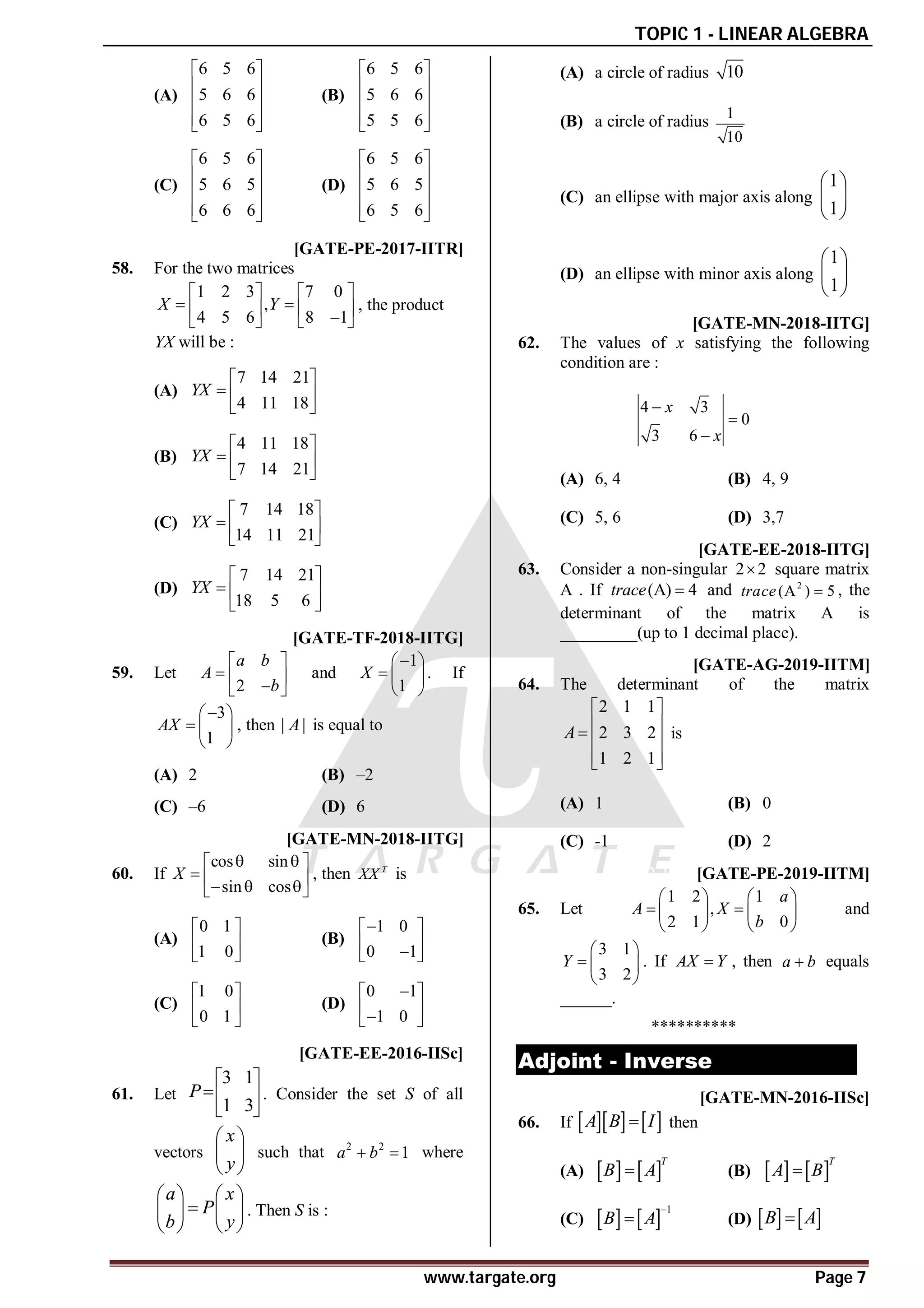 TOPIC 1 - LINEAR ALGEBRA
www.targate.org Page 7
(A)
6 5 6
5 6 6
6 5 6
 
 
 
 
 
(B)
6 5 6
5 6 6
5 5 6
 
 
 
 
 
(C)
6 5 6
5 6 5
6 6 6
 
 
 
 
 
(D)
6 5 6
5 6 5
6 5 6
 
 
 
 
 
AA [GATE-PE-2017-IITR]
58. For the two matrices
1 2 3 7 0
,
4 5 6 8 1
X Y
   
 
   

   
, the product
YX will be :
(A)
7 14 21
4 11 18
YX
 
  
 
(B)
4 11 18
7 14 21
YX
 
  
 
(C)
7 14 18
14 11 21
YX
 
  
 
(D)
7 14 21
18 5 6
YX
 
  
 
AD [GATE-TF-2018-IITG]
59. Let
2
a b
A
b
 
  

 
and
1
1
X

 
  
 
. If
3
1
AX

 
  
 
, then | |
A is equal to
(A) 2 (B) –2
(C) –6 (D) 6
AC [GATE-MN-2018-IITG]
60. If
cos sin
sin cos
X
 
 
  
  
 
, then T
XX is
(A)
0 1
1 0
 
 
 
(B)
1 0
0 1

 
 

 
(C)
1 0
0 1
 
 
 
(D)
0 1
1 0

 
 

 
AD [GATE-EE-2016-IISc]
61. Let
3 1
1 3
P
 
 
 
. Consider the set S of all
vectors
x
y
 
 
 
such that 2 2
1
a b
  where
a x
P
b y
   

   
   
. Then S is :
(A) a circle of radius 10
(B) a circle of radius
1
10
(C) an ellipse with major axis along
1
1
 
 
 
(D) an ellipse with minor axis along
1
1
 
 
 
AD [GATE-MN-2018-IITG]
62. The values of x satisfying the following
condition are :
4 3
0
3 6
x
x



(A) 6, 4 (B) 4, 9
(C) 5, 6 (D) 3,7
A0A5.5 [GATE-EE-2018-IITG]
63. Consider a non-singular 2 2
 square matrix
A . If (A) 4
trace  and 2
(A ) 5
trace  , the
determinant of the matrix A is
_________(up to 1 decimal place).
AC T1.2 [GATE-AG-2019-IITM]
64. The determinant of the matrix
2 1 1
2 3 2
1 2 1
A
 
 
  
 
 
is
(A) 1 (B) 0
(C) -1 (D) 2
AB A2 T1.2 [GATE-PE-2019-IITM]
65. Let
1 2 1
,
2 1 0
a
A X
b
   
 
   
   
and
3 1
3 2
Y
 
  
 
. If AX Y
 , then a b
 equals
______.
**********
Adjoint - Inverse
AC [GATE-MN-2016-IISc]
66. If     
A B I
 then
(A)    
T
B A
 (B)    
T
A B

(C)    
1
B A

 (D)    
B A

 
