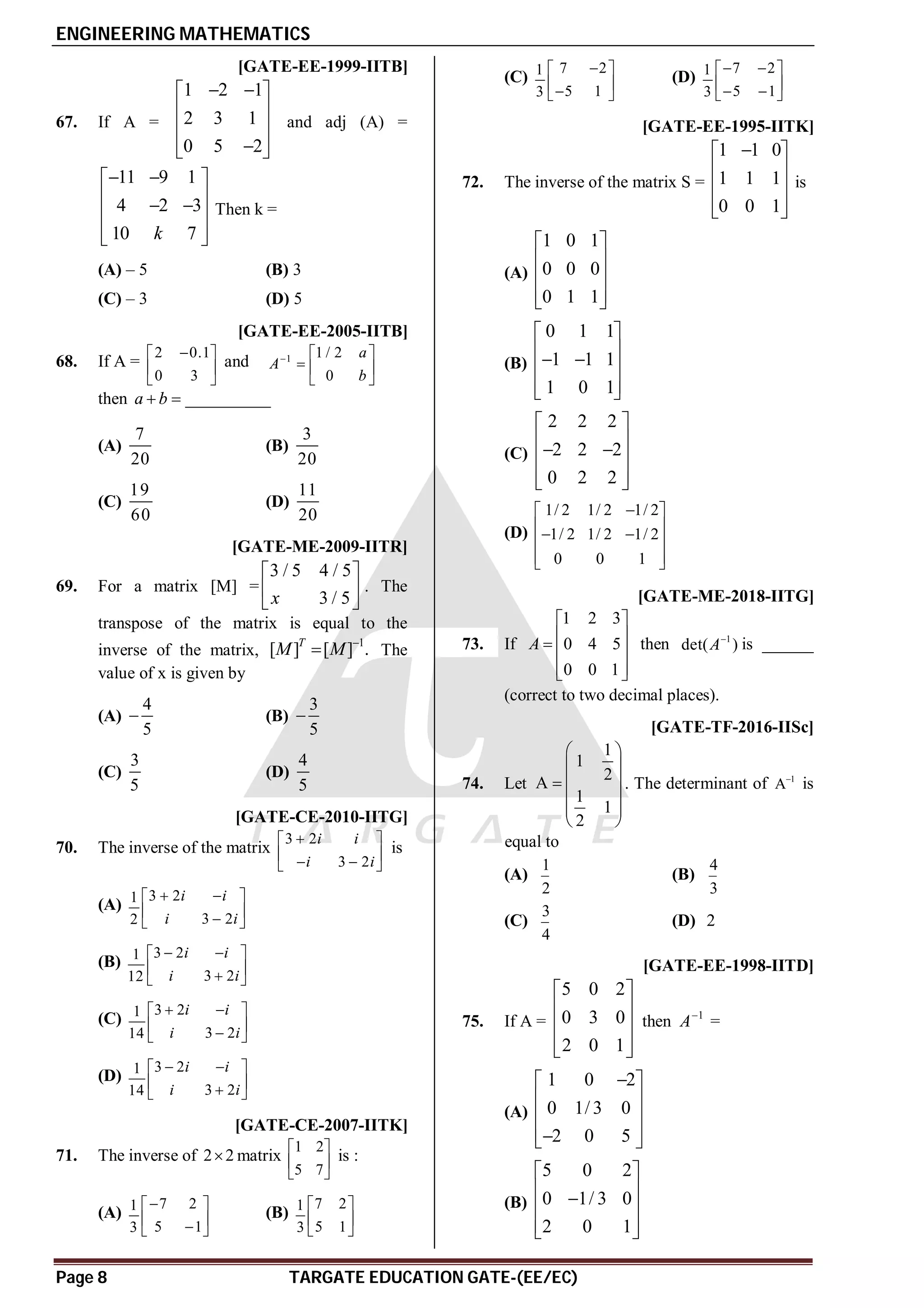 ENGINEERING MATHEMATICS
Page 8 TARGATE EDUCATION GATE-(EE/EC)
A [GATE-EE-1999-IITB]
67. If A =
1 2 1
2 3 1
0 5 2
 
 
 
 
 

 
and adj (A) =
11 9 1
4 2 3
10 7
k
 
 
 
 
 
 
 
Then k =
(A) – 5 (B) 3
(C) – 3 (D) 5
AA [GATE-EE-2005-IITB]
68. If A =
2 0.1
0 3

 
 
 
and 1 1 / 2
0
a
A
b
  
  
 
then __________
a b
 
(A)
7
20
(B)
3
20
(C)
19
60
(D)
11
20
A [GATE-ME-2009-IITR]
69. For a matrix [M] =
3 / 5 4 / 5
3 / 5
x
 
 
 
. The
transpose of the matrix is equal to the
inverse of the matrix,
1
[ ] [ ] .
T
M M 
 The
value of x is given by
(A)
4
5
 (B)
3
5

(C)
3
5
(D)
4
5
B [GATE-CE-2010-IITG]
70. The inverse of the matrix
3 2
3 2
i i
i i

 
 
 
 
is
(A)
3 2
1
3 2
2
i i
i i
 
 
 

 
(B)
3 2
1
3 2
12
i i
i i
 
 
 

 
(C)
3 2
1
3 2
14
i i
i i
 
 
 

 
(D)
3 2
1
3 2
14
i i
i i
 
 
 

 
A [GATE-CE-2007-IITK]
71. The inverse of 2 2
 matrix
1 2
5 7
 
 
 
is :
(A)
7 2
1
5 1
3

 
 

 
(B)
7 2
1
5 1
3
 
 
 
(C)
7 2
1
5 1
3

 
 

 
(D)
7 2
1
5 1
3
 
 
 
 
 
D [GATE-EE-1995-IITK]
72. The inverse of the matrix S =
1 1 0
1 1 1
0 0 1

 
 
 
 
 
is
(A)
1 0 1
0 0 0
0 1 1
 
 
 
 
 
(B)
0 1 1
1 1 1
1 0 1
 
 
 
 
 
 
(C)
2 2 2
2 2 2
0 2 2
 
 
 
 
 
 
(D)
1/ 2 1/ 2 1/ 2
1/ 2 1/ 2 1/ 2
0 0 1

 
 
 
 
 
 
A0.25 [GATE-ME-2018-IITG]
73. If
1 2 3
0 4 5
0 0 1
A
 
 
  
 
 
then 1
det( )
A
is ______
(correct to two decimal places).
AB [GATE-TF-2016-IISc]
74. Let
1
1
2
A
1
1
2
 
 
  
 
 
 
. The determinant of 1
A
is
equal to
(A)
1
2
(B)
4
3
(C)
3
4
(D) 2
A [GATE-EE-1998-IITD]
75. If A =
5 0 2
0 3 0
2 0 1
 
 
 
 
 
then 1
A
=
(A)
1 0 2
0 1/ 3 0
2 0 5

 
 
 
 

 
(B)
5 0 2
0 1/ 3 0
2 0 1
 
 

 
 
 
 