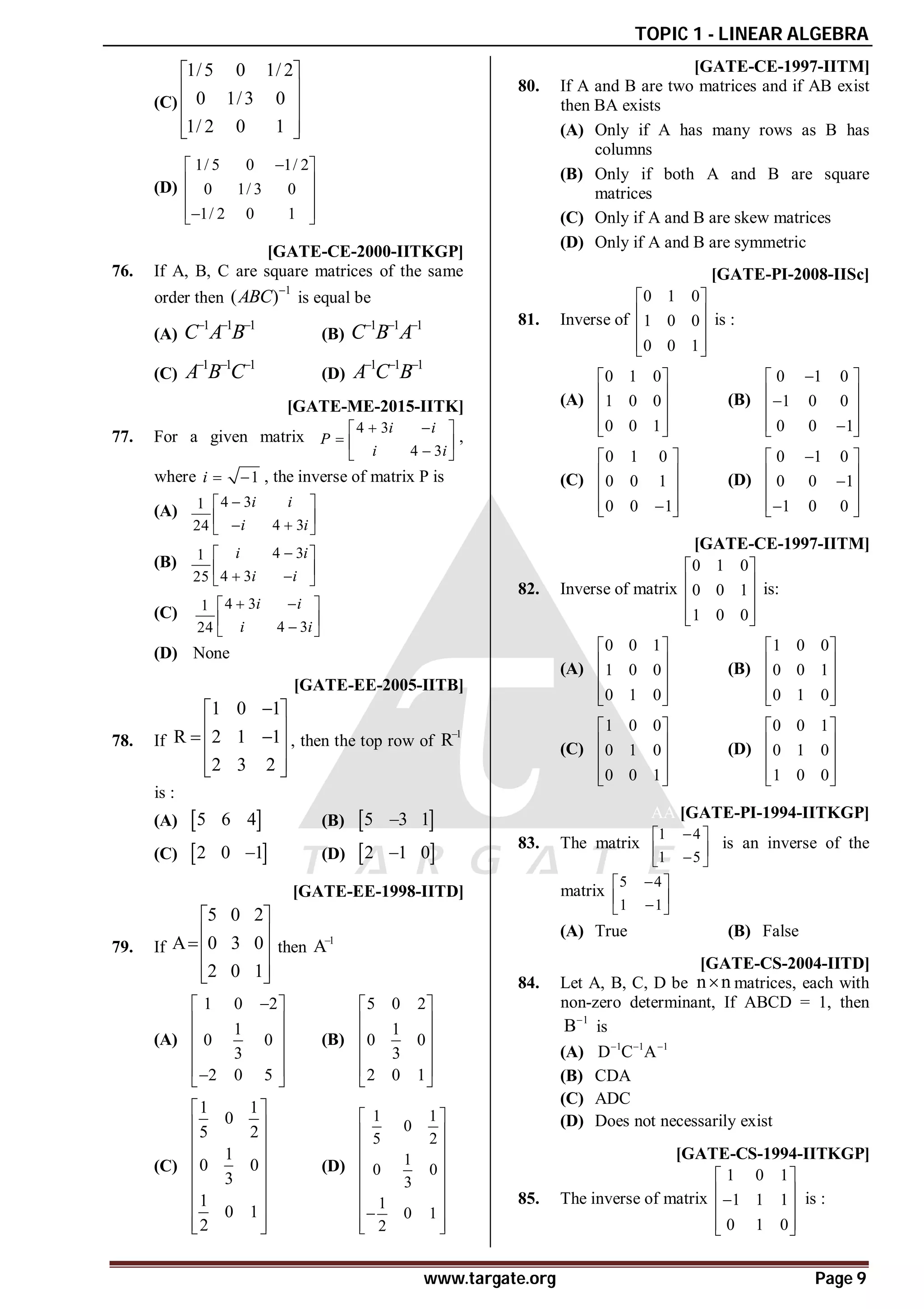 TOPIC 1 - LINEAR ALGEBRA
www.targate.org Page 9
(C)
1/5 0 1/ 2
0 1/3 0
1/ 2 0 1
 
 
 
 
 
(D)
1/ 5 0 1/ 2
0 1/ 3 0
1/ 2 0 1

 
 
 
 

 
B [GATE-CE-2000-IITKGP]
76. If A, B, C are square matrices of the same
order then
1
( )
ABC 
is equal be
(A)
1 1 1
C A B
  
(B)
1 1 1
C B A
  
(C)
1 1 1
A B C
  
(D)
1 1 1
A C B
  
AA [GATE-ME-2015-IITK]
77. For a given matrix
4 3
4 3
 
 
  

 
i i
P
i i
,
where 1
 
i , the inverse of matrix P is
(A)
4 3
1
4 3
24

 
 
 
 
i i
i i
(B)
4 3
1
4 3
25

 
 
 
 
i i
i i
(C)
4 3
1
4 3
24
 
 
 

 
i i
i i
(D) None
AB [GATE-EE-2005-IITB]
78. If
1 0 1
R 2 1 1
2 3 2

 
 
 
 
 
 
, then the top row of
1
R
is :
(A)  
5 6 4 (B)  
5 3 1

(C)  
2 0 1
 (D)  
2 1 0

AA [GATE-EE-1998-IITD]
79. If
5 0 2
A 0 3 0
2 0 1
 
 
 
 
 
then
1
A
(A)
1 0 2
1
0 0
3
2 0 5

 
 
 
 
 

 
(B)
5 0 2
1
0 0
3
2 0 1
 
 
 
 
 
 
(C)
1 1
0
5 2
1
0 0
3
1
0 1
2
 
 
 
 
 
 
 
 
 
(D)
1 1
0
5 2
1
0 0
3
1
0 1
2
 
 
 
 
 
 
 

 
 
AA [GATE-CE-1997-IITM]
80. If A and B are two matrices and if AB exist
then BA exists
(A) Only if A has many rows as B has
columns
(B) Only if both A and B are square
matrices
(C) Only if A and B are skew matrices
(D) Only if A and B are symmetric
AA [GATE-PI-2008-IISc]
81. Inverse of
0 1 0
1 0 0
0 0 1
 
 
 
 
 
is :
(A)
0 1 0
1 0 0
0 0 1
 
 
 
 
 
(B)
0 1 0
1 0 0
0 0 1

 
 

 
 

 
(C)
0 1 0
0 0 1
0 0 1
 
 
 
 

 
(D)
0 1 0
0 0 1
1 0 0

 
 

 
 

 
AA [GATE-CE-1997-IITM]
82. Inverse of matrix
0 1 0
0 0 1
1 0 0
 
 
 
 
 
is:
(A)
0 0 1
1 0 0
0 1 0
 
 
 
 
 
(B)
1 0 0
0 0 1
0 1 0
 
 
 
 
 
(C)
1 0 0
0 1 0
0 0 1
 
 
 
 
 
(D)
0 0 1
0 1 0
1 0 0
 
 
 
 
 
AA [GATE-PI-1994-IITKGP]
83. The matrix
1 4
1 5

 
 

 
is an inverse of the
matrix
5 4
1 1

 
 

 
(A) True (B) False
AB [GATE-CS-2004-IITD]
84. Let A, B, C, D be n n
 matrices, each with
non-zero determinant, If ABCD = 1, then
1
B
is
(A) 1 1 1
D C A
  
(B) CDA
(C) ADC
(D) Does not necessarily exist
[GATE-CS-1994-IITKGP]
85. The inverse of matrix
1 0 1
1 1 1
0 1 0
 
 

 
 
 
is :
 