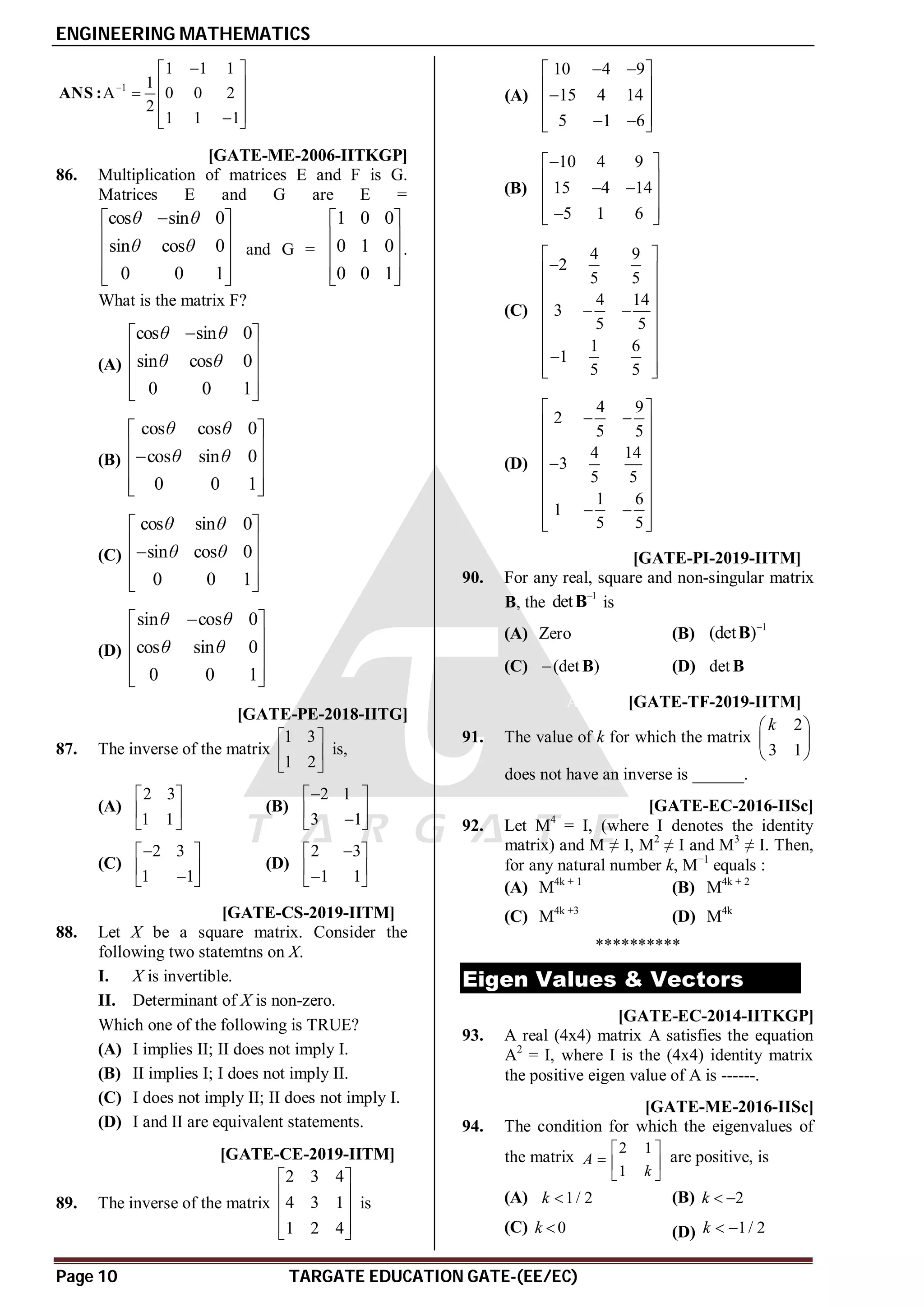 ENGINEERING MATHEMATICS
Page 10 TARGATE EDUCATION GATE-(EE/EC)
1
1 1 1
1
A 0 0 2
2
1 1 1


 
 
  
 

 
ANS :
C [GATE-ME-2006-IITKGP]
86. Multiplication of matrices E and F is G.
Matrices E and G are E =
cos sin 0
sin cos 0
0 0 1
θ θ
θ θ

 
 
 
 
 
and G =
1 0 0
0 1 0
0 0 1
 
 
 
 
 
.
What is the matrix F?
(A)
cos sin 0
sin cos 0
0 0 1
θ θ
θ θ

 
 
 
 
 
(B)
cos cos 0
cos sin 0
0 0 1
θ θ
θ θ
 
 

 
 
 
(C)
cos sin 0
sin cos 0
0 0 1
θ θ
θ θ
 
 

 
 
 
(D)
sin cos 0
cos sin 0
0 0 1
θ θ
θ θ

 
 
 
 
 
AC [GATE-PE-2018-IITG]
87. The inverse of the matrix
1 3
1 2
 
 
 
is,
(A)
2 3
1 1
 
 
 
(B)
2 1
3 1

 
 

 
(C)
2 3
1 1

 
 

 
(D)
2 3
1 1

 
 

 
AD T1.3 [GATE-CS-2019-IITM]
88. Let X be a square matrix. Consider the
following two statemtns on X.
I. X is invertible.
II. Determinant of X is non-zero.
Which one of the following is TRUE?
(A) I implies II; II does not imply I.
(B) II implies I; I does not imply II.
(C) I does not imply II; II does not imply I.
(D) I and II are equivalent statements.
AC T1.3 [GATE-CE-2019-IITM]
89. The inverse of the matrix
2 3 4
4 3 1
1 2 4
 
 
 
 
 
is
(A)
10 4 9
15 4 14
5 1 6
 
 
 

 
 
 
 
(B)
10 4 9
15 4 14
5 1 6

 
 
 
 
 

 
(C)
4 9
2
5 5
4 14
3
5 5
1 6
1
5 5
 

 
 
 
 
 
 
 

 
 
(D)
4 9
2
5 5
4 14
3
5 5
1 6
1
5 5
 
 
 
 
 

 
 
 
 
 
 
AB T1.3 [GATE-PI-2019-IITM]
90. For any real, square and non-singular matrix
B, the
1
det 
B is
(A) Zero (B)
1
(det )
B
(C) (det )
 B (D) det B
A6 T1.3 [GATE-TF-2019-IITM]
91. The value of k for which the matrix
2
3 1
k
 
 
 
does not have an inverse is ______.
AC [GATE-EC-2016-IISc]
92. Let M4
= I, (where I denotes the identity
matrix) and M ≠ I, M2
≠ I and M3
≠ I. Then,
for any natural number k, M−1
equals :
(A) M4k + 1
(B) M4k + 2
(C) M4k +3
(D) M4k
**********
Eigen Values & Vectors
0.99to1.01 [GATE-EC-2014-IITKGP]
93. A real (4x4) matrix A satisfies the equation
A2
= I, where I is the (4x4) identity matrix
the positive eigen value of A is ------.
AA [GATE-ME-2016-IISc]
94. The condition for which the eigenvalues of
the matrix
2 1
1
A
k
 
  
 
are positive, is
(A) 1/ 2
k  (B) 2
k  
(C) 0
k  (D) 1/ 2
k  
 