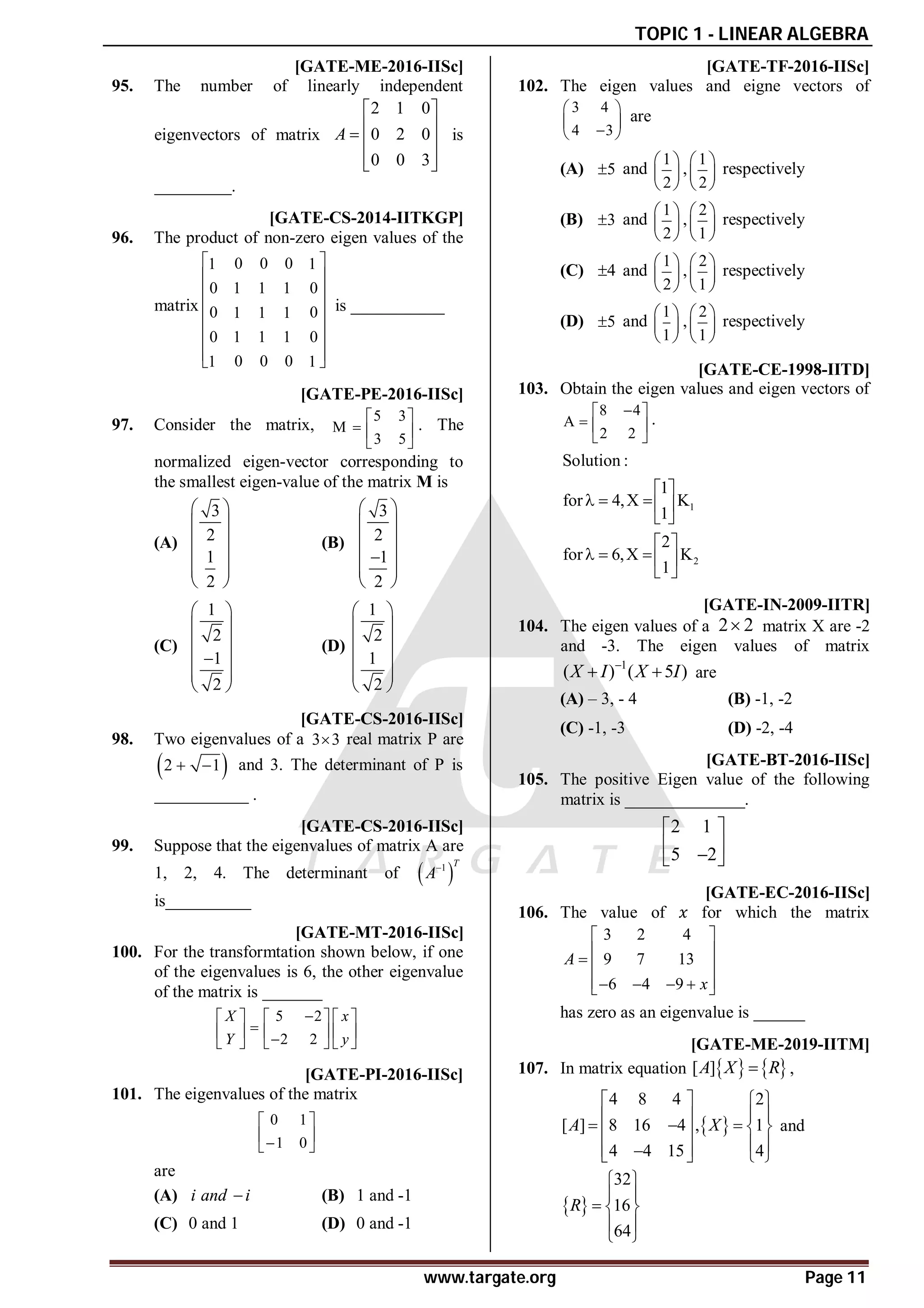 TOPIC 1 - LINEAR ALGEBRA
www.targate.org Page 11
A2 [GATE-ME-2016-IISc]
95. The number of linearly independent
eigenvectors of matrix
2 1 0
0 2 0
0 0 3
A
 
 
  
 
 
is
_________.
A6 [GATE-CS-2014-IITKGP]
96. The product of non-zero eigen values of the
matrix
0 0 0
1 1
0 0
1 1 1
0 0
1 1 1
0 0
1 1 1
0 0 0
1 1
 
 
 
 
 
 
 
 
is ___________
AC [GATE-PE-2016-IISc]
97. Consider the matrix,
5 3
M
3 5
 
  
 
. The
normalized eigen-vector corresponding to
the smallest eigen-value of the matrix M is
(A)
3
2
1
2
 
 
 
 
 
 
(B)
3
2
1
2
 
 
 
 

 
 
(C)
1
2
1
2
 
 
 

 
 
 
(D)
1
2
1
2
 
 
 
 
 
 
A15.0 [GATE-CS-2016-IISc]
98. Two eigenvalues of a 3 3
 real matrix P are
 
2 1
  and 3. The determinant of P is
___________ .
A0.164-0.126 [GATE-CS-2016-IISc]
99. Suppose that the eigenvalues of matrix A are
1, 2, 4. The determinant of  
1 T
A
is__________
A0.99-1.01 [GATE-MT-2016-IISc]
100. For the transformtation shown below, if one
of the eigenvalues is 6, the other eigenvalue
of the matrix is _______
5 2
2 2
X x
Y y

     

     

     
AA [GATE-PI-2016-IISc]
101. The eigenvalues of the matrix
0 1
1 0
 
 

 
are
(A) i and i
 (B) 1 and -1
(C) 0 and 1 (D) 0 and -1
AA [GATE-TF-2016-IISc]
102. The eigen values and eigne vectors of
3 4
4 3
 
 

 
are
(A) 5
 and
1
2
 
 
 
,
1
2
 
 
 
respectively
(B) 3
 and
1
2
 
 
 
,
2
1
 
 
 
respectively
(C) 4
 and
1
2
 
 
 
,
2
1
 
 
 
respectively
(D) 5
 and
1
1
 
 
 
,
2
1
 
 
 
respectively
[GATE-CE-1998-IITD]
103. Obtain the eigen values and eigen vectors of
8 4
A
2 2

 
  
 
.
1
2
Solution :
1
for 4,X K
1
2
for 6,X K
1
 
   
 
 
   
 
C [GATE-IN-2009-IITR]
104. The eigen values of a 2 2
 matrix X are -2
and -3. The eigen values of matrix
1
( ) ( 5 )
X I X I

  are
(A) – 3, - 4 (B) -1, -2
(C) -1, -3 (D) -2, -4
A3.0 [GATE-BT-2016-IISc]
105. The positive Eigen value of the following
matrix is ______________.
2 1
5 2
 
 

 
A0.95-1.05 [GATE-EC-2016-IISc]
106. The value of for which the matrix
3 2 4
9 7 13
6 4 9
A
x
 
 
  
 
   
 
has zero as an eigenvalue is ______
AD T1.2 [GATE-ME-2019-IITM]
107. In matrix equation    
[ ]
A X R
 ,
 
4 8 4 2
[ ] 8 16 4 , 1
4 4 15 4
A X
   
 
 
    
 
 
 

   
and
 
32
16
64
R
 
 
  
 
 
 