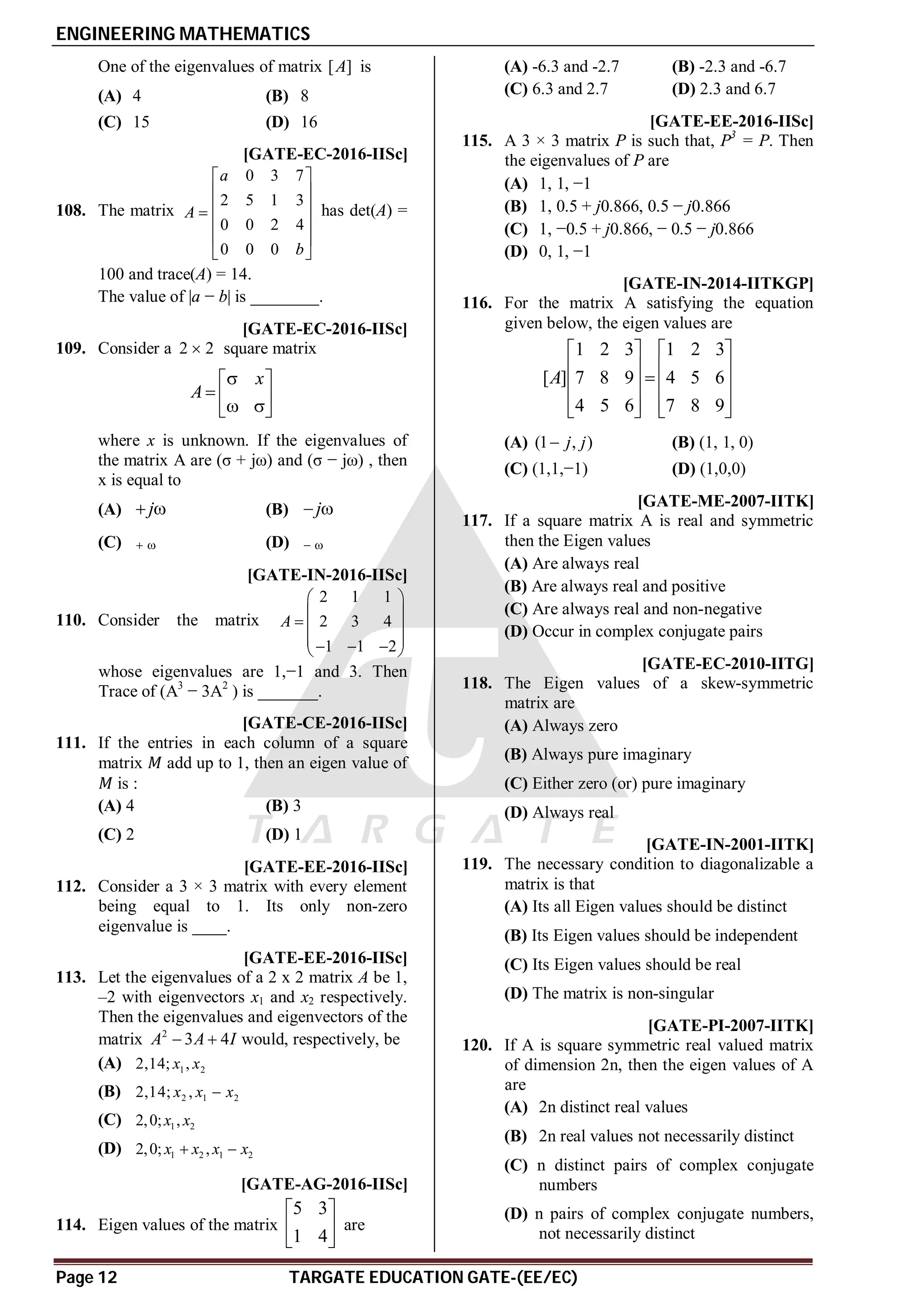 ENGINEERING MATHEMATICS
Page 12 TARGATE EDUCATION GATE-(EE/EC)
One of the eigenvalues of matrix [ ]
A is
(A) 4 (B) 8
(C) 15 (D) 16
A2.9-3.1 [GATE-EC-2016-IISc]
108. The matrix
0 3 7
2 5 1 3
0 0 2 4
0 0 0
a
A
b
 
 
 

 
 
 
has det(A) =
100 and trace(A) = 14.
The value of |a − b| is ________.
AD [GATE-EC-2016-IISc]
109. Consider a 2 2
 square matrix
x
A

 
  
 
 
where x is unknown. If the eigenvalues of
the matrix A are (σ + jω) and (σ − jω) , then
x is equal to
(A) j
  (B) j
 
(C)   (D)  
A–6 [GATE-IN-2016-IISc]
110. Consider the matrix
2 1 1
2 3 4
1 1 2
A
 
 
  
 
  
 
whose eigenvalues are 1,−1 and 3. Then
Trace of (A3
− 3A2
) is _______.
AD [GATE-CE-2016-IISc]
111. If the entries in each column of a square
matrix add up to 1, then an eigen value of
is :
(A) 4 (B) 3
(C) 2 (D) 1
A3.0 [GATE-EE-2016-IISc]
112. Consider a 3 × 3 matrix with every element
being equal to 1. Its only non-zero
eigenvalue is ____.
AA [GATE-EE-2016-IISc]
113. Let the eigenvalues of a 2 x 2 matrix A be 1,
–2 with eigenvectors x1 and x2 respectively.
Then the eigenvalues and eigenvectors of the
matrix 2
3 4
A A I
  would, respectively, be
(A) 1 2
2,14; ,
x x
(B) 2 1 2
2,14; ,
x x x

(C) 1 2
2,0; ,
x x
(D) 1 2 1 2
2,0; ,
x x x x
 
AC [GATE-AG-2016-IISc]
114. Eigen values of the matrix
5 3
1 4
 
 
 
are
(A) -6.3 and -2.7 (B) -2.3 and -6.7
(C) 6.3 and 2.7 (D) 2.3 and 6.7
AA,D [GATE-EE-2016-IISc]
115. A 3 × 3 matrix P is such that, P3
= P. Then
the eigenvalues of P are
(A) 1, 1, −1
(B) 1, 0.5 + j0.866, 0.5 − j0.866
(C) 1, −0.5 + j0.866, − 0.5 − j0.866
(D) 0, 1, −1
C [GATE-IN-2014-IITKGP]
116. For the matrix A satisfying the equation
given below, the eigen values are
1 2 3 1 2 3
[ ] 7 8 9 4 5 6
4 5 6 7 8 9
A
   
   

   
   
   
(A) (1 , )
j j
 (B) (1, 1, 0)
(C) (1,1,−1) (D) (1,0,0)
A [GATE-ME-2007-IITK]
117. If a square matrix A is real and symmetric
then the Eigen values
(A) Are always real
(B) Are always real and positive
(C) Are always real and non-negative
(D) Occur in complex conjugate pairs
C [GATE-EC-2010-IITG]
118. The Eigen values of a skew-symmetric
matrix are
(A) Always zero
(B) Always pure imaginary
(C) Either zero (or) pure imaginary
(D) Always real
A [GATE-IN-2001-IITK]
119. The necessary condition to diagonalizable a
matrix is that
(A) Its all Eigen values should be distinct
(B) Its Eigen values should be independent
(C) Its Eigen values should be real
(D) The matrix is non-singular
B [GATE-PI-2007-IITK]
120. If A is square symmetric real valued matrix
of dimension 2n, then the eigen values of A
are
(A) 2n distinct real values
(B) 2n real values not necessarily distinct
(C) n distinct pairs of complex conjugate
numbers
(D) n pairs of complex conjugate numbers,
not necessarily distinct
 