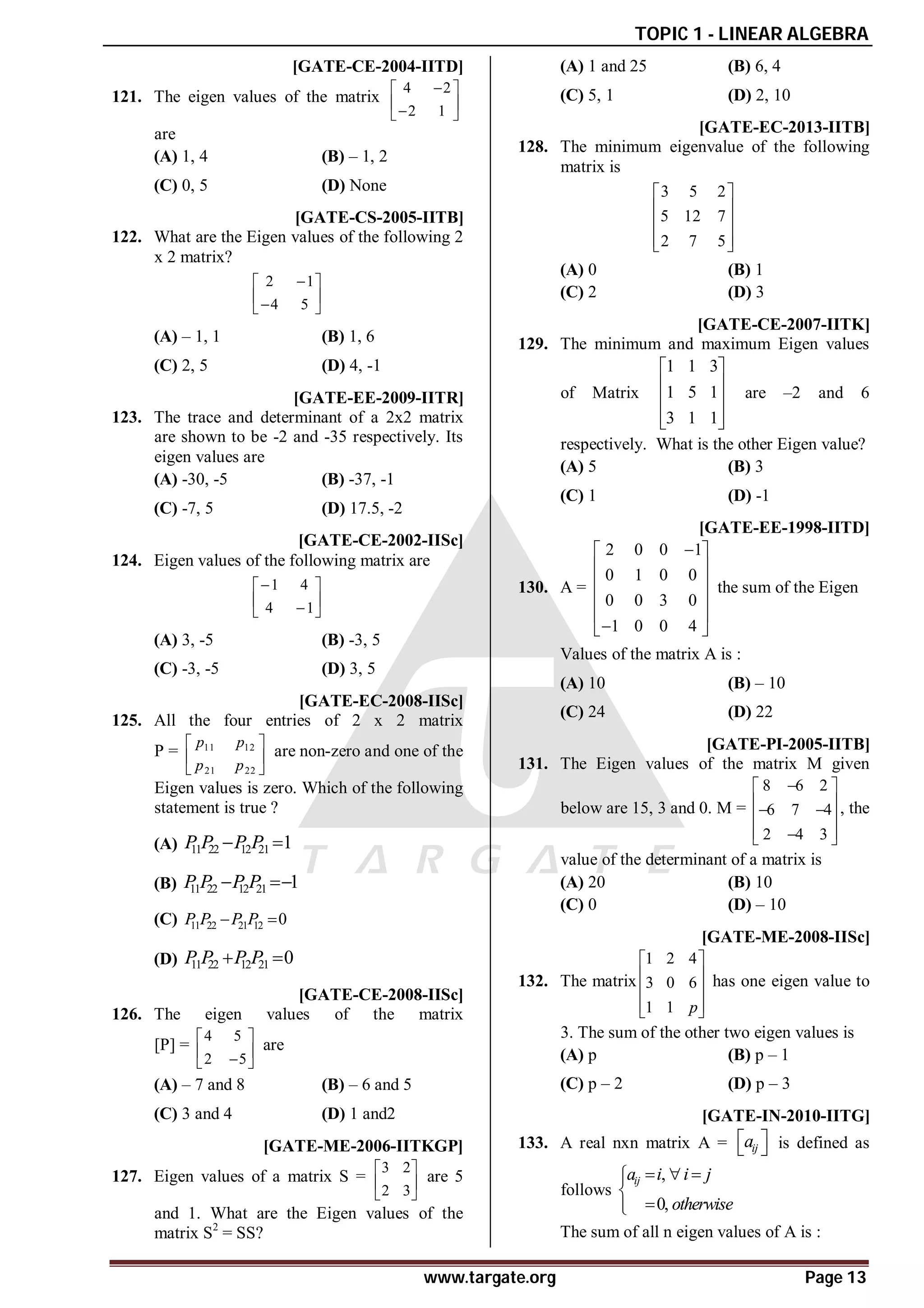 TOPIC 1 - LINEAR ALGEBRA
www.targate.org Page 13
C [GATE-CE-2004-IITD]
121. The eigen values of the matrix
4 2
2 1

 
 

 
are
(A) 1, 4 (B) – 1, 2
(C) 0, 5 (D) None
B [GATE-CS-2005-IITB]
122. What are the Eigen values of the following 2
x 2 matrix?
2 1
4 5

 
 

 
(A) – 1, 1 (B) 1, 6
(C) 2, 5 (D) 4, -1
C [GATE-EE-2009-IITR]
123. The trace and determinant of a 2x2 matrix
are shown to be -2 and -35 respectively. Its
eigen values are
(A) -30, -5 (B) -37, -1
(C) -7, 5 (D) 17.5, -2
A [GATE-CE-2002-IISc]
124. Eigen values of the following matrix are
1 4
4 1

 
 

 
(A) 3, -5 (B) -3, 5
(C) -3, -5 (D) 3, 5
C [GATE-EC-2008-IISc]
125. All the four entries of 2 x 2 matrix
P = 11 12
21 22
p p
p p
 
 
 
are non-zero and one of the
Eigen values is zero. Which of the following
statement is true ?
(A) 11 22 12 21 1
P P P P
 
(B) 11 22 12 21 1
P P P P
 
(C) 11 22 21 12 0
P P P P
 
(D) 11 22 12 21 0
P P P P
 
B [GATE-CE-2008-IISc]
126. The eigen values of the matrix
[P] =
4 5
2 5
 
 

 
are
(A) – 7 and 8 (B) – 6 and 5
(C) 3 and 4 (D) 1 and2
A [GATE-ME-2006-IITKGP]
127. Eigen values of a matrix S =
3 2
2 3
 
 
 
are 5
and 1. What are the Eigen values of the
matrix S2
= SS?
(A) 1 and 25 (B) 6, 4
(C) 5, 1 (D) 2, 10
A [GATE-EC-2013-IITB]
128. The minimum eigenvalue of the following
matrix is
3 5 2
5 12 7
2 7 5
 
 
 
 
 
(A) 0 (B) 1
(C) 2 (D) 3
B [GATE-CE-2007-IITK]
129. The minimum and maximum Eigen values
of Matrix
1 1 3
1 5 1
3 1 1
 
 
 
 
 
are –2 and 6
respectively. What is the other Eigen value?
(A) 5 (B) 3
(C) 1 (D) -1
A [GATE-EE-1998-IITD]
130. A =
2 0 0 1
0 1 0 0
0 0 3 0
1 0 0 4

 
 
 
 
 

 
the sum of the Eigen
Values of the matrix A is :
(A) 10 (B) – 10
(C) 24 (D) 22
C [GATE-PI-2005-IITB]
131. The Eigen values of the matrix M given
below are 15, 3 and 0. M =
8 6 2
6 7 4
2 4 3

 
 
 
 
 

 
, the
value of the determinant of a matrix is
(A) 20 (B) 10
(C) 0 (D) – 10
C [GATE-ME-2008-IISc]
132. The matrix
1 2 4
3 0 6
1 1 p
 
 
 
 
 
has one eigen value to
3. The sum of the other two eigen values is
(A) p (B) p – 1
(C) p – 2 (D) p – 3
A [GATE-IN-2010-IITG]
133. A real nxn matrix A = ij
a
 
  is defined as
follows
,
0,
ij
a i i j
otherwise
  






The sum of all n eigen values of A is :
 