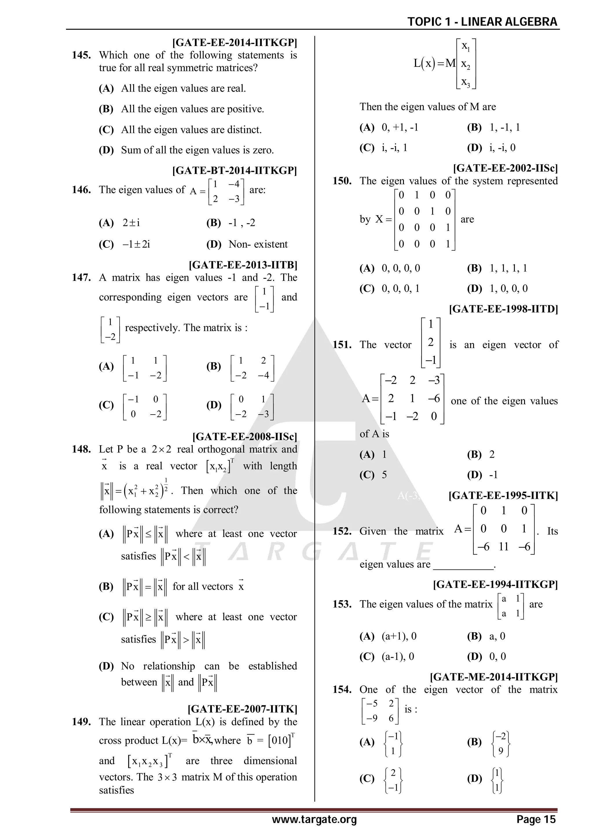TOPIC 1 - LINEAR ALGEBRA
www.targate.org Page 15
AA [GATE-EE-2014-IITKGP]
145. Which one of the following statements is
true for all real symmetric matrices?
(A) All the eigen values are real.
(B) All the eigen values are positive.
(C) All the eigen values are distinct.
(D) Sum of all the eigen values is zero.
AC [GATE-BT-2014-IITKGP]
146. The eigen values of
1 4
A
2 3

 
  

 
are:
(A) 2 i
 (B) -1 , -2
(C) 1 2i
  (D) Non- existent
AD [GATE-EE-2013-IITB]
147. A matrix has eigen values -1 and -2. The
corresponding eigen vectors are
1
1
 
 

 
and
1
2
 
 

 
respectively. The matrix is :
(A)
1 1
1 2
 
 
 
 
(B)
1 2
2 4
 
 
 
 
(C)
1 0
0 2

 
 

 
(D)
0 1
2 3
 
 
 
 
AB [GATE-EE-2008-IISc]
148. Let P be a 2 2
 real orthogonal matrix and
x

is a real vector  
T
1 2
x x with length
 
1
2 2 2
1 2
x x x
 

. Then which one of the
following statements is correct?
(A) Px x

 
where at least one vector
satisfies Px x

 
(B) Px x

 
for all vectors x

(C) Px x

 
where at least one vector
satisfies Px x

 
(D) No relationship can be established
between x

and Px

AA [GATE-EE-2007-IITK]
149. The linear operation L(x) is defined by the
cross product L(x)= b x,
 where b =  
T
010
and  
T
1 2 3
x x x are three dimensional
vectors. The 3 3
 matrix M of this operation
satisfies
 
1
2
3
x
L x M x
x
 
 
  
 
 
Then the eigen values of M are
(A) 0, +1, -1 (B) 1, -1, 1
(C) i, -i, 1 (D) i, -i, 0
AD [GATE-EE-2002-IISc]
150. The eigen values of the system represented
by
0 1 0 0
0 0 1 0
X
0 0 0 1
0 0 0 1
 
 
 

 
 
 
are
(A) 0, 0, 0, 0 (B) 1, 1, 1, 1
(C) 0, 0, 0, 1 (D) 1, 0, 0, 0
AC [GATE-EE-1998-IITD]
151. The vector
1
2
1
 
 
 
 

 
is an eigen vector of
2 2 3
A 2 1 6
1 2 0
 
 
 
 
 
 
 
 
one of the eigen values
of A is
(A) 1 (B) 2
(C) 5 (D) -1
A(-3,-2,-1) [GATE-EE-1995-IITK]
152. Given the matrix
0 1 0
A 0 0 1
6 11 6
 
 
  
 
 
 
. Its
eigen values are ___________.
AA [GATE-EE-1994-IITKGP]
153. The eigen values of the matrix
a 1
a 1
 
 
 
are
(A) (a+1), 0 (B) a, 0
(C) (a-1), 0 (D) 0, 0
AA [GATE-ME-2014-IITKGP]
154. One of the eigen vector of the matrix
5 2
9 6

 
 

 
is :
(A)
1
1

 
 
 
(B)
2
9

 
 
 
(C)
2
1
 
 

 
(D)
1
1
 
 
 
 