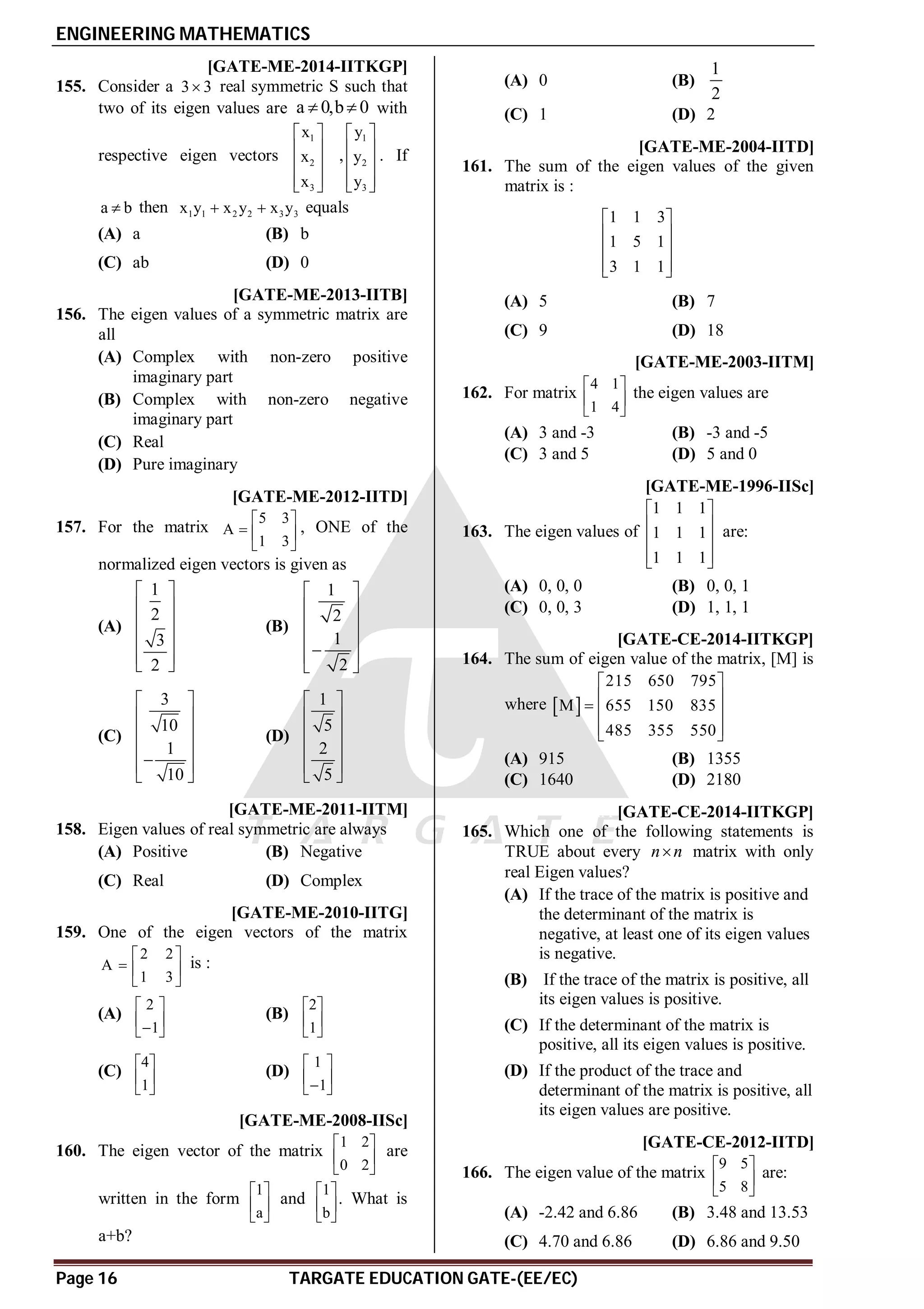 ENGINEERING MATHEMATICS
Page 16 TARGATE EDUCATION GATE-(EE/EC)
AD [GATE-ME-2014-IITKGP]
155. Consider a 3 3
 real symmetric S such that
two of its eigen values are a 0,b 0
  with
respective eigen vectors
1
2
3
x
x
x
 
 
 
 
 
,
1
2
3
y
y
y
 
 
 
 
 
. If
a b
 then 1 1 2 2 3 3
x y x y x y
  equals
(A) a (B) b
(C) ab (D) 0
AC [GATE-ME-2013-IITB]
156. The eigen values of a symmetric matrix are
all
(A) Complex with non-zero positive
imaginary part
(B) Complex with non-zero negative
imaginary part
(C) Real
(D) Pure imaginary
AB [GATE-ME-2012-IITD]
157. For the matrix
5 3
A
1 3
 
  
 
, ONE of the
normalized eigen vectors is given as
(A)
1
2
3
2
 
 
 
 
 
 
(B)
1
2
1
2
 
 
 
 

 
 
(C)
3
10
1
10
 
 
 
 

 
 
(D)
1
5
2
5
 
 
 
 
 
 
AC [GATE-ME-2011-IITM]
158. Eigen values of real symmetric are always
(A) Positive (B) Negative
(C) Real (D) Complex
AA [GATE-ME-2010-IITG]
159. One of the eigen vectors of the matrix
2 2
A
1 3
 
  
 
is :
(A)
2
1
 
 

 
(B)
2
1
 
 
 
(C)
4
1
 
 
 
(D)
1
1
 
 

 
AB [GATE-ME-2008-IISc]
160. The eigen vector of the matrix
1 2
0 2
 
 
 
are
written in the form
1
a
 
 
 
and
1
b
 
 
 
. What is
a+b?
(A) 0 (B)
1
2
(C) 1 (D) 2
AB [GATE-ME-2004-IITD]
161. The sum of the eigen values of the given
matrix is :
1 1 3
1 5 1
3 1 1
 
 
 
 
 
(A) 5 (B) 7
(C) 9 (D) 18
AC [GATE-ME-2003-IITM]
162. For matrix
4 1
1 4
 
 
 
the eigen values are
(A) 3 and -3 (B) -3 and -5
(C) 3 and 5 (D) 5 and 0
AC [GATE-ME-1996-IISc]
163. The eigen values of
1 1 1
1 1 1
1 1 1
 
 
 
 
 
are:
(A) 0, 0, 0 (B) 0, 0, 1
(C) 0, 0, 3 (D) 1, 1, 1
AA [GATE-CE-2014-IITKGP]
164. The sum of eigen value of the matrix, [M] is
where  
215 650 795
M 655 150 835
485 355 550
 
 
  
 
 
(A) 915 (B) 1355
(C) 1640 (D) 2180
AA [GATE-CE-2014-IITKGP]
165. Which one of the following statements is
TRUE about every n n
 matrix with only
real Eigen values?
(A) If the trace of the matrix is positive and
the determinant of the matrix is
negative, at least one of its eigen values
is negative.
(B) If the trace of the matrix is positive, all
its eigen values is positive.
(C) If the determinant of the matrix is
positive, all its eigen values is positive.
(D) If the product of the trace and
determinant of the matrix is positive, all
its eigen values are positive.
AB [GATE-CE-2012-IITD]
166. The eigen value of the matrix
9 5
5 8
 
 
 
are:
(A) -2.42 and 6.86 (B) 3.48 and 13.53
(C) 4.70 and 6.86 (D) 6.86 and 9.50
 